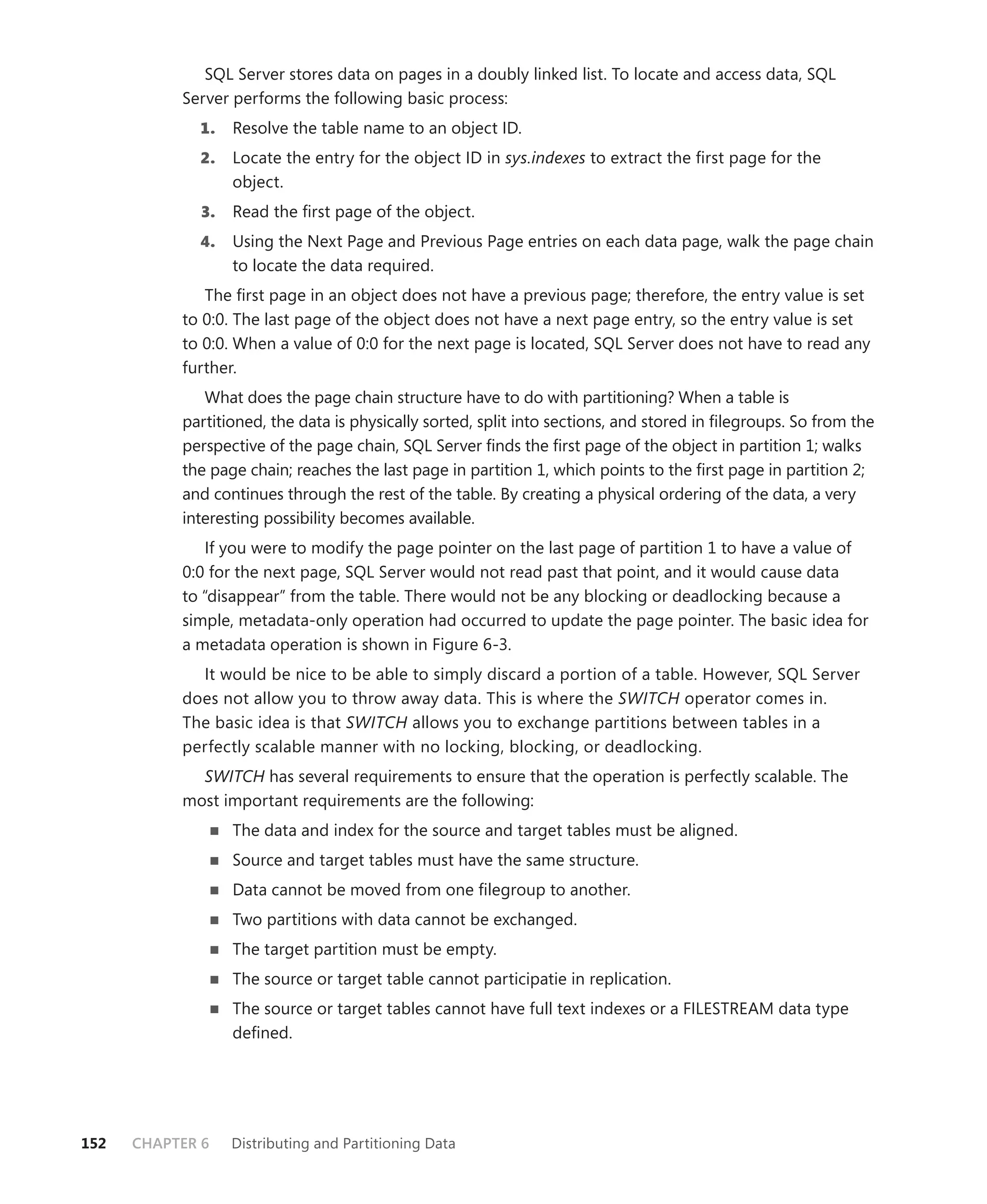 SQL Server stores data on pages in a doubly linked list. To locate and access data, SQL
           Server performs the following basic process:
             1.    Resolve the table name to an object ID.
             2.    Locate the entry for the object ID in sys.indexes to extract the ﬁrst page for the
                   object.
              3.   Read the ﬁrst page of the object.
             4.    Using the Next Page and Previous Page entries on each data page, walk the page chain
                   to locate the data required.
              The ﬁrst page in an object does not have a previous page; therefore, the entry value is set
           to 0:0. The last page of the object does not have a next page entry, so the entry value is set
           to 0:0. When a value of 0:0 for the next page is located, SQL Server does not have to read any
           further.
              What does the page chain structure have to do with partitioning? When a table is
           partitioned, the data is physically sorted, split into sections, and stored in ﬁlegroups. So from the
           perspective of the page chain, SQL Server ﬁnds the ﬁrst page of the object in partition 1; walks
           the page chain; reaches the last page in partition 1, which points to the ﬁrst page in partition 2;
           and continues through the rest of the table. By creating a physical ordering of the data, a very
           interesting possibility becomes available.
              If you were to modify the page pointer on the last page of partition 1 to have a value of
           0:0 for the next page, SQL Server would not read past that point, and it would cause data
           to “disappear” from the table. There would not be any blocking or deadlocking because a
           simple, metadata-only operation had occurred to update the page pointer. The basic idea for
           a metadata operation is shown in Figure 6-3.
             It would be nice to be able to simply discard a portion of a table. However, SQL Server
           does not allow you to throw away data. This is where the SWITCH operator comes in.
           The basic idea is that SWITCH allows you to exchange partitions between tables in a
           perfectly scalable manner with no locking, blocking, or deadlocking.
             SWITCH has several requirements to ensure that the operation is perfectly scalable. The
           most important requirements are the following:
                   The data and index for the source and target tables must be aligned.
                   Source and target tables must have the same structure.
                   Data cannot be moved from one ﬁlegroup to another.
                   Two partitions with data cannot be exchanged.
                   The target partition must be empty.
                   The source or target table cannot participatie in replication.
                   The source or target tables cannot have full text indexes or a FILESTREAM data type
                   deﬁned.




152   CHAPTER 6    Distributing and Partitioning Data
 