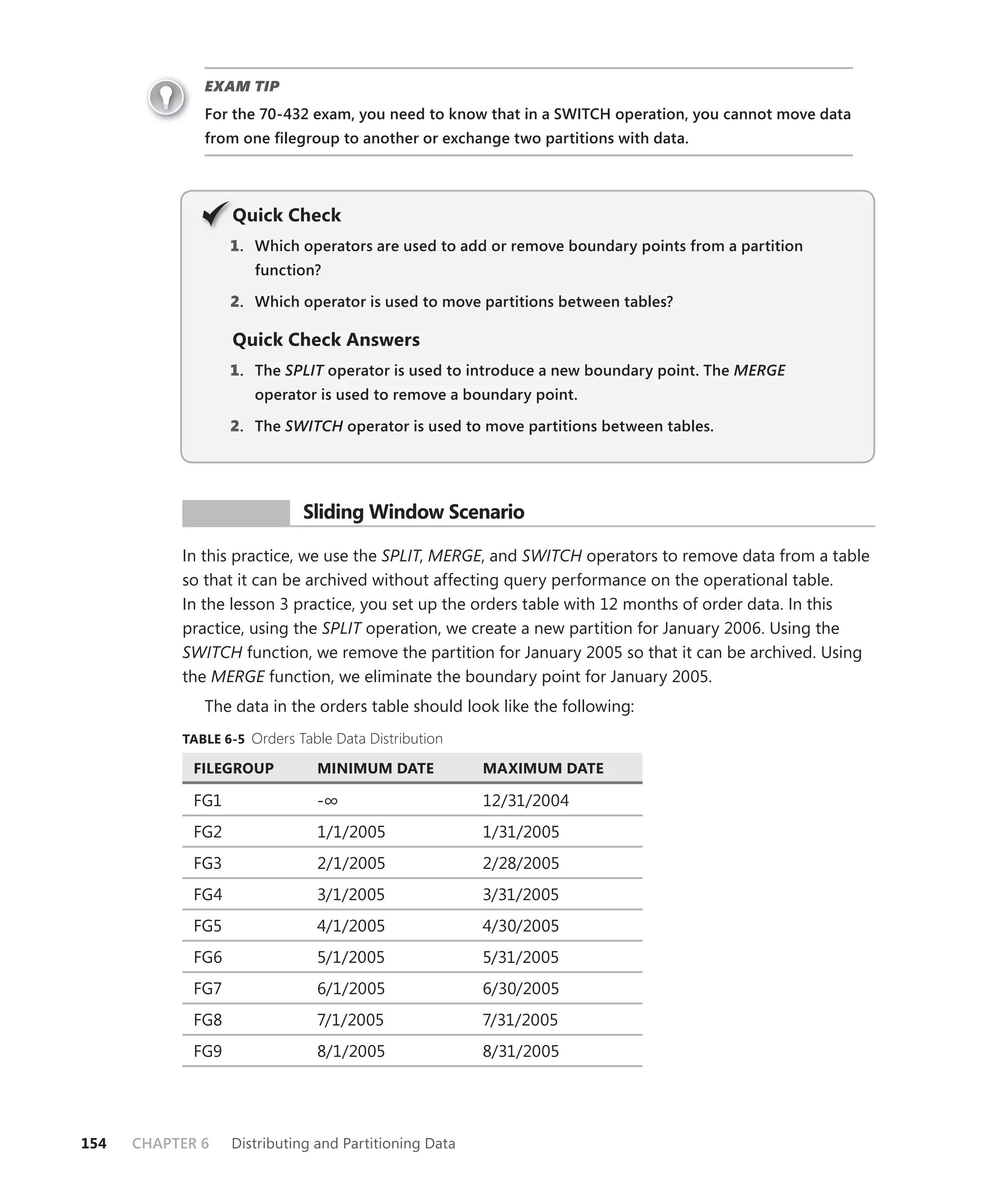 EXAM TIP
              For the 70-432 exam, you need to know that in a SWITCH operation, you cannot move data
              from one ﬁlegroup to another or exchange two partitions with data.




                   Q
                   Quick Check
                   1 . Which operators are used to add or remove boundary points from a partition
                      function?

                   2. Which operator is used to move partitions between tables?

                   Quick Check Answers
                   1 . The SPLIT operator is used to introduce a new boundary point. The MERGE
                               T
                      operator is used to remove a boundary point.

                   2. The SWITCH operator is used to move partitions between tables.




            PR ACTICE        Sliding Window Scenario

           In this practice, we use the SPLIT, MERGE, and SWITCH operators to remove data from a table
           so that it can be archived without affecting query performance on the operational table.
           In the lesson 3 practice, you set up the orders table with 12 months of order data. In this
           practice, using the SPLIT operation, we create a new partition for January 2006. Using the
           SWITCH function, we remove the partition for January 2005 so that it can be archived. Using
           the MERGE function, we eliminate the boundary point for January 2005.
              The data in the orders table should look like the following:
           TABLE 6-5 Orders Table Data Distribution

             FILEGROUP          MINIMUM DATE            MAXIMUM DATE

             FG1                -∞                      12/31/2004
             FG2                1/1/2005                1/31/2005
             FG3                2/1/2005                2/28/2005
             FG4                3/1/2005                3/31/2005
             FG5                4/1/2005                4/30/2005
             FG6               5/1/2005                 5/31/2005
             FG7                6/1/2005                6/30/2005
             FG8               7/1/2005                 7/31/2005
             FG9                8/1/2005                8/31/2005




154   CHAPTER 6    Distributing and Partitioning Data
 