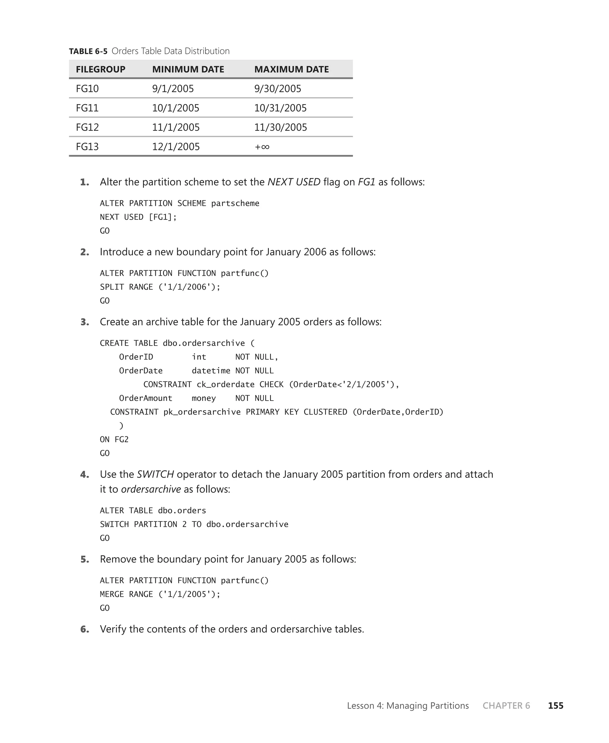 TABLE 6-5 Orders Table Data Distribution

 FILEGROUP           MINIMUM DATE             MAXIMUM DATE

 FG10                9/1/2005                 9/30/2005
 FG11                10/1/2005                10/31/2005
 FG12                11/1/2005                11/30/2005
 FG13                12/1/2005                +∞


  1.    Alter the partition scheme to set the NEXT USED ﬂag on FG1 as follows:

        ALTER PARTITION SCHEME partscheme
        NEXT USED [FG1];
        GO

  2.    Introduce a new boundary point for January 2006 as follows:

        ALTER PARTITION FUNCTION partfunc()
        SPLIT RANGE ('1/1/2006');
        GO

  3.    Create an archive table for the January 2005 orders as follows:

        CREATE TABLE dbo.ordersarchive (
              OrderID         int          NOT NULL,
              OrderDate       datetime NOT NULL
                   CONSTRAINT ck_orderdate CHECK (OrderDate<'2/1/2005'),
              OrderAmount     money        NOT NULL
             CONSTRAINT pk_ordersarchive PRIMARY KEY CLUSTERED (OrderDate,OrderID)
              )
        ON FG2
        GO

  4.    Use the SWITCH operator to detach the January 2005 partition from orders and attach
        it to ordersarchive as follows:

        ALTER TABLE dbo.orders
        SWITCH PARTITION 2 TO dbo.ordersarchive
        GO

  5.    Remove the boundary point for January 2005 as follows:

        ALTER PARTITION FUNCTION partfunc()
        MERGE RANGE ('1/1/2005');
        GO

  6.    Verify the contents of the orders and ordersarchive tables.




                                                               Lesson 4: Managing Partitions   CHAPTER 6   155
 