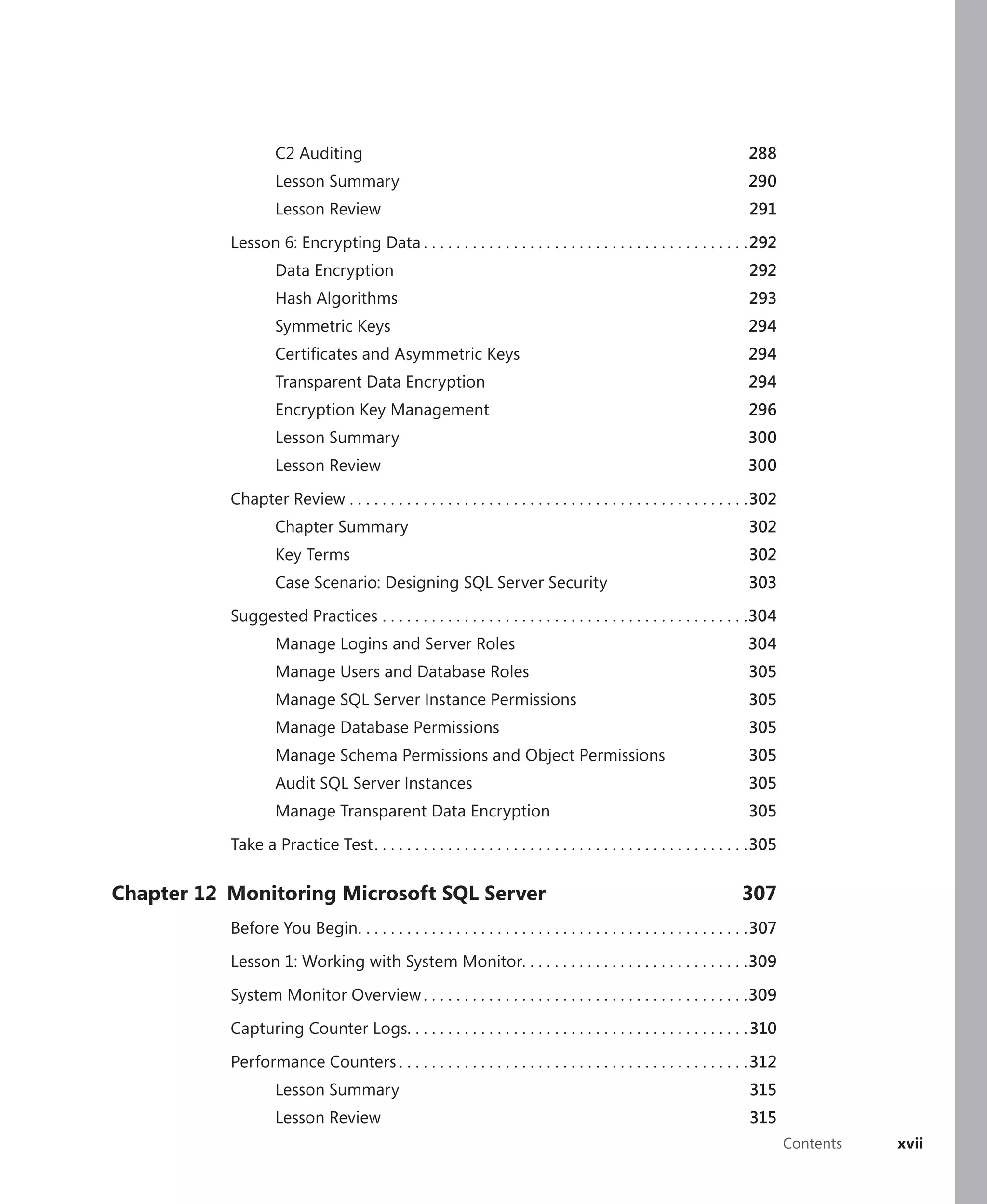 C2 Auditing                                                                                         288
                    Lesson Summary                                                                                      290
                    Lesson Review                                                                                       291

           Lesson 6: Encrypting Data . . . . . . . . . . . . . . . . . . . . . . . . . . . . . . . . . . . . . . . .292
                    Data Encryption                                                                                     292
                    Hash Algorithms                                                                                     293
                    Symmetric Keys                                                                                      294
                    Certiﬁcates and Asymmetric Keys                                                                     294
                    Transparent Data Encryption                                                                         294
                    Encryption Key Management                                                                           296
                    Lesson Summary                                                                                     300
                    Lesson Review                                                                                      300

           Chapter Review . . . . . . . . . . . . . . . . . . . . . . . . . . . . . . . . . . . . . . . . . . . . . . . . .302
                    Chapter Summary                                                                                     302
                    Key Terms                                                                                           302
                    Case Scenario: Designing SQL Server Security                                                        303

           Suggested Practices . . . . . . . . . . . . . . . . . . . . . . . . . . . . . . . . . . . . . . . . . . . . .304
                    Manage Logins and Server Roles                                                                     304
                    Manage Users and Database Roles                                                                     305
                    Manage SQL Server Instance Permissions                                                              305
                    Manage Database Permissions                                                                         305
                    Manage Schema Permissions and Object Permissions                                                    305
                    Audit SQL Server Instances                                                                          305
                    Manage Transparent Data Encryption                                                                  305

           Take a Practice Test . . . . . . . . . . . . . . . . . . . . . . . . . . . . . . . . . . . . . . . . . . . . . .305

Chapter 12 Monitoring Microsoft SQL Server                                                                            307
           Before You Begin. . . . . . . . . . . . . . . . . . . . . . . . . . . . . . . . . . . . . . . . . . . . . . . .307

           Lesson 1: Working with System Monitor. . . . . . . . . . . . . . . . . . . . . . . . . . . .309

           System Monitor Overview . . . . . . . . . . . . . . . . . . . . . . . . . . . . . . . . . . . . . . . .309

           Capturing Counter Logs. . . . . . . . . . . . . . . . . . . . . . . . . . . . . . . . . . . . . . . . . . 310

           Performance Counters . . . . . . . . . . . . . . . . . . . . . . . . . . . . . . . . . . . . . . . . . . . 312
                    Lesson Summary                                                                                      315
                    Lesson Review                                                                                       315
                                                                                                                                 Contents   xvii
 