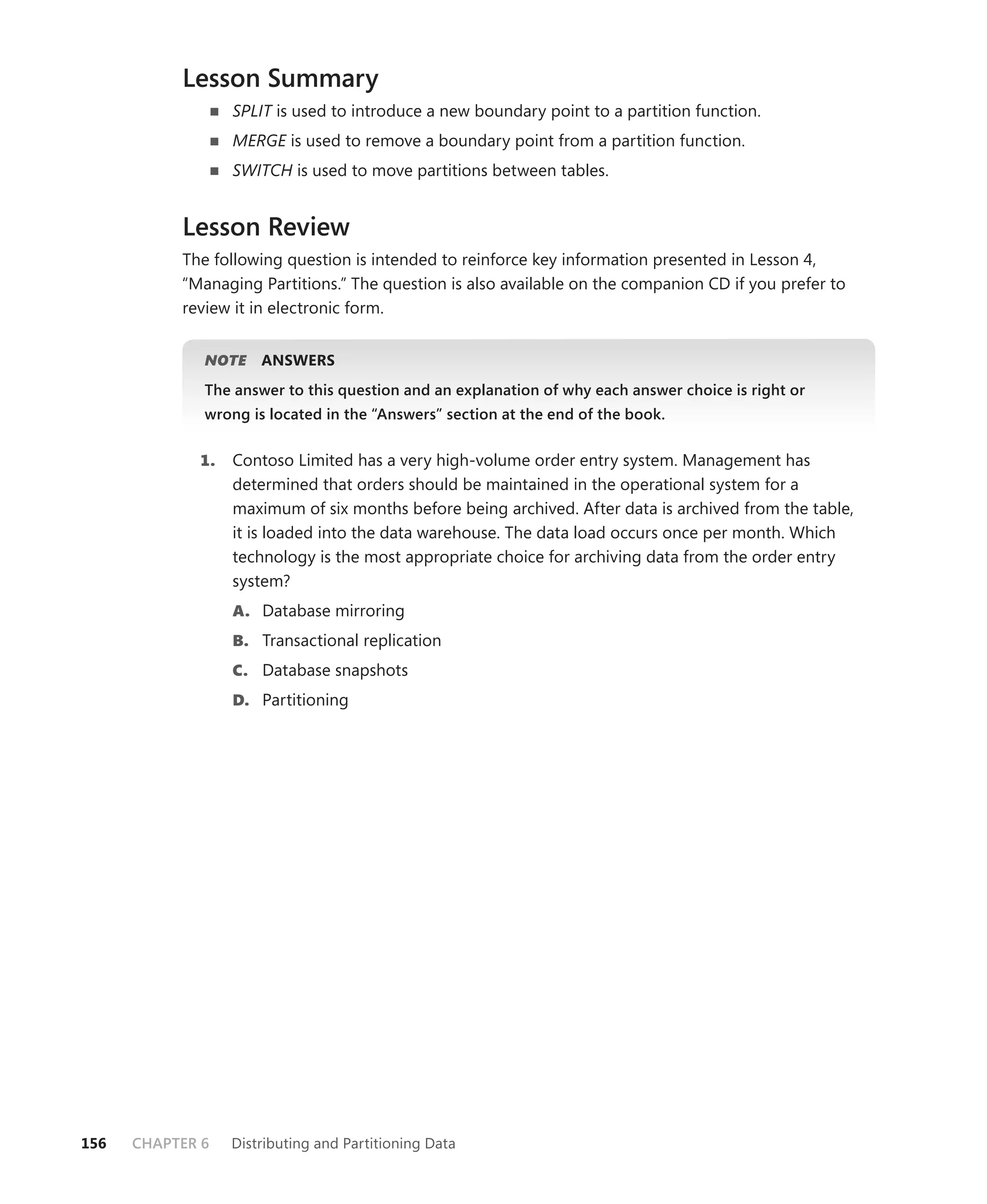 Lesson Summary
                  SPLIT is used to introduce a new boundary point to a partition function.
                  MERGE is used to remove a boundary point from a partition function.
                  SWITCH is used to move partitions between tables.


           Lesson Review
           The following question is intended to reinforce key information presented in Lesson 4,
           “Managing Partitions.” The question is also available on the companion CD if you prefer to
           review it in electronic form.


              NOTE
                 E    ANSWERS
              The answer to this question and an explanation of why each answer choice is right or
              wrong is located in the “Answers” section at the end of the book.


             1.   Contoso Limited has a very high-volume order entry system. Management has
                  determined that orders should be maintained in the operational system for a
                  maximum of six months before being archived. After data is archived from the table,
                  it is loaded into the data warehouse. The data load occurs once per month. Which
                  technology is the most appropriate choice for archiving data from the order entry
                  system?
                  A. Database mirroring
                  B. Transactional replication
                  C. Database snapshots
                  D. Partitioning




156   CHAPTER 6   Distributing and Partitioning Data
 