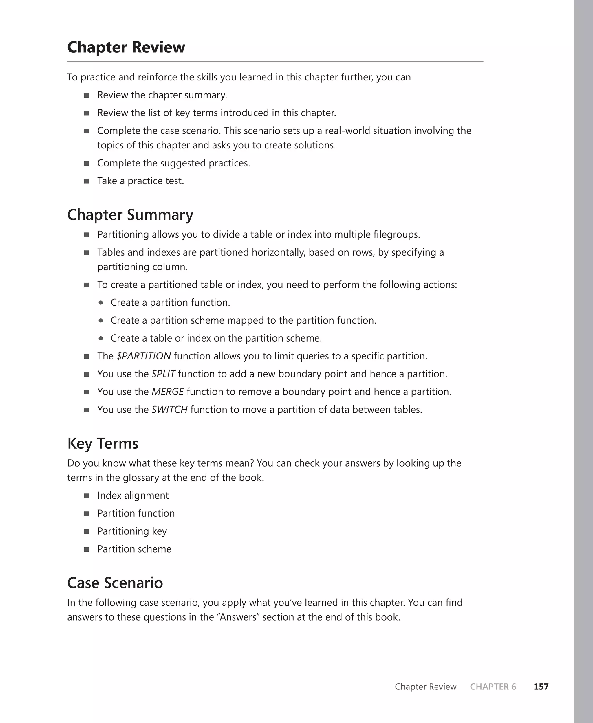 Chapter Review
To practice and reinforce the skills you learned in this chapter further, you can
       Review the chapter summary.
       Review the list of key terms introduced in this chapter.
       Complete the case scenario. This scenario sets up a real-world situation involving the
       topics of this chapter and asks you to create solutions.
       Complete the suggested practices.
       Take a practice test.


Chapter Summary
       Partitioning allows you to divide a table or index into multiple ﬁlegroups.
       Tables and indexes are partitioned horizontally, based on rows, by specifying a
       partitioning column.
       To create a partitioned table or index, you need to perform the following actions:

       •   Create a partition function.

       •   Create a partition scheme mapped to the partition function.

       •   Create a table or index on the partition scheme.
       The $PARTITION function allows you to limit queries to a speciﬁc partition.
       You use the SPLIT function to add a new boundary point and hence a partition.
       You use the MERGE function to remove a boundary point and hence a partition.
       You use the SWITCH function to move a partition of data between tables.


Key Terms
Do you know what these key terms mean? You can check your answers by looking up the
terms in the glossary at the end of the book.
       Index alignment
       Partition function
       Partitioning key
       Partition scheme


Case Scenario
In the following case scenario, you apply what you’ve learned in this chapter. You can ﬁnd
answers to these questions in the “Answers” section at the end of this book.




                                                                             Chapter Review   CHAPTER 6   157
 
