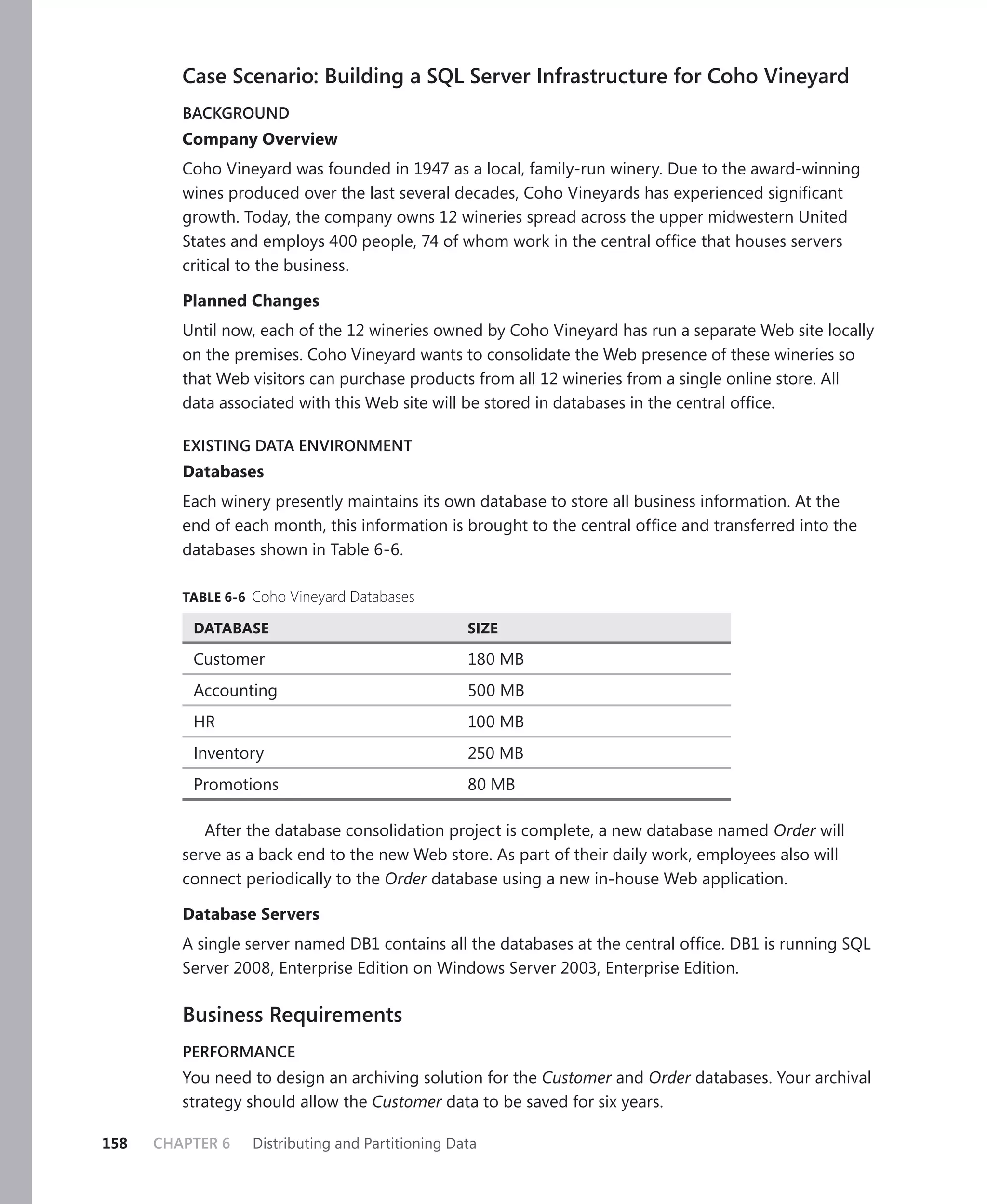 Case Scenario: Building a SQL Server Infrastructure for Coho Vineyard
         BACKGROUND
         Company Overview
         Coho Vineyard was founded in 1947 as a local, family-run winery. Due to the award-winning
         wines produced over the last several decades, Coho Vineyards has experienced signiﬁcant
         growth. Today, the company owns 12 wineries spread across the upper midwestern United
         States and employs 400 people, 74 of whom work in the central ofﬁce that houses servers
         critical to the business.

         Planned Changes
         Until now, each of the 12 wineries owned by Coho Vineyard has run a separate Web site locally
         on the premises. Coho Vineyard wants to consolidate the Web presence of these wineries so
         that Web visitors can purchase products from all 12 wineries from a single online store. All
         data associated with this Web site will be stored in databases in the central ofﬁce.

         EXISTING DATA ENVIRONMENT
         Databases
         Each winery presently maintains its own database to store all business information. At the
         end of each month, this information is brought to the central ofﬁce and transferred into the
         databases shown in Table 6-6.

         TABLE 6-6 Coho Vineyard Databases

          DATABASE                                SIZE

          Customer                                180 MB
          Accounting                              500 MB
          HR                                      100 MB
          Inventory                               250 MB
          Promotions                              80 MB

            After the database consolidation project is complete, a new database named Order will
         serve as a back end to the new Web store. As part of their daily work, employees also will
         connect periodically to the Order database using a new in-house Web application.

         Database Servers
         A single server named DB1 contains all the databases at the central ofﬁce. DB1 is running SQL
         Server 2008, Enterprise Edition on Windows Server 2003, Enterprise Edition.

         Business Requirements
         PERFORMANCE
         You need to design an archiving solution for the Customer and Order databases. Your archival
         strategy should allow the Customer data to be saved for six years.

158   CHAPTER 6   Distributing and Partitioning Data
 