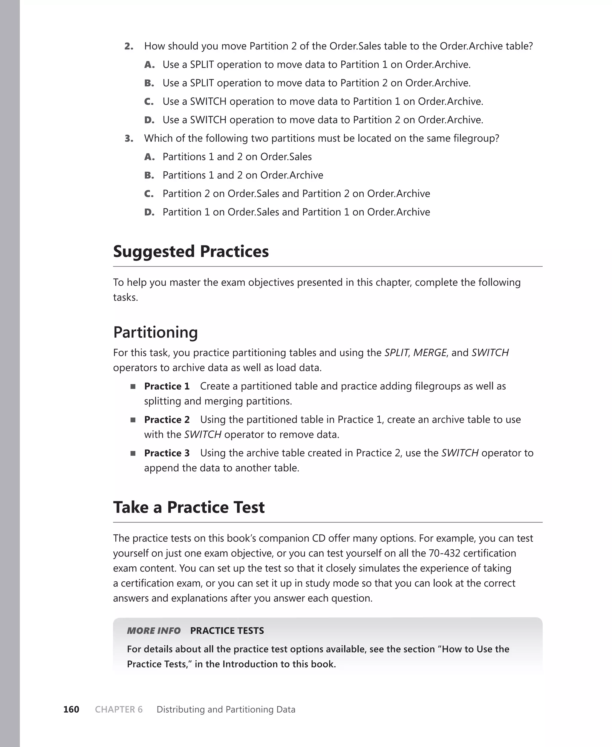 2.     How should you move Partition 2 of the Order.Sales table to the Order.Archive table?
                  A. Use a SPLIT operation to move data to Partition 1 on Order.Archive.
                  B. Use a SPLIT operation to move data to Partition 2 on Order.Archive.
                  C. Use a SWITCH operation to move data to Partition 1 on Order.Archive.
                  D. Use a SWITCH operation to move data to Partition 2 on Order.Archive.
           3.     Which of the following two partitions must be located on the same ﬁlegroup?
                  A. Partitions 1 and 2 on Order.Sales
                  B. Partitions 1 and 2 on Order.Archive
                  C. Partition 2 on Order.Sales and Partition 2 on Order.Archive
                  D. Partition 1 on Order.Sales and Partition 1 on Order.Archive



         Suggested Practices
         To help you master the exam objectives presented in this chapter, complete the following
         tasks.


         Partitioning
         For this task, you practice partitioning tables and using the SPLIT, MERGE, and SWITCH
         operators to archive data as well as load data.
                  Practice 1   Create a partitioned table and practice adding ﬁlegroups as well as
                  splitting and merging partitions.
                  Practice 2 Using the partitioned table in Practice 1, create an archive table to use
                  with the SWITCH operator to remove data.
                  Practice 3 Using the archive table created in Practice 2, use the SWITCH operator to
                  append the data to another table.



         Take a Practice Test
         The practice tests on this book’s companion CD offer many options. For example, you can test
         yourself on just one exam objective, or you can test yourself on all the 70-432 certiﬁcation
         exam content. You can set up the test so that it closely simulates the experience of taking
         a certiﬁcation exam, or you can set it up in study mode so that you can look at the correct
         answers and explanations after you answer each question.


            MORE INFO          PRACTICE TESTS
            For details about all the practice test options available, see the section “How to Use the
            Practice Tests,” in the Introduction to this book.



160   CHAPTER 6     Distributing and Partitioning Data
 