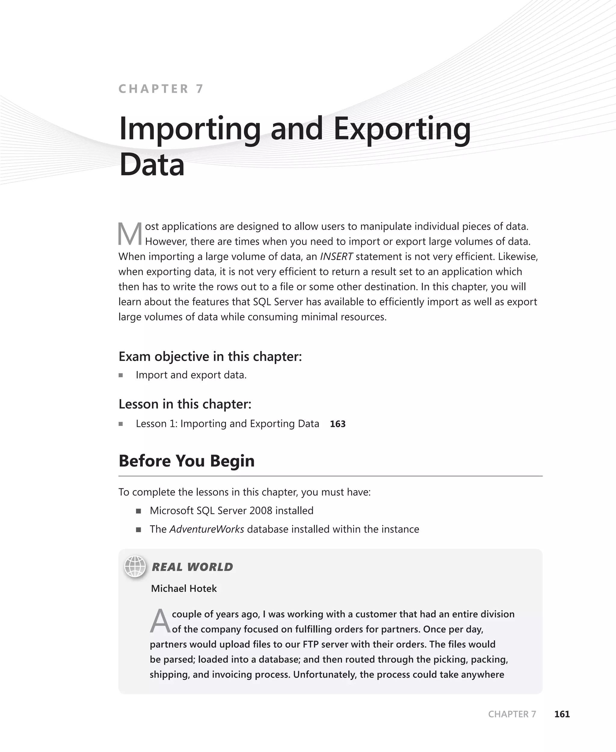 CHAPTER 7


Importing and Exporting
Data
      ost applications are designed to allow users to manipulate individual pieces of data.
M     However, there are times when you need to import or export large volumes of data.
When importing a large volume of data, an INSERT statement is not very efﬁcient. Likewise,
when exporting data, it is not very efﬁcient to return a result set to an application which
then has to write the rows out to a ﬁle or some other destination. In this chapter, you will
learn about the features that SQL Server has available to efﬁciently import as well as export
large volumes of data while consuming minimal resources.


Exam objective in this chapter:
   Import and export data.

Lesson in this chapter:
   Lesson 1: Importing and Exporting Data     163



Before You Begin
To complete the lessons in this chapter, you must have:
      Microsoft SQL Server 2008 installed
      The AdventureWorks database installed within the instance


       REAL WORLD
       Michael Hotek



      A    couple of years ago, I was working with a customer that had an entire division
           of the company focused on fulﬁlling orders for partners. Once per day,
      partners would upload ﬁles to our FTP server with their orders. The ﬁles would
      be parsed; loaded into a database; and then routed through the picking, packing,
      shipping, and invoicing process. Unfortunately, the process could take anywhere



                                                                                    CHAPTER 7   161
 