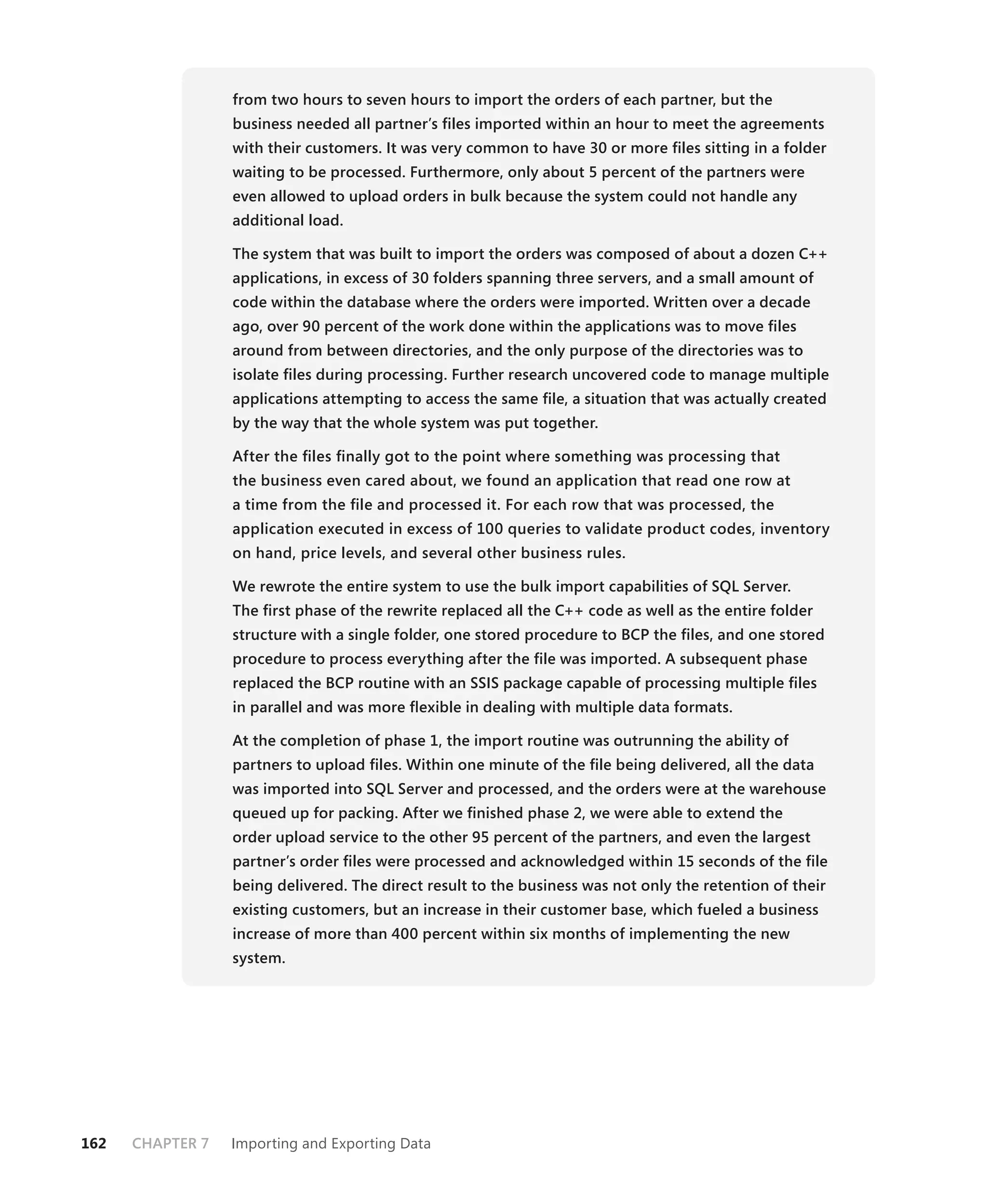 from two hours to seven hours to import the orders of each partner, but the
                  business needed all partner’s ﬁles imported within an hour to meet the agreements
                  with their customers. It was very common to have 30 or more ﬁles sitting in a folder
                  waiting to be processed. Furthermore, only about 5 percent of the partners were
                  even allowed to upload orders in bulk because the system could not handle any
                  additional load.

                  The system that was built to import the orders was composed of about a dozen C++
                  applications, in excess of 30 folders spanning three servers, and a small amount of
                  code within the database where the orders were imported. Written over a decade
                  ago, over 90 percent of the work done within the applications was to move ﬁles
                  around from between directories, and the only purpose of the directories was to
                  isolate ﬁles during processing. Further research uncovered code to manage multiple
                  applications attempting to access the same ﬁle, a situation that was actually created
                  by the way that the whole system was put together.

                  After the ﬁles ﬁnally got to the point where something was processing that
                  the business even cared about, we found an application that read one row at
                  a time from the ﬁle and processed it. For each row that was processed, the
                  application executed in excess of 100 queries to validate product codes, inventory
                  on hand, price levels, and several other business rules.

                  We rewrote the entire system to use the bulk import capabilities of SQL Server.
                  The ﬁrst phase of the rewrite replaced all the C++ code as well as the entire folder
                  structure with a single folder, one stored procedure to BCP the ﬁles, and one stored
                  procedure to process everything after the ﬁle was imported. A subsequent phase
                  replaced the BCP routine with an SSIS package capable of processing multiple ﬁles
                  in parallel and was more ﬂexible in dealing with multiple data formats.

                  At the completion of phase 1, the import routine was outrunning the ability of
                  partners to upload ﬁles. Within one minute of the ﬁle being delivered, all the data
                  was imported into SQL Server and processed, and the orders were at the warehouse
                  queued up for packing. After we ﬁnished phase 2, we were able to extend the
                  order upload service to the other 95 percent of the partners, and even the largest
                  partner’s order ﬁles were processed and acknowledged within 15 seconds of the ﬁle
                  being delivered. The direct result to the business was not only the retention of their
                  existing customers, but an increase in their customer base, which fueled a business
                  increase of more than 400 percent within six months of implementing the new
                  system.




162   CHAPTER 7   Importing and Exporting Data
 