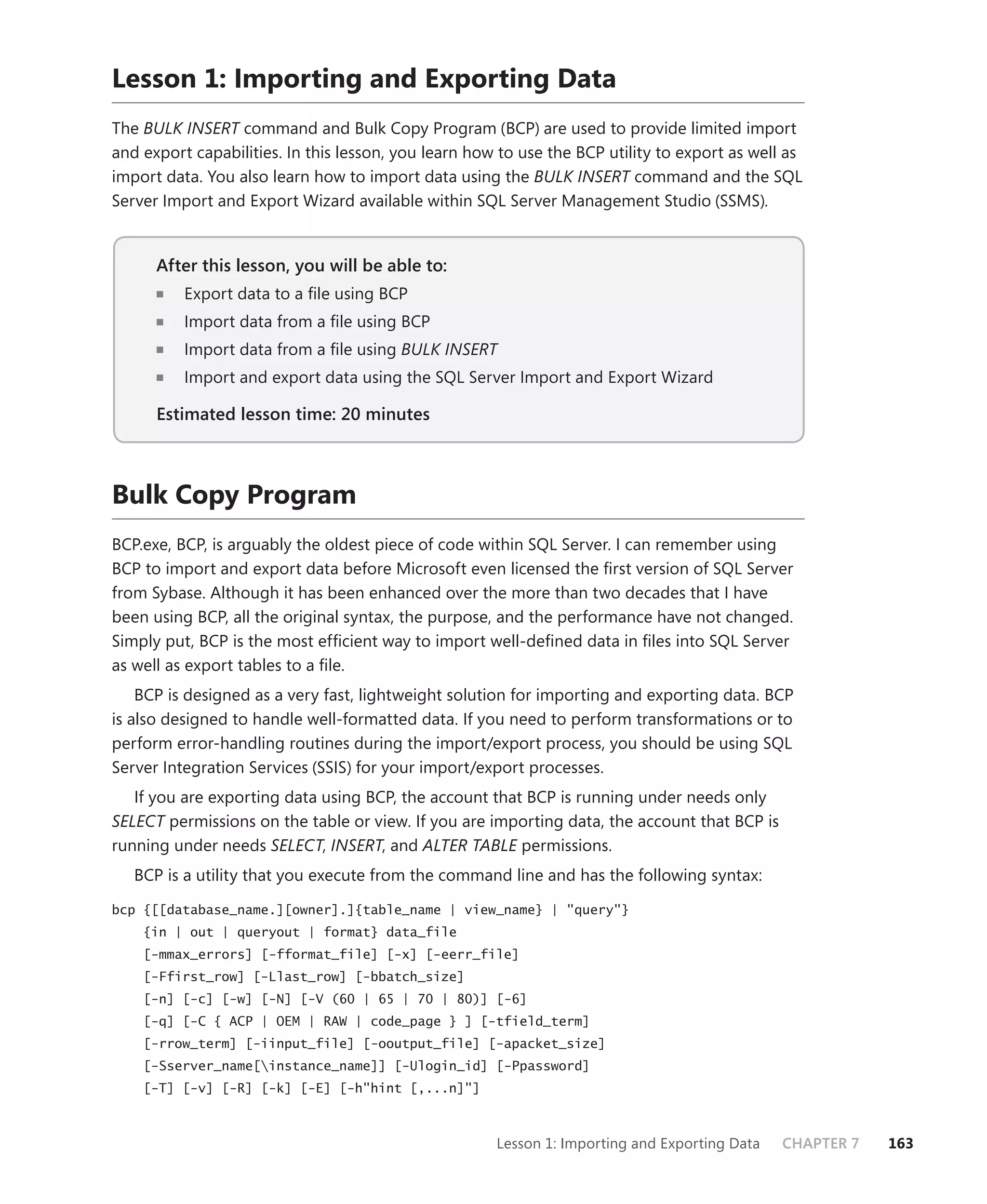 Lesson 1: Importing and Exporting Data
The BULK INSERT command and Bulk Copy Program (BCP) are used to provide limited import
and export capabilities. In this lesson, you learn how to use the BCP utility to export as well as
import data. You also learn how to import data using the BULK INSERT command and the SQL
Server Import and Export Wizard available within SQL Server Management Studio (SSMS).


      After this lesson, you will be able to:
                                          to:
          Export data to a ﬁle using BCP
          Import data from a ﬁle using BCP
          Import data from a ﬁle using BULK INSERT
          Import and export data using the SQL Server Import and Export Wizard

      Estimated lesson time: 20 minutes



Bulk Copy Program
BCP.exe, BCP, is arguably the oldest piece of code within SQL Server. I can remember using
BCP to import and export data before Microsoft even licensed the ﬁrst version of SQL Server
from Sybase. Although it has been enhanced over the more than two decades that I have
been using BCP, all the original syntax, the purpose, and the performance have not changed.
Simply put, BCP is the most efﬁcient way to import well-deﬁned data in ﬁles into SQL Server
as well as export tables to a ﬁle.
    BCP is designed as a very fast, lightweight solution for importing and exporting data. BCP
is also designed to handle well-formatted data. If you need to perform transformations or to
perform error-handling routines during the import/export process, you should be using SQL
Server Integration Services (SSIS) for your import/export processes.
   If you are exporting data using BCP, the account that BCP is running under needs only
SELECT permissions on the table or view. If you are importing data, the account that BCP is
running under needs SELECT, INSERT, and ALTER TABLE permissions.
   BCP is a utility that you execute from the command line and has the following syntax:

bcp {[[database_name.][owner].]{table_name | view_name} | "query"}
    {in | out | queryout | format} data_file
    [-mmax_errors] [-fformat_file] [-x] [-eerr_file]
    [-Ffirst_row] [-Llast_row] [-bbatch_size]
    [-n] [-c] [-w] [-N] [-V (60 | 65 | 70 | 80)] [-6]
    [-q] [-C { ACP | OEM | RAW | code_page } ] [-tfield_term]
    [-rrow_term] [-iinput_file] [-ooutput_file] [-apacket_size]
    [-Sserver_name[instance_name]] [-Ulogin_id] [-Ppassword]
    [-T] [-v] [-R] [-k] [-E] [-h"hint [,...n]"]



                                                      Lesson 1: Importing and Exporting Data   CHAPTER 7   163
 