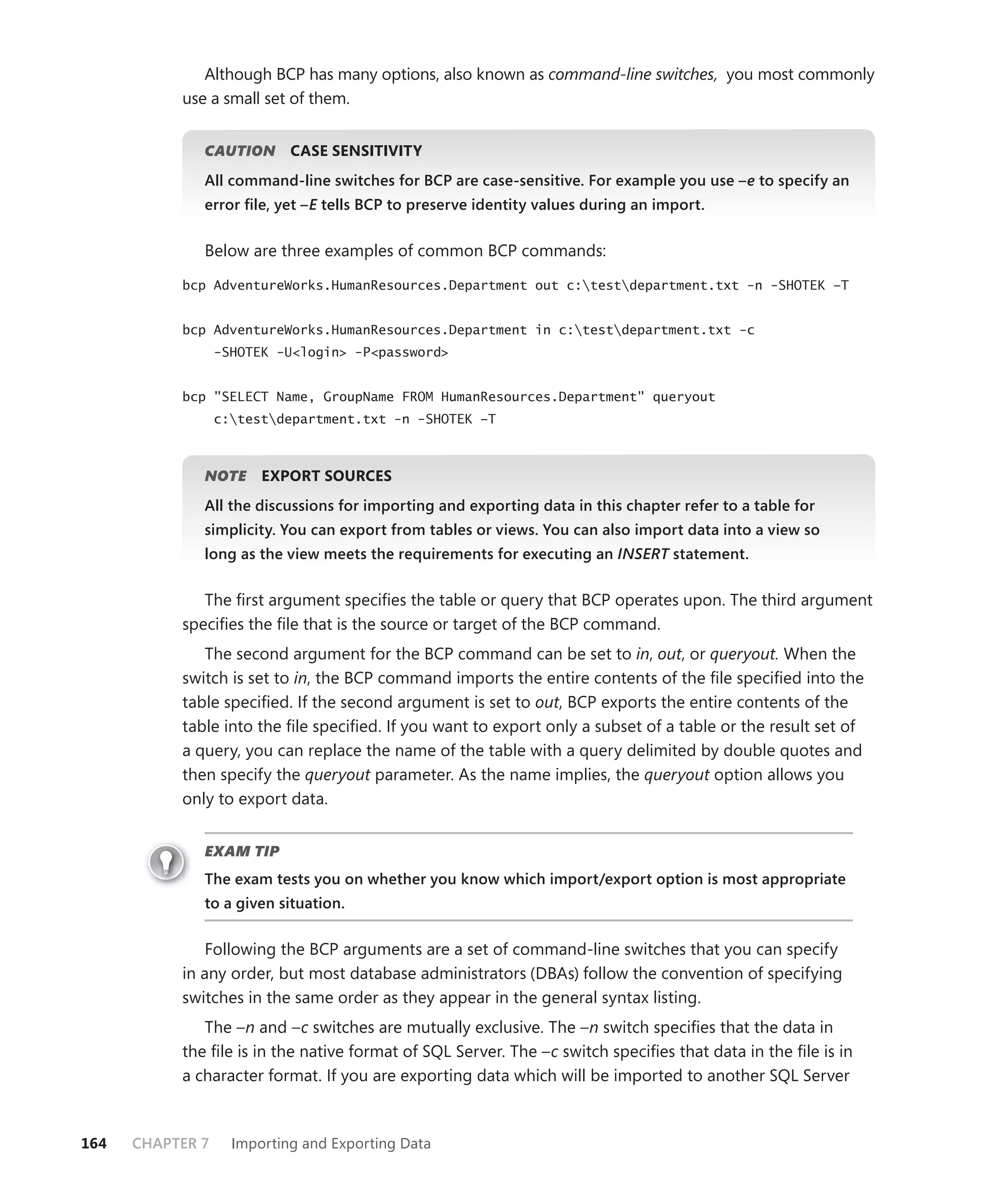 Although BCP has many options, also known as command-line switches, you most commonly
           use a small set of them.


              CAUTION
                    N       CASE SENSITIVITY
              All command-line switches for BCP are case-sensitive. For example you use –e to specify an
              error ﬁle, yet –E tells BCP to preserve identity values during an import.
                              E


              Below are three examples of common BCP commands:

           bcp AdventureWorks.HumanResources.Department out c:testdepartment.txt -n -SHOTEK –T


           bcp AdventureWorks.HumanResources.Department in c:testdepartment.txt -c
                  -SHOTEK -U<login> -P<password>


           bcp "SELECT Name, GroupName FROM HumanResources.Department" queryout
                  c:testdepartment.txt -n -SHOTEK –T



              NOTE
                 E      EXPORT SOURCES
              All the discussions for importing and exporting data in this chapter refer to a table for
              simplicity. You can export from tables or views. You can also import data into a view so
              long as the view meets the requirements for executing an INSERT statement.
                                                                            T


              The ﬁrst argument speciﬁes the table or query that BCP operates upon. The third argument
           speciﬁes the ﬁle that is the source or target of the BCP command.
              The second argument for the BCP command can be set to in, out, or queryout. When the
           switch is set to in, the BCP command imports the entire contents of the ﬁle speciﬁed into the
           table speciﬁed. If the second argument is set to out, BCP exports the entire contents of the
           table into the ﬁle speciﬁed. If you want to export only a subset of a table or the result set of
           a query, you can replace the name of the table with a query delimited by double quotes and
           then specify the queryout parameter. As the name implies, the queryout option allows you
           only to export data.


              EXAM TIP
              The exam tests you on whether you know which import/export option is most appropriate
              to a given situation.


              Following the BCP arguments are a set of command-line switches that you can specify
           in any order, but most database administrators (DBAs) follow the convention of specifying
           switches in the same order as they appear in the general syntax listing.
              The –n and –c switches are mutually exclusive. The –n switch speciﬁes that the data in
           the ﬁle is in the native format of SQL Server. The –c switch speciﬁes that data in the ﬁle is in
           a character format. If you are exporting data which will be imported to another SQL Server



164   CHAPTER 7     Importing and Exporting Data
 