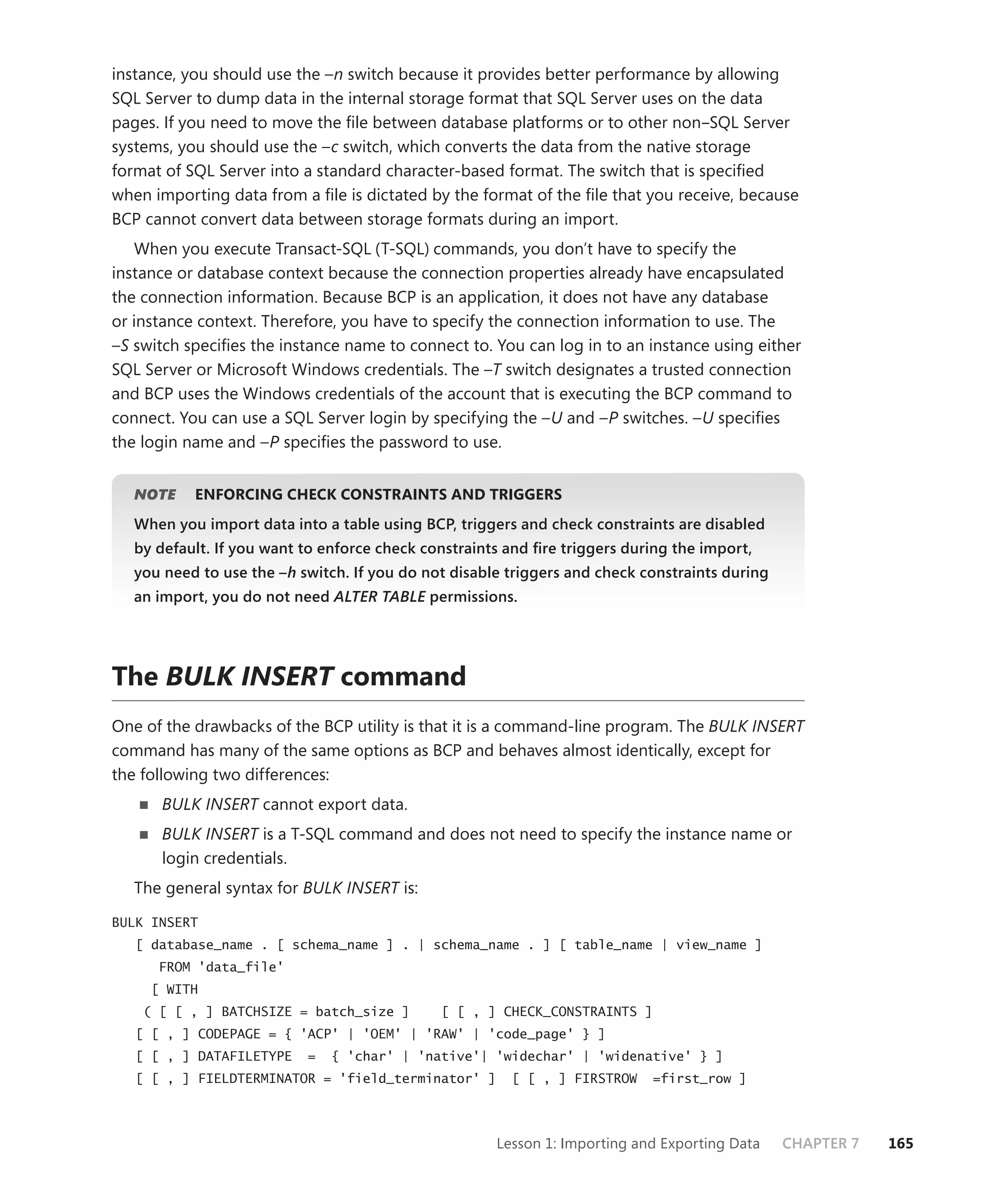 instance, you should use the –n switch because it provides better performance by allowing
SQL Server to dump data in the internal storage format that SQL Server uses on the data
pages. If you need to move the ﬁle between database platforms or to other non–SQL Server
systems, you should use the –c switch, which converts the data from the native storage
format of SQL Server into a standard character-based format. The switch that is speciﬁed
when importing data from a ﬁle is dictated by the format of the ﬁle that you receive, because
BCP cannot convert data between storage formats during an import.
    When you execute Transact-SQL (T-SQL) commands, you don’t have to specify the
instance or database context because the connection properties already have encapsulated
the connection information. Because BCP is an application, it does not have any database
or instance context. Therefore, you have to specify the connection information to use. The
–S switch speciﬁes the instance name to connect to. You can log in to an instance using either
SQL Server or Microsoft Windows credentials. The –T switch designates a trusted connection
and BCP uses the Windows credentials of the account that is executing the BCP command to
connect. You can use a SQL Server login by specifying the –U and –P switches. –U speciﬁes
the login name and –P speciﬁes the password to use.


   NOTE
      E    ENFORCING CHECK CONSTRAINTS AND TRIGGERS
   When you import data into a table using BCP, triggers and check constraints are disabled
   by default. If you want to enforce check constraints and ﬁre triggers during the import,
   you need to use the –h switch. If you do not disable triggers and check constraints during
   an import, you do not need ALTER TABLE permissions.
                                        E




The BULK INSERT command
One of the drawbacks of the BCP utility is that it is a command-line program. The BULK INSERT
command has many of the same options as BCP and behaves almost identically, except for
the following two differences:
      BULK INSERT cannot export data.
      BULK INSERT is a T-SQL command and does not need to specify the instance name or
      login credentials.
   The general syntax for BULK INSERT is:

BULK INSERT
   [ database_name . [ schema_name ] . | schema_name . ] [ table_name | view_name ]
      FROM 'data_file'
     [ WITH
    ( [ [ , ] BATCHSIZE = batch_size ]        [ [ , ] CHECK_CONSTRAINTS ]
   [ [ , ] CODEPAGE = { 'ACP' | 'OEM' | 'RAW' | 'code_page' } ]
   [ [ , ] DATAFILETYPE    =   { 'char' | 'native'| 'widechar' | 'widenative' } ]
   [ [ , ] FIELDTERMINATOR = 'field_terminator' ]       [ [ , ] FIRSTROW    =first_row ]




                                                      Lesson 1: Importing and Exporting Data    CHAPTER 7   165
 