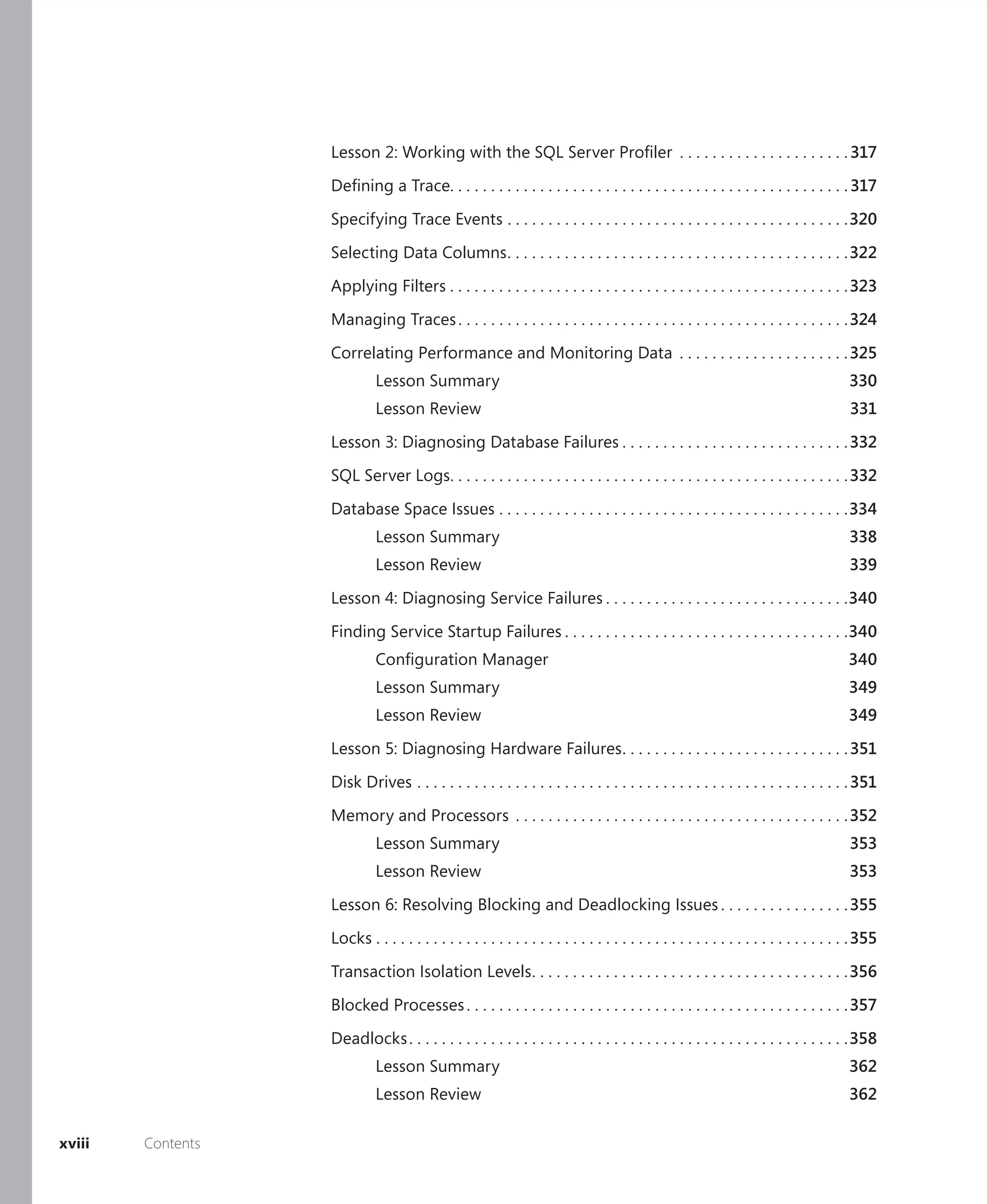 Lesson 2: Working with the SQL Server Proﬁler . . . . . . . . . . . . . . . . . . . . . 317

                   Deﬁning a Trace. . . . . . . . . . . . . . . . . . . . . . . . . . . . . . . . . . . . . . . . . . . . . . . . . 317

                   Specifying Trace Events . . . . . . . . . . . . . . . . . . . . . . . . . . . . . . . . . . . . . . . . . .320

                   Selecting Data Columns . . . . . . . . . . . . . . . . . . . . . . . . . . . . . . . . . . . . . . . . . . 322

                   Applying Filters . . . . . . . . . . . . . . . . . . . . . . . . . . . . . . . . . . . . . . . . . . . . . . . . . 323

                   Managing Traces . . . . . . . . . . . . . . . . . . . . . . . . . . . . . . . . . . . . . . . . . . . . . . . . 324

                   Correlating Performance and Monitoring Data . . . . . . . . . . . . . . . . . . . . . 325
                             Lesson Summary                                                                                              330
                             Lesson Review                                                                                               331

                   Lesson 3: Diagnosing Database Failures . . . . . . . . . . . . . . . . . . . . . . . . . . . . 332

                   SQL Server Logs. . . . . . . . . . . . . . . . . . . . . . . . . . . . . . . . . . . . . . . . . . . . . . . . . 332

                   Database Space Issues . . . . . . . . . . . . . . . . . . . . . . . . . . . . . . . . . . . . . . . . . . .334
                             Lesson Summary                                                                                              338
                             Lesson Review                                                                                               339

                   Lesson 4: Diagnosing Service Failures . . . . . . . . . . . . . . . . . . . . . . . . . . . . . .340

                   Finding Service Startup Failures . . . . . . . . . . . . . . . . . . . . . . . . . . . . . . . . . . .340
                             Conﬁguration Manager                                                                                        340
                             Lesson Summary                                                                                              349
                             Lesson Review                                                                                               349

                   Lesson 5: Diagnosing Hardware Failures . . . . . . . . . . . . . . . . . . . . . . . . . . . . 351

                   Disk Drives . . . . . . . . . . . . . . . . . . . . . . . . . . . . . . . . . . . . . . . . . . . . . . . . . . . . . 351
                   Memory and Processors . . . . . . . . . . . . . . . . . . . . . . . . . . . . . . . . . . . . . . . . . 352
                             Lesson Summary                                                                                              353
                             Lesson Review                                                                                               353

                   Lesson 6: Resolving Blocking and Deadlocking Issues . . . . . . . . . . . . . . . . 355

                   Locks . . . . . . . . . . . . . . . . . . . . . . . . . . . . . . . . . . . . . . . . . . . . . . . . . . . . . . . . . . 355

                   Transaction Isolation Levels . . . . . . . . . . . . . . . . . . . . . . . . . . . . . . . . . . . . . . . 356

                   Blocked Processes . . . . . . . . . . . . . . . . . . . . . . . . . . . . . . . . . . . . . . . . . . . . . . . 357

                   Deadlocks . . . . . . . . . . . . . . . . . . . . . . . . . . . . . . . . . . . . . . . . . . . . . . . . . . . . . .358
                             Lesson Summary                                                                                              362
                             Lesson Review                                                                                               362

xviii   Contents
 
