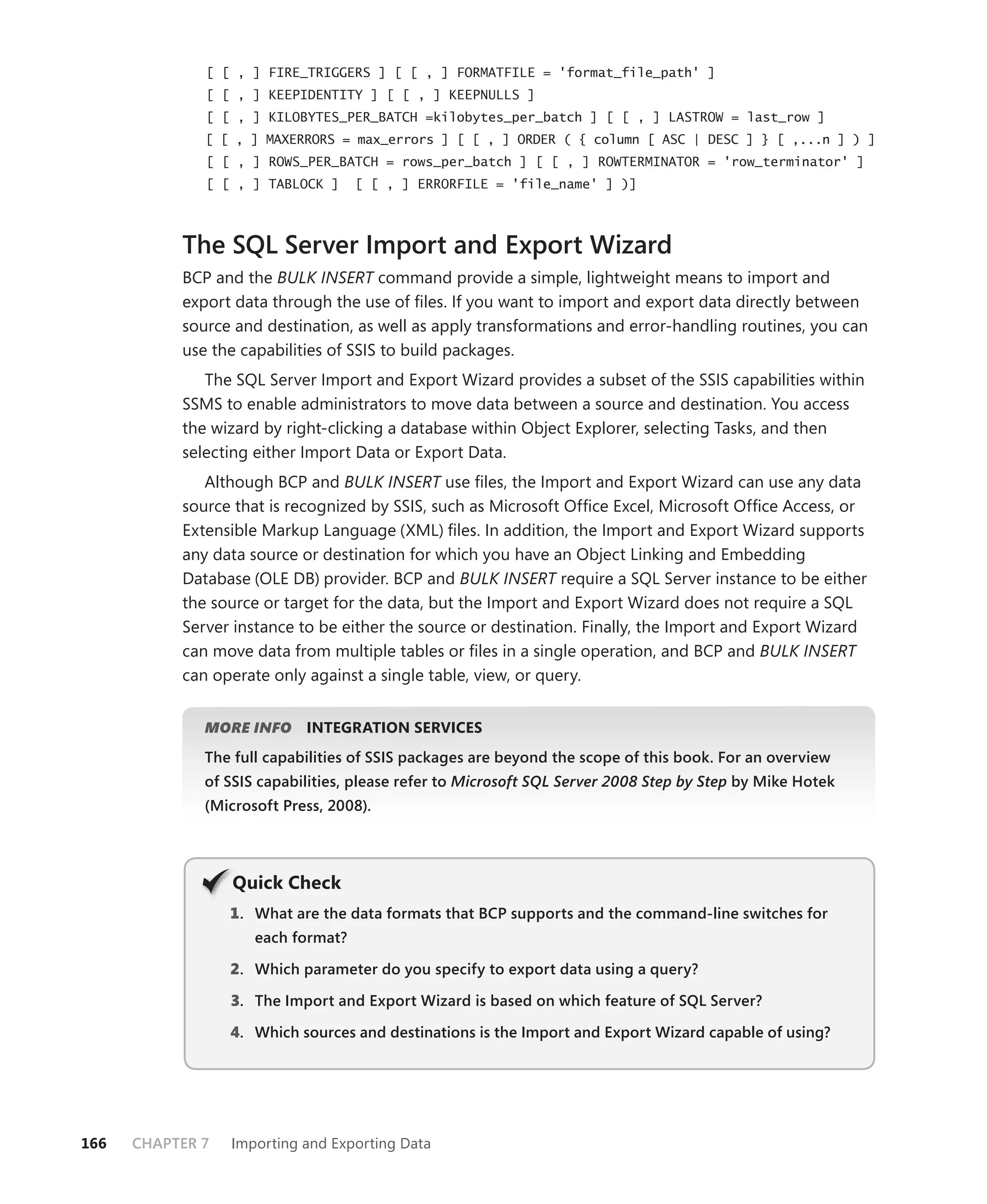 [ [ , ] FIRE_TRIGGERS ] [ [ , ] FORMATFILE = 'format_file_path' ]
              [ [ , ] KEEPIDENTITY ] [ [ , ] KEEPNULLS ]
              [ [ , ] KILOBYTES_PER_BATCH =kilobytes_per_batch ] [ [ , ] LASTROW = last_row ]
              [ [ , ] MAXERRORS = max_errors ] [ [ , ] ORDER ( { column [ ASC | DESC ] } [ ,...n ] ) ]
              [ [ , ] ROWS_PER_BATCH = rows_per_batch ] [ [ , ] ROWTERMINATOR = 'row_terminator' ]
              [ [ , ] TABLOCK ]     [ [ , ] ERRORFILE = 'file_name' ] )]



           The SQL Server Import and Export Wizard
           BCP and the BULK INSERT command provide a simple, lightweight means to import and
           export data through the use of ﬁles. If you want to import and export data directly between
           source and destination, as well as apply transformations and error-handling routines, you can
           use the capabilities of SSIS to build packages.
              The SQL Server Import and Export Wizard provides a subset of the SSIS capabilities within
           SSMS to enable administrators to move data between a source and destination. You access
           the wizard by right-clicking a database within Object Explorer, selecting Tasks, and then
           selecting either Import Data or Export Data.
              Although BCP and BULK INSERT use ﬁles, the Import and Export Wizard can use any data
           source that is recognized by SSIS, such as Microsoft Ofﬁce Excel, Microsoft Ofﬁce Access, or
           Extensible Markup Language (XML) ﬁles. In addition, the Import and Export Wizard supports
           any data source or destination for which you have an Object Linking and Embedding
           Database (OLE DB) provider. BCP and BULK INSERT require a SQL Server instance to be either
           the source or target for the data, but the Import and Export Wizard does not require a SQL
           Server instance to be either the source or destination. Finally, the Import and Export Wizard
           can move data from multiple tables or ﬁles in a single operation, and BCP and BULK INSERT
           can operate only against a single table, view, or query.


              MORE INFO     INTEGRATION SERVICES
              The full capabilities of SSIS packages are beyond the scope of this book. For an overview
              of SSIS capabilities, please refer to Microsoft SQL Server 2008 Step by Step by Mike Hotek
              (Microsoft Press, 2008).




                  Q
                  Quick Check
                  1 . What are the data formats that BCP supports and the command-line switches for
                     each format?

                  2. Which parameter do you specify to export data using a query?

                  3. The Import and Export Wizard is based on which feature of SQL Server?

                  4. Which sources and destinations is the Import and Export Wizard capable of using?




166   CHAPTER 7   Importing and Exporting Data
 