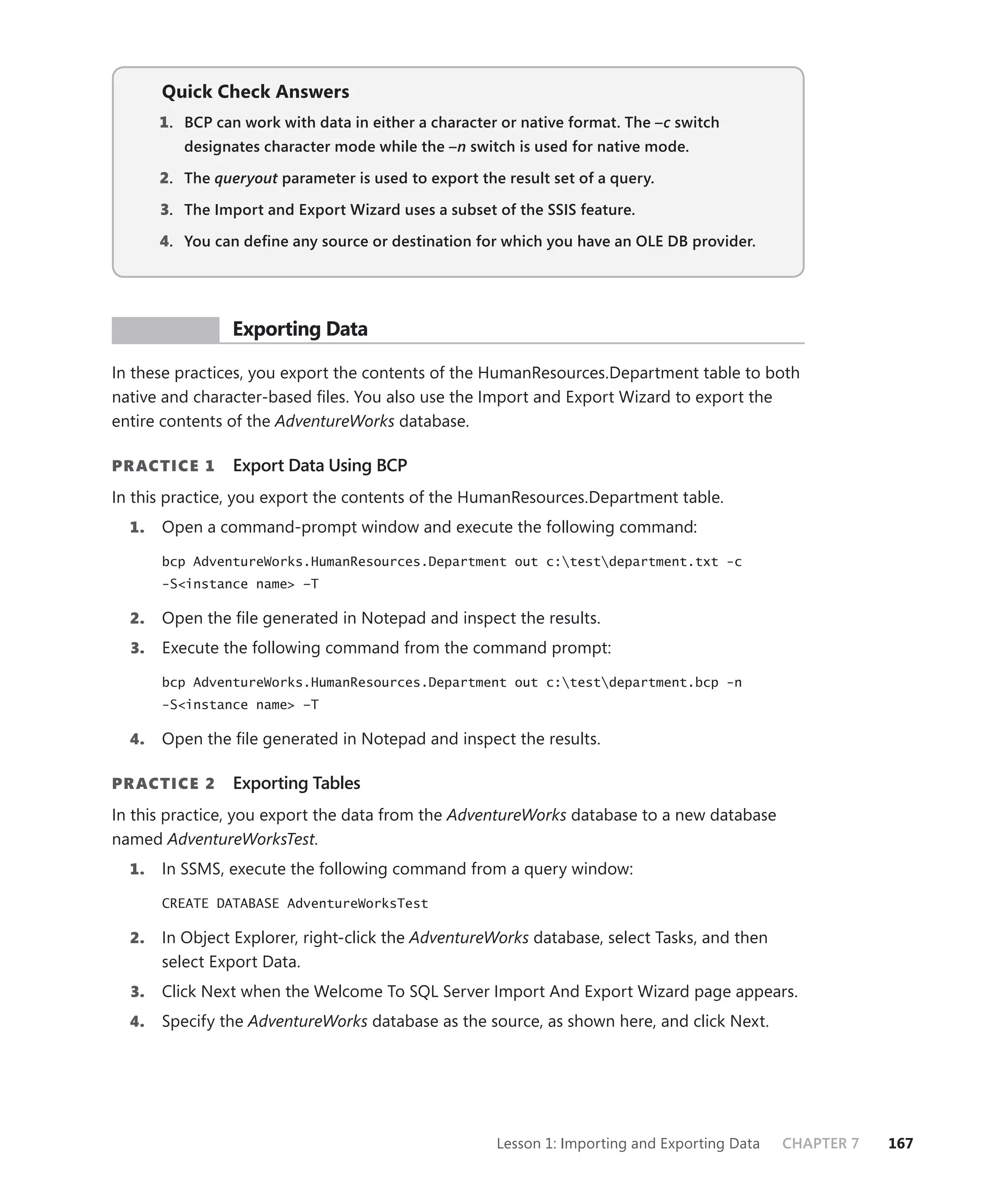 Quick Check Answers
       1 . BCP can work with data in either a character or native format. The –c switch
                                                                               c
          designates character mode while the –n switch is used for native mode.

       2. The queryout parameter is used to export the result set of a query.
                     t

       3. The Import and Export Wizard uses a subset of the SSIS feature.

       4. You can deﬁne any source or destination for which you have an OLE DB provider.




 PR ACTICE       Exporting Data

In these practices, you export the contents of the HumanResources.Department table to both
native and character-based ﬁles. You also use the Import and Export Wizard to export the
entire contents of the AdventureWorks database.

PR ACTICE 1      Export Data Using BCP
In this practice, you export the contents of the HumanResources.Department table.
  1.   Open a command-prompt window and execute the following command:

       bcp AdventureWorks.HumanResources.Department out c:testdepartment.txt -c
       -S<instance name> –T

  2.   Open the ﬁle generated in Notepad and inspect the results.
  3.   Execute the following command from the command prompt:

       bcp AdventureWorks.HumanResources.Department out c:testdepartment.bcp -n
       -S<instance name> –T

  4.   Open the ﬁle generated in Notepad and inspect the results.

PR ACTICE 2      Exporting Tables
In this practice, you export the data from the AdventureWorks database to a new database
named AdventureWorksTest.
  1.   In SSMS, execute the following command from a query window:

       CREATE DATABASE AdventureWorksTest

  2.   In Object Explorer, right-click the AdventureWorks database, select Tasks, and then
       select Export Data.
  3.   Click Next when the Welcome To SQL Server Import And Export Wizard page appears.
  4.   Specify the AdventureWorks database as the source, as shown here, and click Next.




                                                       Lesson 1: Importing and Exporting Data   CHAPTER 7   167
 