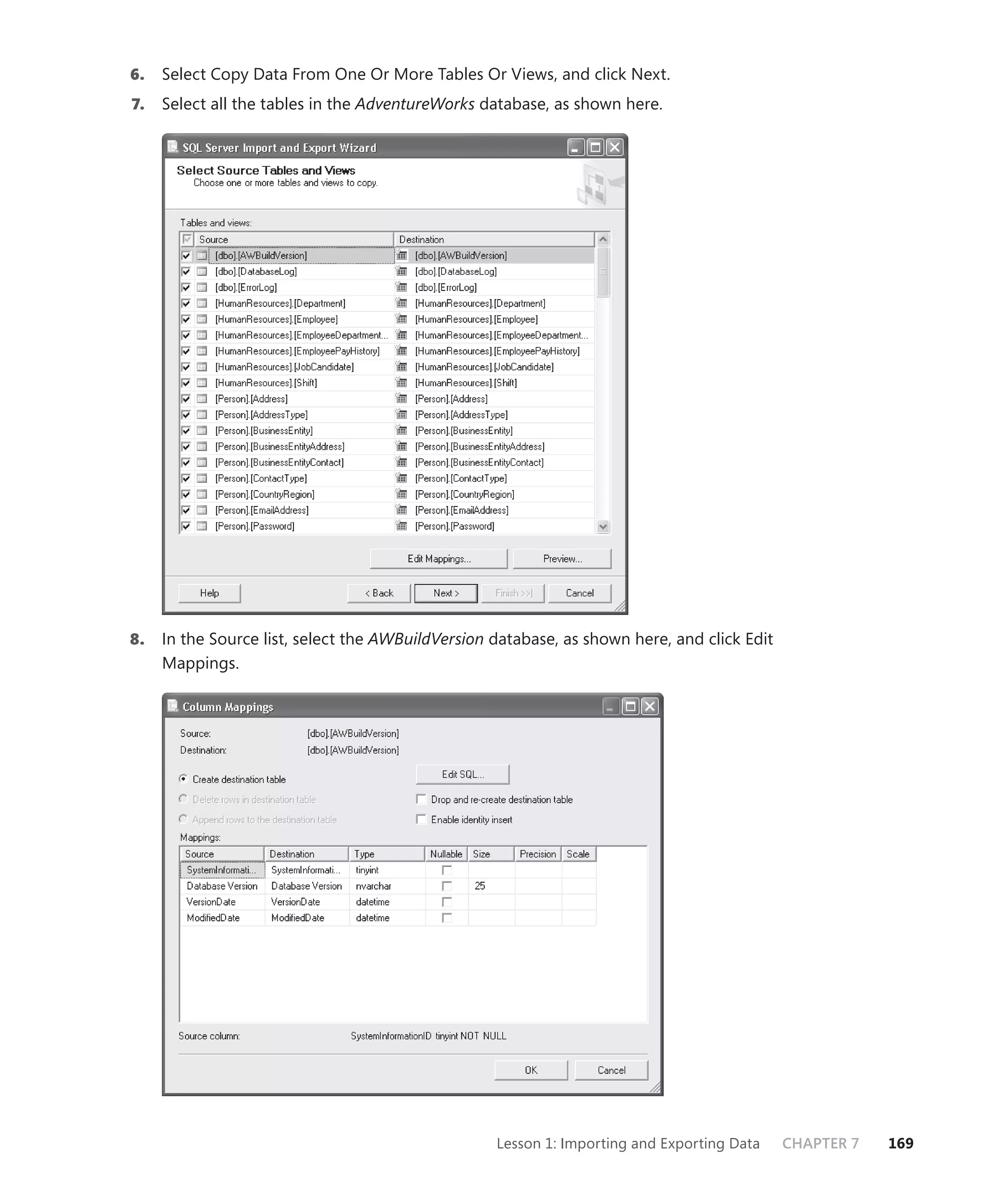 6.   Select Copy Data From One Or More Tables Or Views, and click Next.
7.   Select all the tables in the AdventureWorks database, as shown here.




8.   In the Source list, select the AWBuildVersion database, as shown here, and click Edit
     Mappings.




                                                   Lesson 1: Importing and Exporting Data    CHAPTER 7   169
 
