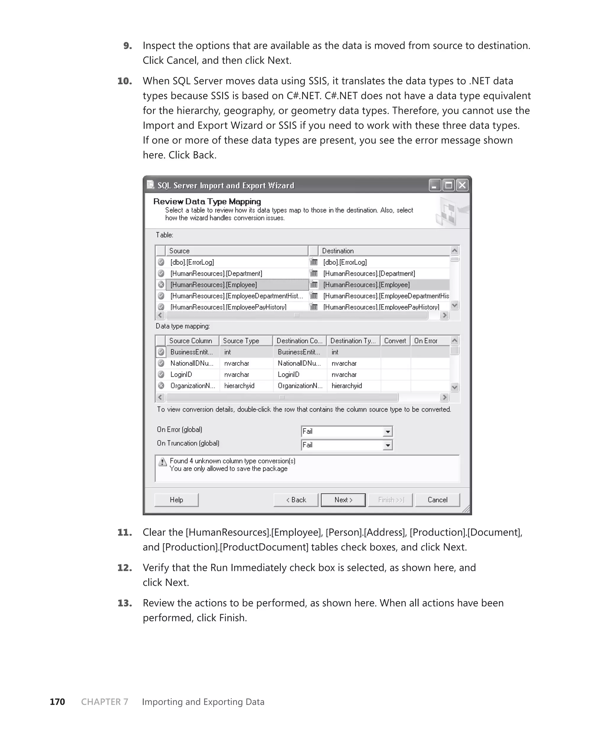 9.   Inspect the options that are available as the data is moved from source to destination.
                   Click Cancel, and then click Next.

            10.    When SQL Server moves data using SSIS, it translates the data types to .NET data
                   types because SSIS is based on C#.NET. C#.NET does not have a data type equivalent
                   for the hierarchy, geography, or geometry data types. Therefore, you cannot use the
                   Import and Export Wizard or SSIS if you need to work with these three data types.
                   If one or more of these data types are present, you see the error message shown
                   here. Click Back.




            11.    Clear the [HumanResources].[Employee], [Person].[Address], [Production].[Document],
                   and [Production].[ProductDocument] tables check boxes, and click Next.

            12.    Verify that the Run Immediately check box is selected, as shown here, and
                   click Next.

            13.    Review the actions to be performed, as shown here. When all actions have been
                   performed, click Finish.




170   CHAPTER 7    Importing and Exporting Data
 