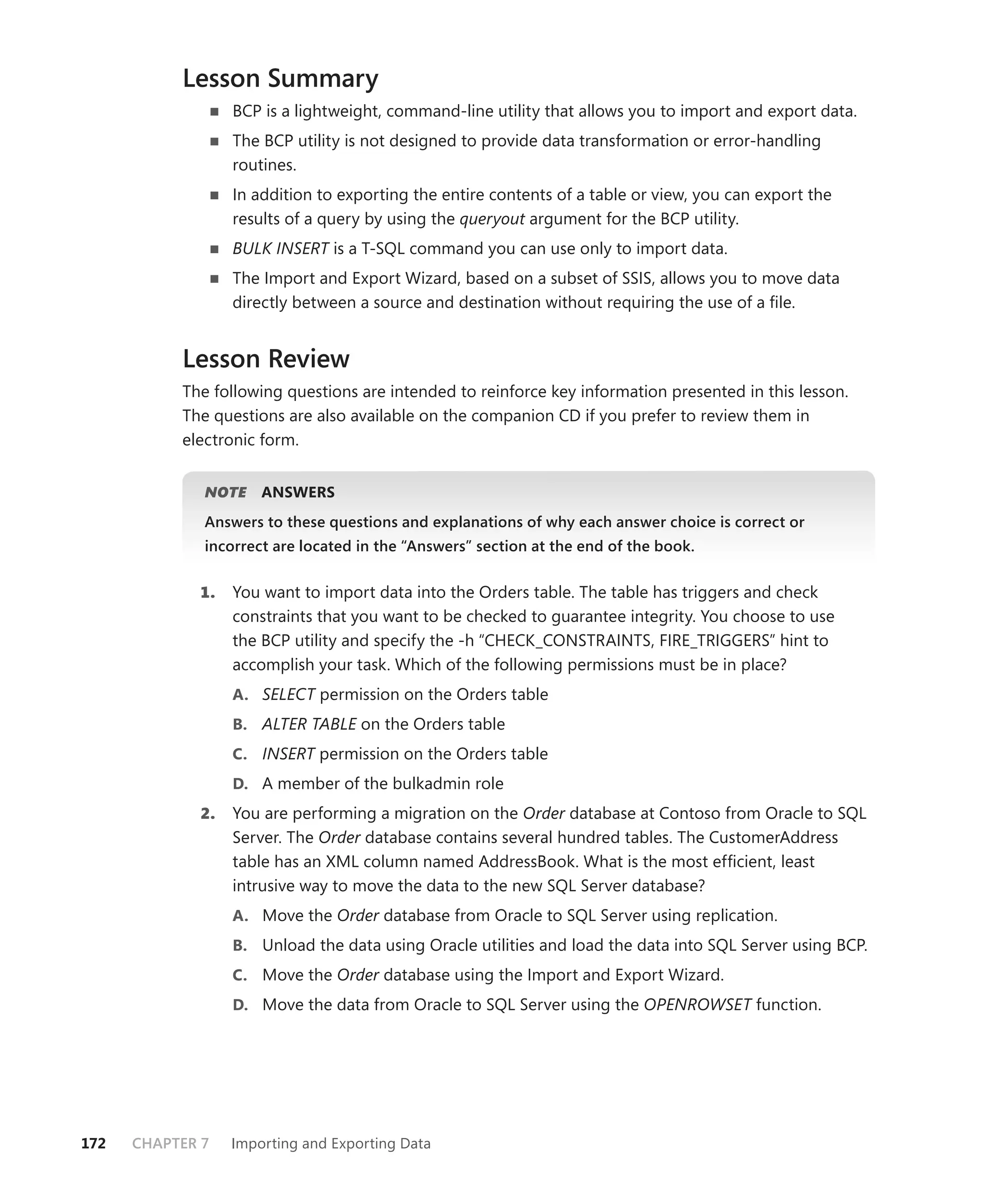 Lesson Summary
                  BCP is a lightweight, command-line utility that allows you to import and export data.
                  The BCP utility is not designed to provide data transformation or error-handling
                  routines.
                  In addition to exporting the entire contents of a table or view, you can export the
                  results of a query by using the queryout argument for the BCP utility.
                  BULK INSERT is a T-SQL command you can use only to import data.
                  The Import and Export Wizard, based on a subset of SSIS, allows you to move data
                  directly between a source and destination without requiring the use of a ﬁle.


           Lesson Review
           The following questions are intended to reinforce key information presented in this lesson.
           The questions are also available on the companion CD if you prefer to review them in
           electronic form.


              NOTE
                 E    ANSWERS
              Answers to these questions and explanations of why each answer choice is correct or
              incorrect are located in the “Answers” section at the end of the book.


             1.   You want to import data into the Orders table. The table has triggers and check
                  constraints that you want to be checked to guarantee integrity. You choose to use
                  the BCP utility and specify the -h “CHECK_CONSTRAINTS, FIRE_TRIGGERS” hint to
                  accomplish your task. Which of the following permissions must be in place?
                  A. SELECT permission on the Orders table
                  B. ALTER TABLE on the Orders table
                  C. INSERT permission on the Orders table
                  D. A member of the bulkadmin role
             2.   You are performing a migration on the Order database at Contoso from Oracle to SQL
                  Server. The Order database contains several hundred tables. The CustomerAddress
                  table has an XML column named AddressBook. What is the most efﬁcient, least
                  intrusive way to move the data to the new SQL Server database?
                  A. Move the Order database from Oracle to SQL Server using replication.
                  B. Unload the data using Oracle utilities and load the data into SQL Server using BCP.
                  C. Move the Order database using the Import and Export Wizard.
                  D. Move the data from Oracle to SQL Server using the OPENROWSET function.




172   CHAPTER 7   Importing and Exporting Data
 