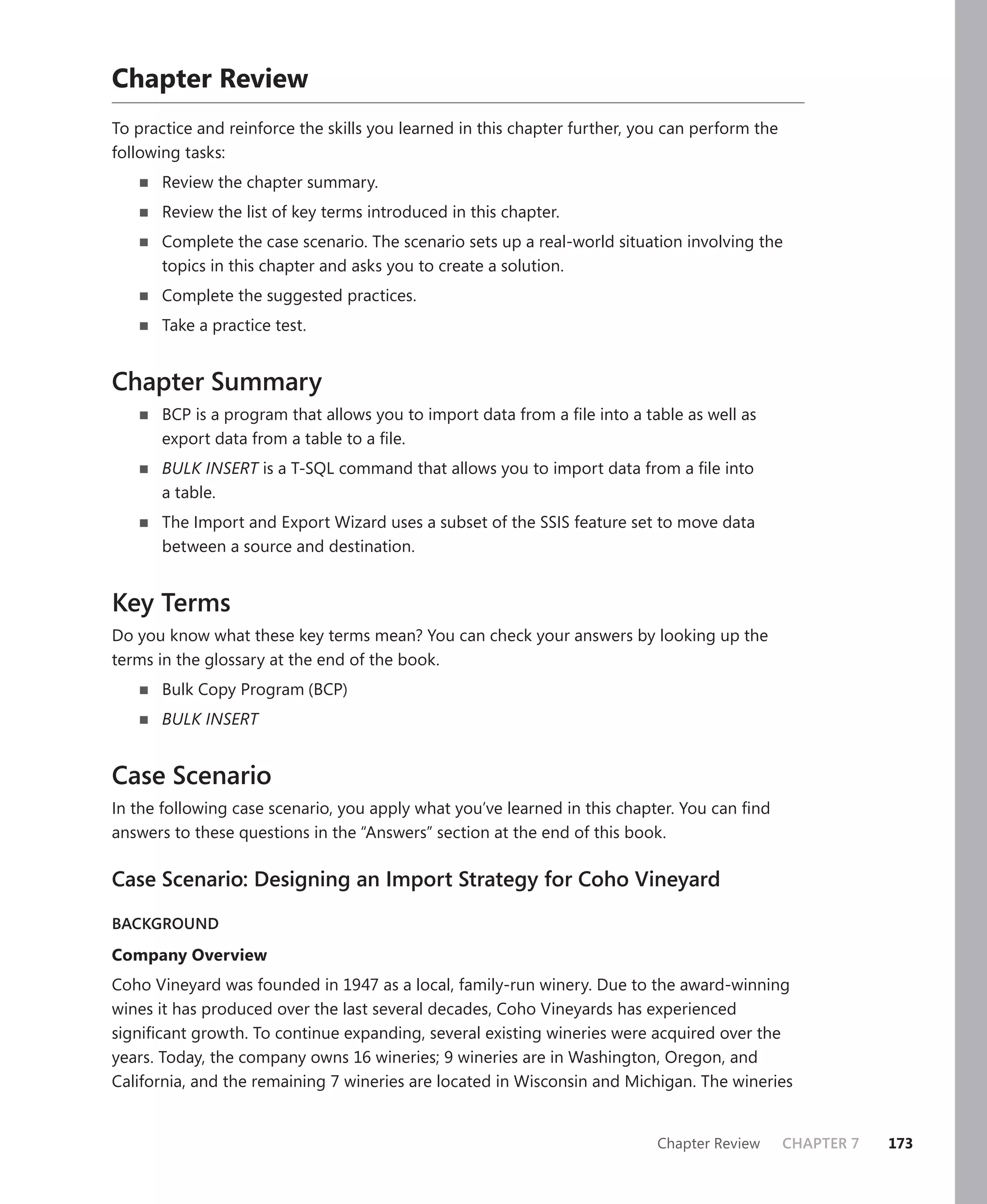 Chapter Review
To practice and reinforce the skills you learned in this chapter further, you can perform the
following tasks:
       Review the chapter summary.
       Review the list of key terms introduced in this chapter.
       Complete the case scenario. The scenario sets up a real-world situation involving the
       topics in this chapter and asks you to create a solution.
       Complete the suggested practices.
       Take a practice test.


Chapter Summary
       BCP is a program that allows you to import data from a ﬁle into a table as well as
       export data from a table to a ﬁle.
       BULK INSERT is a T-SQL command that allows you to import data from a ﬁle into
       a table.
       The Import and Export Wizard uses a subset of the SSIS feature set to move data
       between a source and destination.


Key Terms
Do you know what these key terms mean? You can check your answers by looking up the
terms in the glossary at the end of the book.
       Bulk Copy Program (BCP)
       BULK INSERT


Case Scenario
In the following case scenario, you apply what you’ve learned in this chapter. You can ﬁnd
answers to these questions in the “Answers” section at the end of this book.

Case Scenario: Designing an Import Strategy for Coho Vineyard

BACKGROUND

Company Overview
Coho Vineyard was founded in 1947 as a local, family-run winery. Due to the award-winning
wines it has produced over the last several decades, Coho Vineyards has experienced
signiﬁcant growth. To continue expanding, several existing wineries were acquired over the
years. Today, the company owns 16 wineries; 9 wineries are in Washington, Oregon, and
California, and the remaining 7 wineries are located in Wisconsin and Michigan. The wineries


                                                                            Chapter Review      CHAPTER 7   173
 