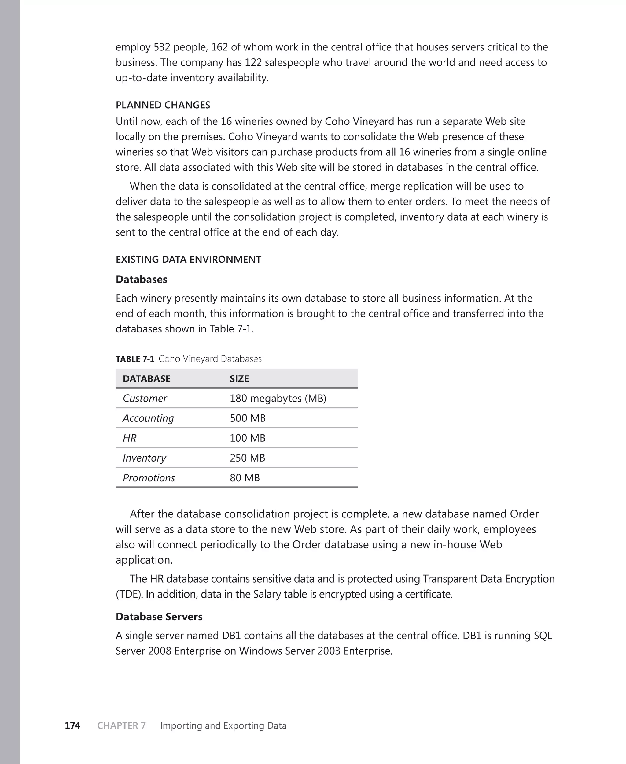 employ 532 people, 162 of whom work in the central ofﬁce that houses servers critical to the
         business. The company has 122 salespeople who travel around the world and need access to
         up-to-date inventory availability.

         PLANNED CHANGES
         Until now, each of the 16 wineries owned by Coho Vineyard has run a separate Web site
         locally on the premises. Coho Vineyard wants to consolidate the Web presence of these
         wineries so that Web visitors can purchase products from all 16 wineries from a single online
         store. All data associated with this Web site will be stored in databases in the central ofﬁce.
            When the data is consolidated at the central ofﬁce, merge replication will be used to
         deliver data to the salespeople as well as to allow them to enter orders. To meet the needs of
         the salespeople until the consolidation project is completed, inventory data at each winery is
         sent to the central ofﬁce at the end of each day.

         EXISTING DATA ENVIRONMENT

         Databases
         Each winery presently maintains its own database to store all business information. At the
         end of each month, this information is brought to the central ofﬁce and transferred into the
         databases shown in Table 7-1.

         TABLE 7-1 Coho Vineyard Databases

          DATABASE                SIZE

          Customer                180 megabytes (MB)
          Accounting              500 MB
          HR                      100 MB
          Inventory               250 MB
          Promotions              80 MB


            After the database consolidation project is complete, a new database named Order
         will serve as a data store to the new Web store. As part of their daily work, employees
         also will connect periodically to the Order database using a new in-house Web
         application.
            The HR database contains sensitive data and is protected using Transparent Data Encryption
         (TDE). In addition, data in the Salary table is encrypted using a certiﬁcate.

         Database Servers
         A single server named DB1 contains all the databases at the central ofﬁce. DB1 is running SQL
         Server 2008 Enterprise on Windows Server 2003 Enterprise.




174   CHAPTER 7    Importing and Exporting Data
 