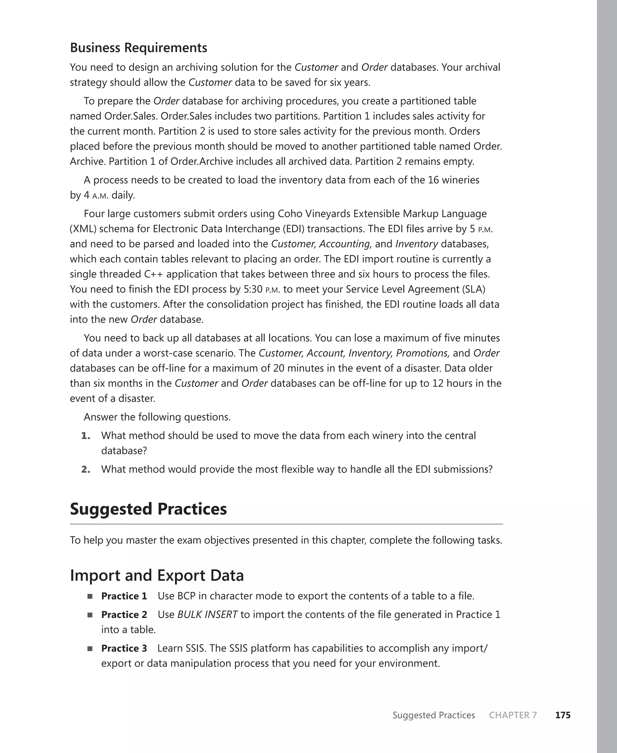 Business Requirements
You need to design an archiving solution for the Customer and Order databases. Your archival
strategy should allow the Customer data to be saved for six years.
   To prepare the Order database for archiving procedures, you create a partitioned table
named Order.Sales. Order.Sales includes two partitions. Partition 1 includes sales activity for
the current month. Partition 2 is used to store sales activity for the previous month. Orders
placed before the previous month should be moved to another partitioned table named Order.
Archive. Partition 1 of Order.Archive includes all archived data. Partition 2 remains empty.
   A process needs to be created to load the inventory data from each of the 16 wineries
by 4 A.M. daily.
   Four large customers submit orders using Coho Vineyards Extensible Markup Language
(XML) schema for Electronic Data Interchange (EDI) transactions. The EDI ﬁles arrive by 5 P.M.
and need to be parsed and loaded into the Customer, Accounting, and Inventory databases,
which each contain tables relevant to placing an order. The EDI import routine is currently a
single threaded C++ application that takes between three and six hours to process the ﬁles.
You need to ﬁnish the EDI process by 5:30 P.M. to meet your Service Level Agreement (SLA)
with the customers. After the consolidation project has ﬁnished, the EDI routine loads all data
into the new Order database.
   You need to back up all databases at all locations. You can lose a maximum of ﬁve minutes
of data under a worst-case scenario. The Customer, Account, Inventory, Promotions, and Order
databases can be off-line for a maximum of 20 minutes in the event of a disaster. Data older
than six months in the Customer and Order databases can be off-line for up to 12 hours in the
event of a disaster.
   Answer the following questions.
  1.   What method should be used to move the data from each winery into the central
       database?
  2.   What method would provide the most ﬂexible way to handle all the EDI submissions?



Suggested Practices
To help you master the exam objectives presented in this chapter, complete the following tasks.


Import and Export Data
       Practice 1      Use BCP in character mode to export the contents of a table to a ﬁle.
       Practice 2      Use BULK INSERT to import the contents of the ﬁle generated in Practice 1
       into a table.
       Practice 3 Learn SSIS. The SSIS platform has capabilities to accomplish any import/
       export or data manipulation process that you need for your environment.



                                                                          Suggested Practices   CHAPTER 7   175
 