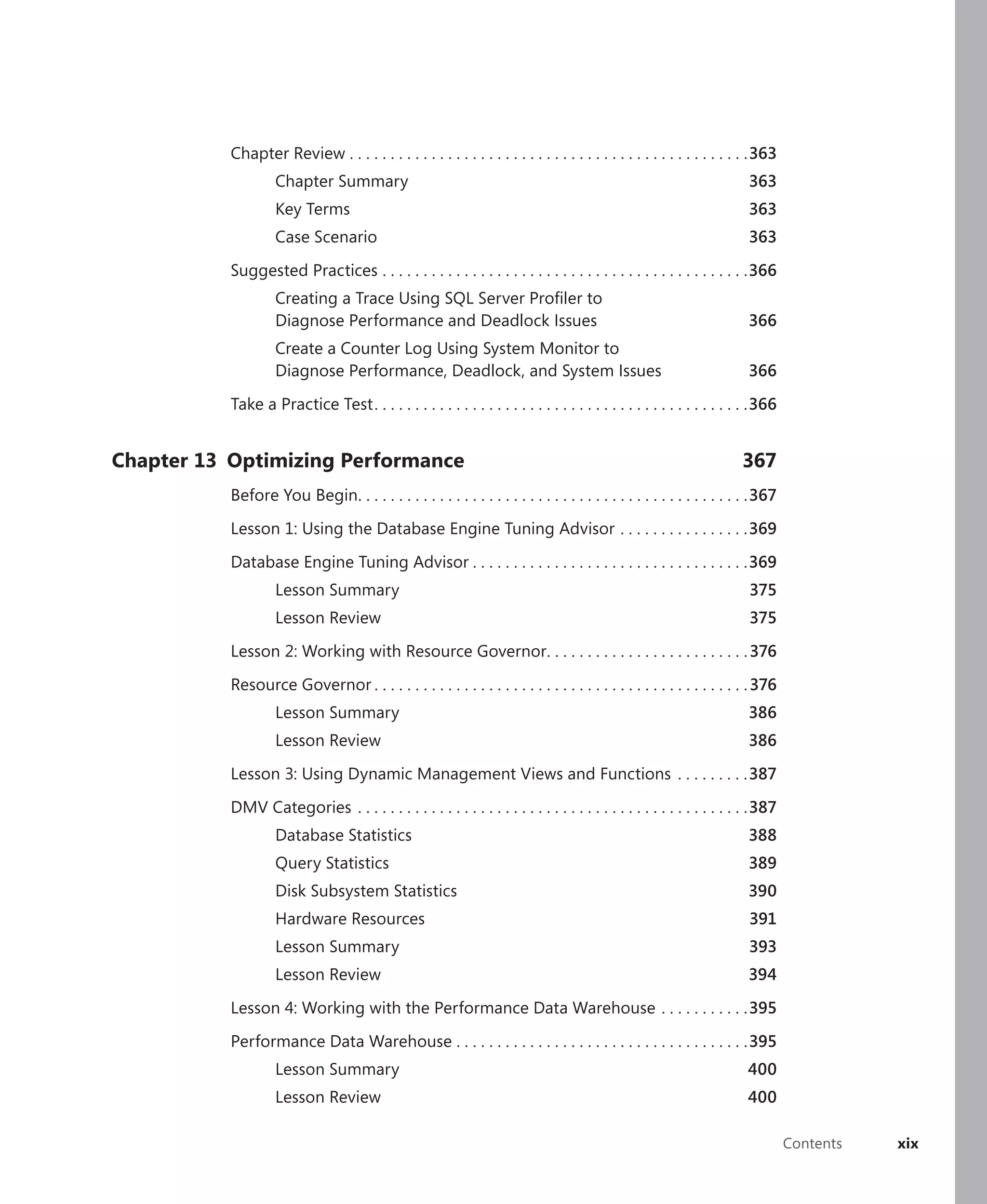 Chapter Review . . . . . . . . . . . . . . . . . . . . . . . . . . . . . . . . . . . . . . . . . . . . . . . . .363
                    Chapter Summary                                                                                     363
                    Key Terms                                                                                           363
                    Case Scenario                                                                                       363

           Suggested Practices . . . . . . . . . . . . . . . . . . . . . . . . . . . . . . . . . . . . . . . . . . . . .366
                    Creating a Trace Using SQL Server Proﬁler to
                    Diagnose Performance and Deadlock Issues                                                            366
                    Create a Counter Log Using System Monitor to
                    Diagnose Performance, Deadlock, and System Issues                                                   366

           Take a Practice Test . . . . . . . . . . . . . . . . . . . . . . . . . . . . . . . . . . . . . . . . . . . . . .366


Chapter 13 Optimizing Performance                                                                                     367
           Before You Begin. . . . . . . . . . . . . . . . . . . . . . . . . . . . . . . . . . . . . . . . . . . . . . . .367

           Lesson 1: Using the Database Engine Tuning Advisor . . . . . . . . . . . . . . . .369

           Database Engine Tuning Advisor . . . . . . . . . . . . . . . . . . . . . . . . . . . . . . . . . .369
                    Lesson Summary                                                                                      375
                    Lesson Review                                                                                       375

           Lesson 2: Working with Resource Governor. . . . . . . . . . . . . . . . . . . . . . . . . 376

           Resource Governor . . . . . . . . . . . . . . . . . . . . . . . . . . . . . . . . . . . . . . . . . . . . . . 376
                    Lesson Summary                                                                                      386
                    Lesson Review                                                                                       386

           Lesson 3: Using Dynamic Management Views and Functions . . . . . . . . .387

           DMV Categories . . . . . . . . . . . . . . . . . . . . . . . . . . . . . . . . . . . . . . . . . . . . . . . .387
                    Database Statistics                                                                                 388
                    Query Statistics                                                                                    389
                    Disk Subsystem Statistics                                                                           390
                    Hardware Resources                                                                                  391
                    Lesson Summary                                                                                      393
                    Lesson Review                                                                                       394

           Lesson 4: Working with the Performance Data Warehouse . . . . . . . . . . .395

           Performance Data Warehouse . . . . . . . . . . . . . . . . . . . . . . . . . . . . . . . . . . . .395
                    Lesson Summary                                                                                     400
                    Lesson Review                                                                                      400

                                                                                                                                 Contents   xix
 