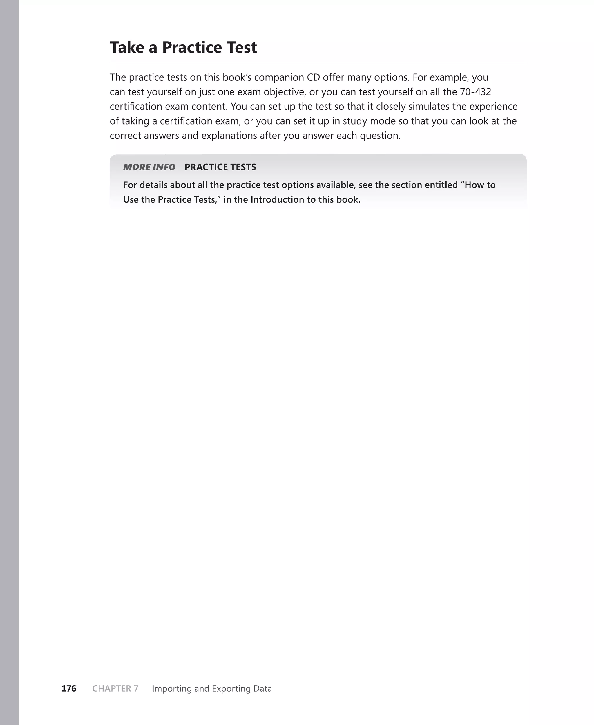 Take a Practice Test
         The practice tests on this book’s companion CD offer many options. For example, you
         can test yourself on just one exam objective, or you can test yourself on all the 70-432
         certiﬁcation exam content. You can set up the test so that it closely simulates the experience
         of taking a certiﬁcation exam, or you can set it up in study mode so that you can look at the
         correct answers and explanations after you answer each question.


            MORE INFO     PRACTICE TESTS
            For details about all the practice test options available, see the section entitled “How to
            Use the Practice Tests,” in the Introduction to this book.




176   CHAPTER 7    Importing and Exporting Data
 