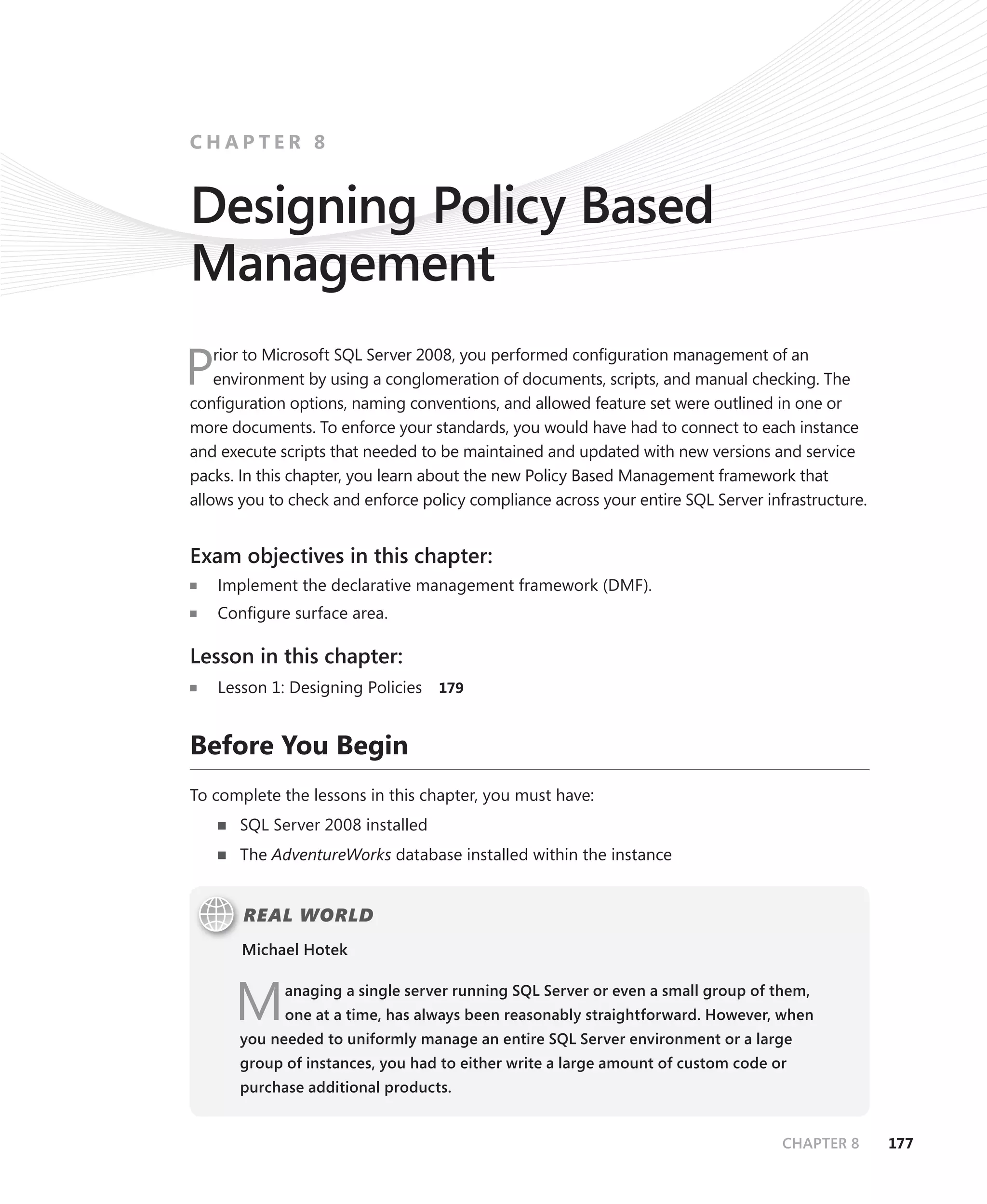 CHAPTER 8


Designing Policy Based
Management
    rior to Microsoft SQL Server 2008, you performed conﬁguration management of an
P   environment by using a conglomeration of documents, scripts, and manual checking. The
conﬁguration options, naming conventions, and allowed feature set were outlined in one or
more documents. To enforce your standards, you would have had to connect to each instance
and execute scripts that needed to be maintained and updated with new versions and service
packs. In this chapter, you learn about the new Policy Based Management framework that
allows you to check and enforce policy compliance across your entire SQL Server infrastructure.


Exam objectives in this chapter:
    Implement the declarative management framework (DMF).
    Conﬁgure surface area.

Lesson in this chapter:
    Lesson 1: Designing Policies   179



Before You Begin
To complete the lessons in this chapter, you must have:
       SQL Server 2008 installed
       The AdventureWorks database installed within the instance


       REAL WORLD
       Michael Hotek



      M      anaging a single server running SQL Server or even a small group of them,
             one at a time, has always been reasonably straightforward. However, when
       you needed to uniformly manage an entire SQL Server environment or a large
       group of instances, you had to either write a large amount of custom code or
       purchase additional products.


                                                                                   CHAPTER 8      177
 