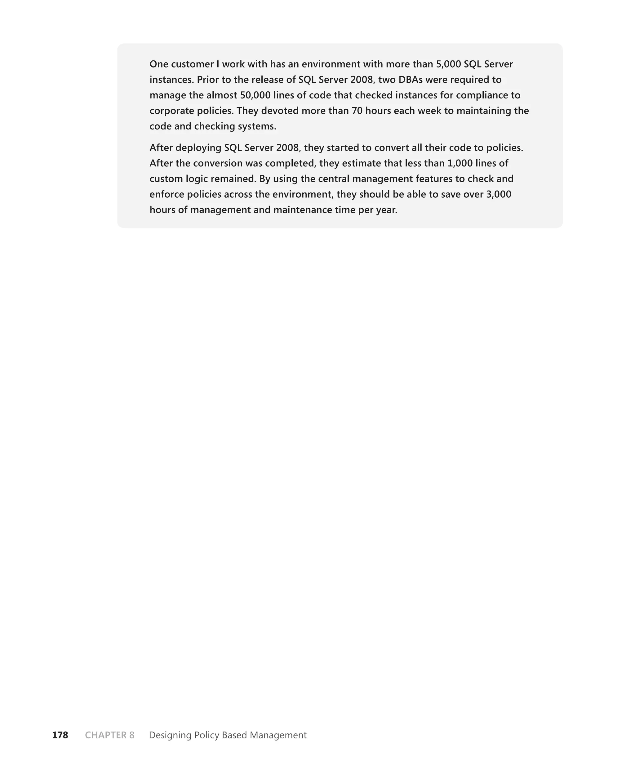 One customer I work with has an environment with more than 5,000 SQL Server
                  instances. Prior to the release of SQL Server 2008, two DBAs were required to
                  manage the almost 50,000 lines of code that checked instances for compliance to
                  corporate policies. They devoted more than 70 hours each week to maintaining the
                  code and checking systems.

                  After deploying SQL Server 2008, they started to convert all their code to policies.
                  After the conversion was completed, they estimate that less than 1,000 lines of
                  custom logic remained. By using the central management features to check and
                  enforce policies across the environment, they should be able to save over 3,000
                  hours of management and maintenance time per year.




178   CHAPTER 8   Designing Policy Based Management
 