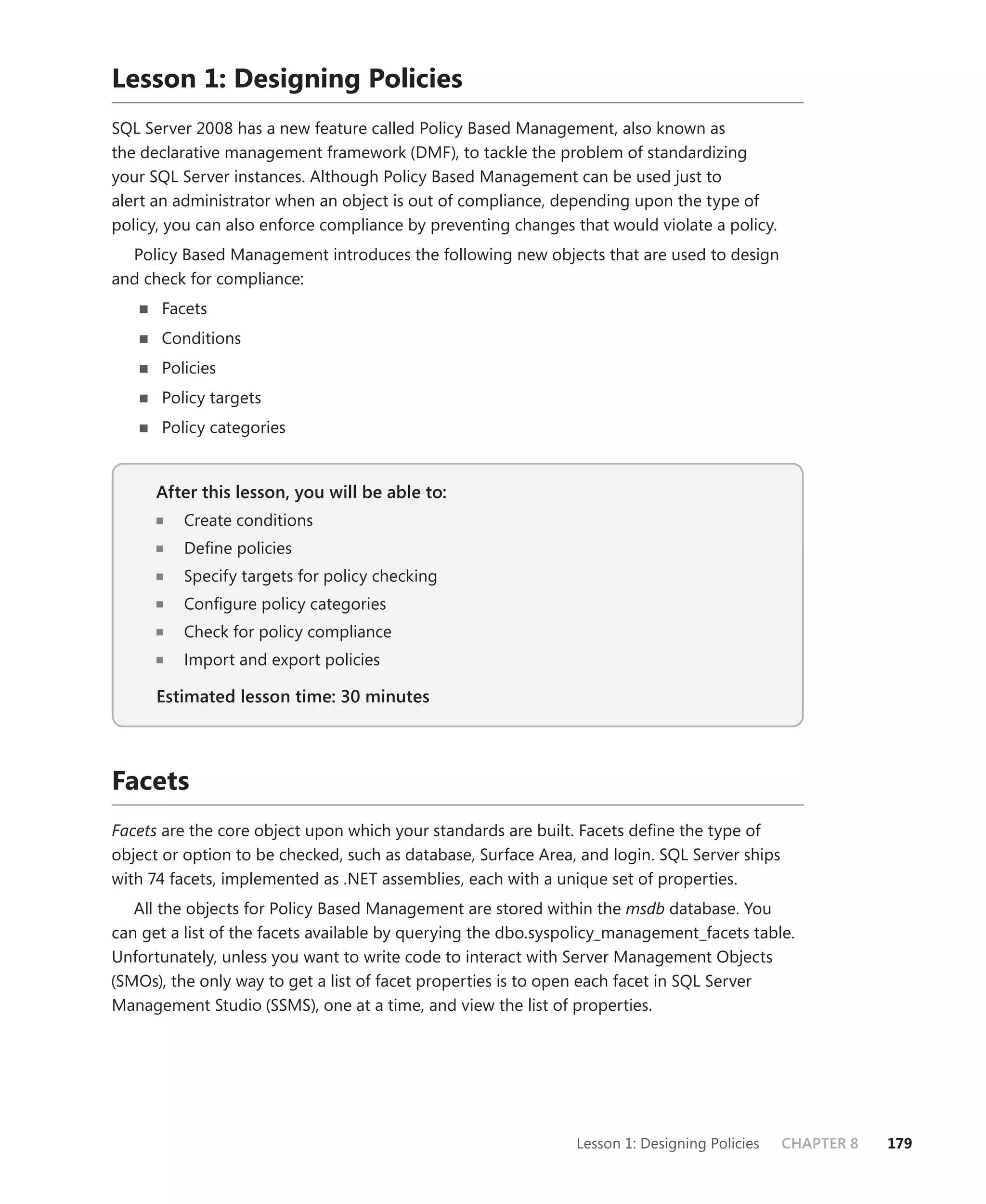 Lesson 1: Designing Policies
SQL Server 2008 has a new feature called Policy Based Management, also known as
the declarative management framework (DMF), to tackle the problem of standardizing
your SQL Server instances. Although Policy Based Management can be used just to
alert an administrator when an object is out of compliance, depending upon the type of
policy, you can also enforce compliance by preventing changes that would violate a policy.
  Policy Based Management introduces the following new objects that are used to design
and check for compliance:
      Facets
      Conditions
      Policies
      Policy targets
      Policy categories


      After this lesson, you will be able to:
                                          to:
         Create conditions
         Deﬁne policies
         Specify targets for policy checking
         Conﬁgure policy categories
         Check for policy compliance
         Import and export policies

      Estimated lesson time: 30 minutes



Facets
Facets are the core object upon which your standards are built. Facets deﬁne the type of
object or option to be checked, such as database, Surface Area, and login. SQL Server ships
with 74 facets, implemented as .NET assemblies, each with a unique set of properties.
   All the objects for Policy Based Management are stored within the msdb database. You
can get a list of the facets available by querying the dbo.syspolicy_management_facets table.
Unfortunately, unless you want to write code to interact with Server Management Objects
(SMOs), the only way to get a list of facet properties is to open each facet in SQL Server
Management Studio (SSMS), one at a time, and view the list of properties.




                                                               Lesson 1: Designing Policies   CHAPTER 8   179
 