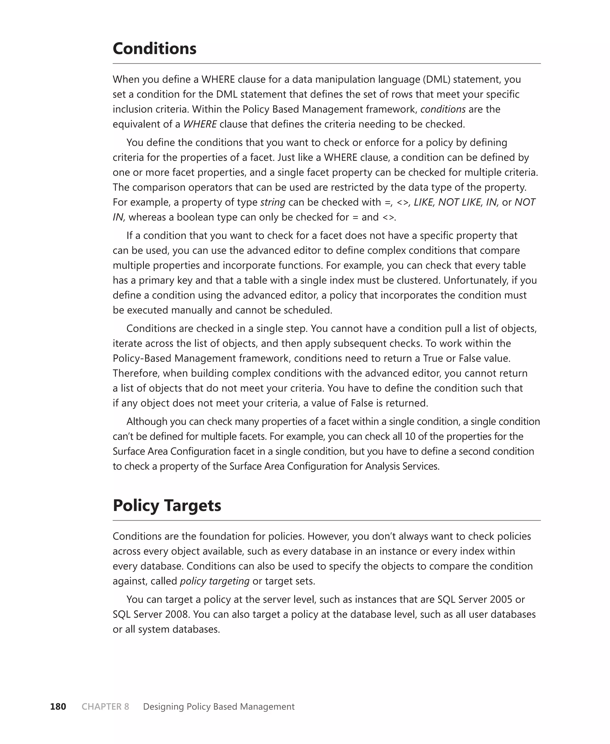 Conditions
           When you deﬁne a WHERE clause for a data manipulation language (DML) statement, you
           set a condition for the DML statement that deﬁnes the set of rows that meet your speciﬁc
           inclusion criteria. Within the Policy Based Management framework, conditions are the
           equivalent of a WHERE clause that deﬁnes the criteria needing to be checked.
               You deﬁne the conditions that you want to check or enforce for a policy by deﬁning
           criteria for the properties of a facet. Just like a WHERE clause, a condition can be deﬁned by
           one or more facet properties, and a single facet property can be checked for multiple criteria.
           The comparison operators that can be used are restricted by the data type of the property.
           For example, a property of type string can be checked with =, <>, LIKE, NOT LIKE, IN, or NOT
           IN, whereas a boolean type can only be checked for = and <>.
              If a condition that you want to check for a facet does not have a speciﬁc property that
           can be used, you can use the advanced editor to deﬁne complex conditions that compare
           multiple properties and incorporate functions. For example, you can check that every table
           has a primary key and that a table with a single index must be clustered. Unfortunately, if you
           deﬁne a condition using the advanced editor, a policy that incorporates the condition must
           be executed manually and cannot be scheduled.
               Conditions are checked in a single step. You cannot have a condition pull a list of objects,
           iterate across the list of objects, and then apply subsequent checks. To work within the
           Policy-Based Management framework, conditions need to return a True or False value.
           Therefore, when building complex conditions with the advanced editor, you cannot return
           a list of objects that do not meet your criteria. You have to deﬁne the condition such that
           if any object does not meet your criteria, a value of False is returned.
              Although you can check many properties of a facet within a single condition, a single condition
           can’t be deﬁned for multiple facets. For example, you can check all 10 of the properties for the
           Surface Area Conﬁguration facet in a single condition, but you have to deﬁne a second condition
           to check a property of the Surface Area Conﬁguration for Analysis Services.



           Policy Targets
           Conditions are the foundation for policies. However, you don’t always want to check policies
           across every object available, such as every database in an instance or every index within
           every database. Conditions can also be used to specify the objects to compare the condition
           against, called policy targeting or target sets.
              You can target a policy at the server level, such as instances that are SQL Server 2005 or
           SQL Server 2008. You can also target a policy at the database level, such as all user databases
           or all system databases.




180   CHAPTER 8   Designing Policy Based Management
 