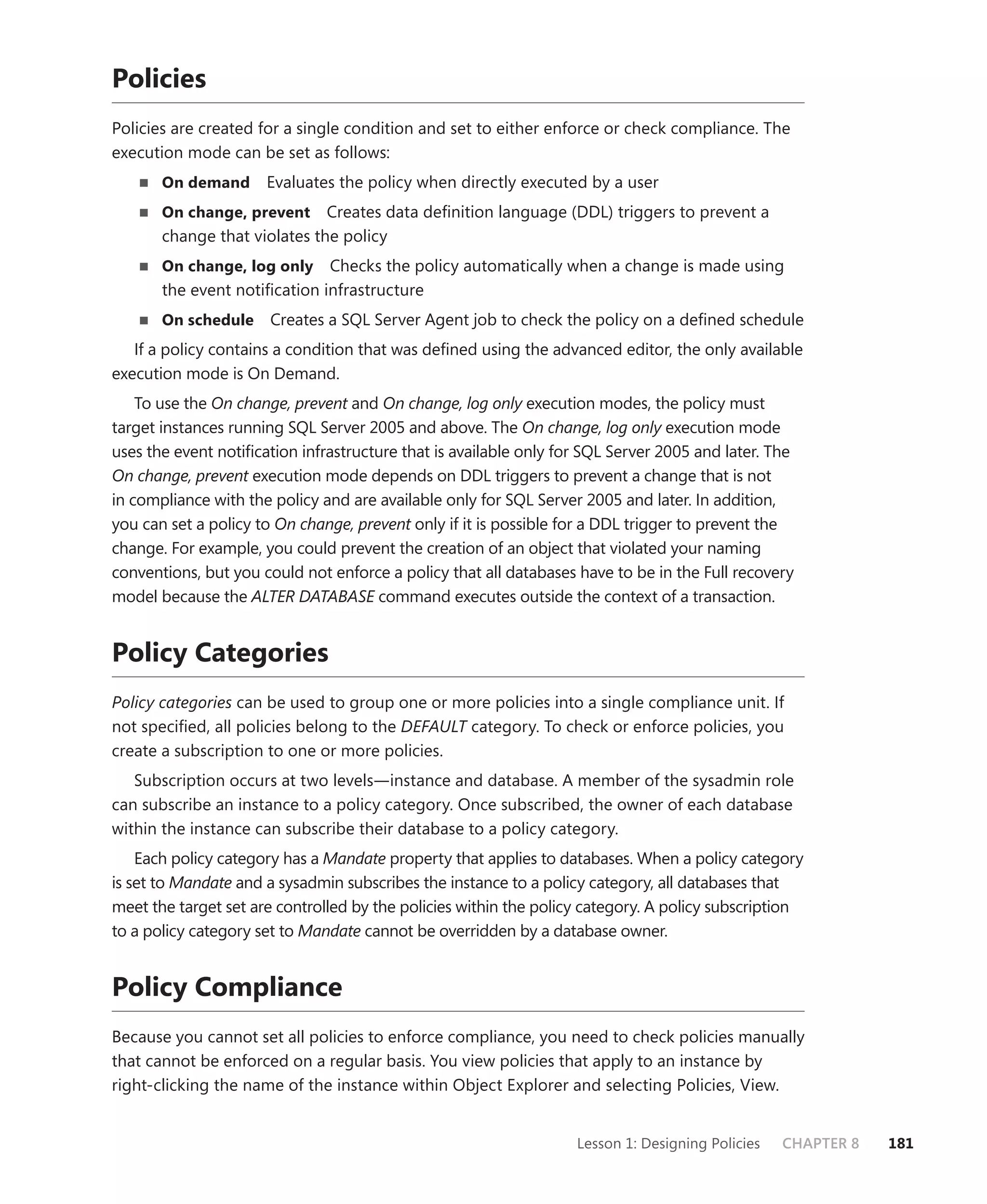 Policies
Policies are created for a single condition and set to either enforce or check compliance. The
execution mode can be set as follows:
       On demand      Evaluates the policy when directly executed by a user
       On change, prevent Creates data deﬁnition language (DDL) triggers to prevent a
       change that violates the policy
       On change, log only    Checks the policy automatically when a change is made using
       the event notiﬁcation infrastructure
       On schedule     Creates a SQL Server Agent job to check the policy on a deﬁned schedule
   If a policy contains a condition that was deﬁned using the advanced editor, the only available
execution mode is On Demand.
    To use the On change, prevent and On change, log only execution modes, the policy must
target instances running SQL Server 2005 and above. The On change, log only execution mode
uses the event notiﬁcation infrastructure that is available only for SQL Server 2005 and later. The
On change, prevent execution mode depends on DDL triggers to prevent a change that is not
in compliance with the policy and are available only for SQL Server 2005 and later. In addition,
you can set a policy to On change, prevent only if it is possible for a DDL trigger to prevent the
change. For example, you could prevent the creation of an object that violated your naming
conventions, but you could not enforce a policy that all databases have to be in the Full recovery
model because the ALTER DATABASE command executes outside the context of a transaction.


Policy Categories
Policy categories can be used to group one or more policies into a single compliance unit. If
not speciﬁed, all policies belong to the DEFAULT category. To check or enforce policies, you
create a subscription to one or more policies.
   Subscription occurs at two levels—instance and database. A member of the sysadmin role
can subscribe an instance to a policy category. Once subscribed, the owner of each database
within the instance can subscribe their database to a policy category.
    Each policy category has a Mandate property that applies to databases. When a policy category
is set to Mandate and a sysadmin subscribes the instance to a policy category, all databases that
meet the target set are controlled by the policies within the policy category. A policy subscription
to a policy category set to Mandate cannot be overridden by a database owner.


Policy Compliance
Because you cannot set all policies to enforce compliance, you need to check policies manually
that cannot be enforced on a regular basis. You view policies that apply to an instance by
right-clicking the name of the instance within Object Explorer and selecting Policies, View.


                                                                   Lesson 1: Designing Policies   CHAPTER 8   181
 