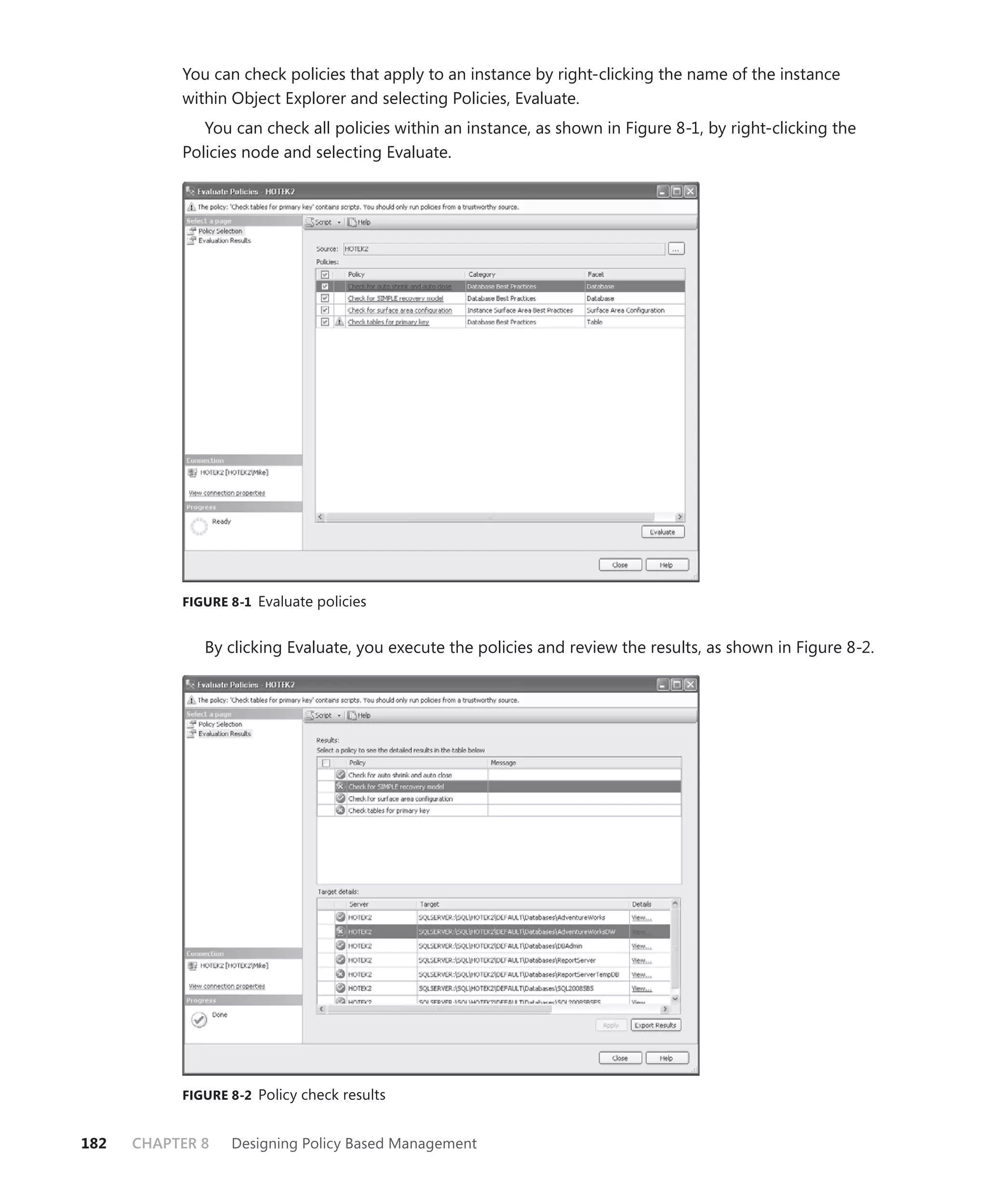 You can check policies that apply to an instance by right-clicking the name of the instance
           within Object Explorer and selecting Policies, Evaluate.
              You can check all policies within an instance, as shown in Figure 8-1, by right-clicking the
           Policies node and selecting Evaluate.




           FIGURE 8-1 Evaluate policies


              By clicking Evaluate, you execute the policies and review the results, as shown in Figure 8-2.




           FIGURE 8-2 Policy check results


182   CHAPTER 8   Designing Policy Based Management
 
