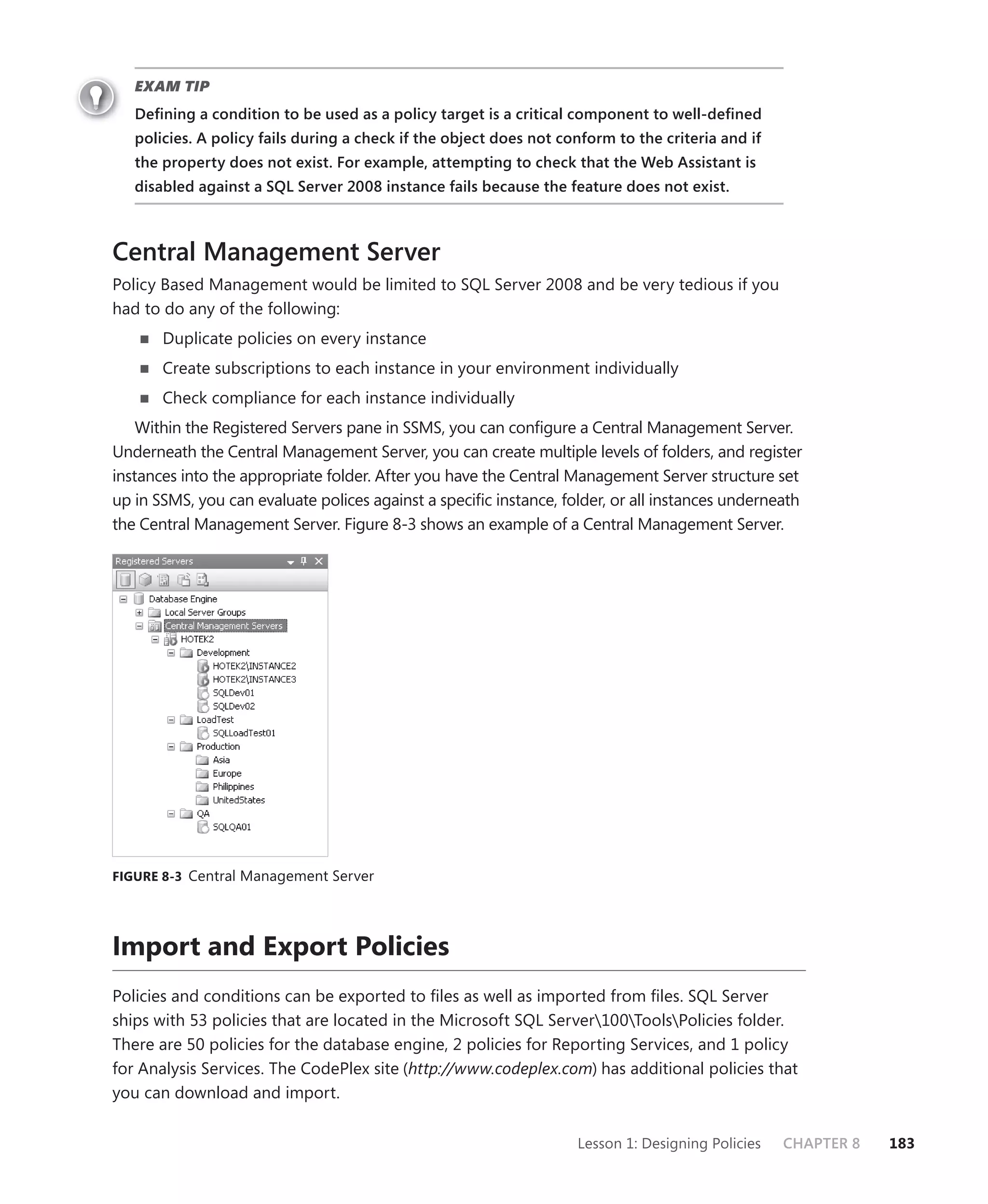 EXAM TIP
   Deﬁning a condition to be used as a policy target is a critical component to well-deﬁned
   policies. A policy fails during a check if the object does not conform to the criteria and if
   the property does not exist. For example, attempting to check that the Web Assistant is
   disabled against a SQL Server 2008 instance fails because the feature does not exist.



Central Management Server
Policy Based Management would be limited to SQL Server 2008 and be very tedious if you
had to do any of the following:
       Duplicate policies on every instance
       Create subscriptions to each instance in your environment individually
       Check compliance for each instance individually
    Within the Registered Servers pane in SSMS, you can conﬁgure a Central Management Server.
Underneath the Central Management Server, you can create multiple levels of folders, and register
instances into the appropriate folder. After you have the Central Management Server structure set
up in SSMS, you can evaluate polices against a speciﬁc instance, folder, or all instances underneath
the Central Management Server. Figure 8-3 shows an example of a Central Management Server.




FIGURE 8-3 Central Management Server




Import and Export Policies
Policies and conditions can be exported to ﬁles as well as imported from ﬁles. SQL Server
ships with 53 policies that are located in the Microsoft SQL Server100ToolsPolicies folder.
There are 50 policies for the database engine, 2 policies for Reporting Services, and 1 policy
for Analysis Services. The CodePlex site (http://www.codeplex.com) has additional policies that
you can download and import.

                                                                    Lesson 1: Designing Policies   CHAPTER 8   183
 