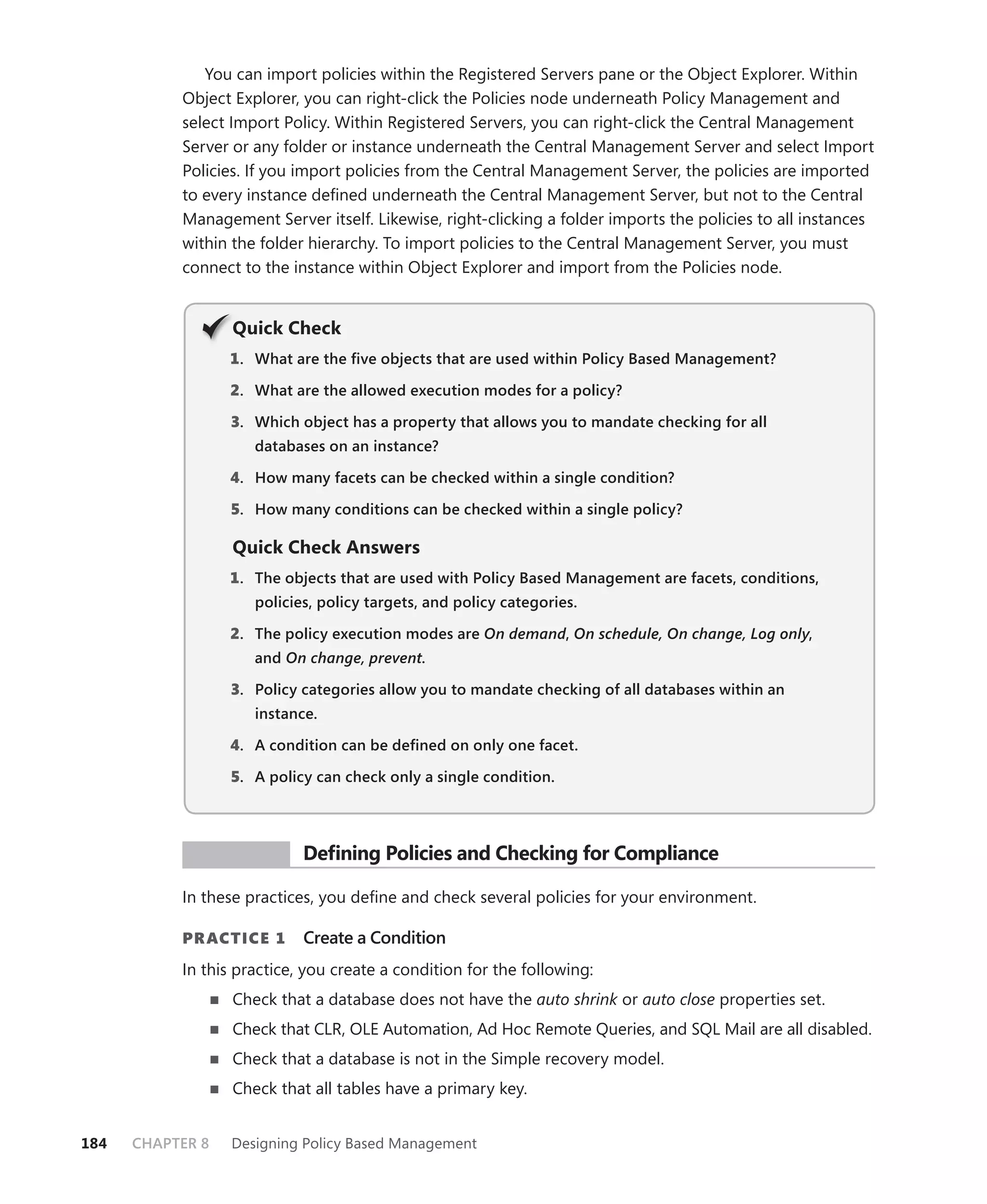 You can import policies within the Registered Servers pane or the Object Explorer. Within
           Object Explorer, you can right-click the Policies node underneath Policy Management and
           select Import Policy. Within Registered Servers, you can right-click the Central Management
           Server or any folder or instance underneath the Central Management Server and select Import
           Policies. If you import policies from the Central Management Server, the policies are imported
           to every instance deﬁned underneath the Central Management Server, but not to the Central
           Management Server itself. Likewise, right-clicking a folder imports the policies to all instances
           within the folder hierarchy. To import policies to the Central Management Server, you must
           connect to the instance within Object Explorer and import from the Policies node.


                  Q
                  Quick Check
                  1 . What are the ﬁve objects that are used within Policy Based Management?

                  2. What are the allowed execution modes for a policy?

                  3. Which object has a property that allows you to mandate checking for all
                     databases on an instance?

                  4. How many facets can be checked within a single condition?

                  5. How many conditions can be checked within a single policy?

                  Quick Check Answers
                  1 . The objects that are used with Policy Based Management are facets, conditions,
                     policies, policy targets, and policy categories.

                  2. The policy execution modes are On demand, On schedule, On change, Log only,
                                                            d                                 y
                     and On change, prevent.

                  3. Policy categories allow you to mandate checking of all databases within an
                     instance.

                  4. A condition can be deﬁned on only one facet.

                  5. A policy can check only a single condition.



            PR ACTICE       Deﬁning Policies and Checking for Compliance

           In these practices, you deﬁne and check several policies for your environment.

           PR ACTICE 1      Create a Condition
           In this practice, you create a condition for the following:
                  Check that a database does not have the auto shrink or auto close properties set.
                  Check that CLR, OLE Automation, Ad Hoc Remote Queries, and SQL Mail are all disabled.
                  Check that a database is not in the Simple recovery model.
                  Check that all tables have a primary key.


184   CHAPTER 8   Designing Policy Based Management
 