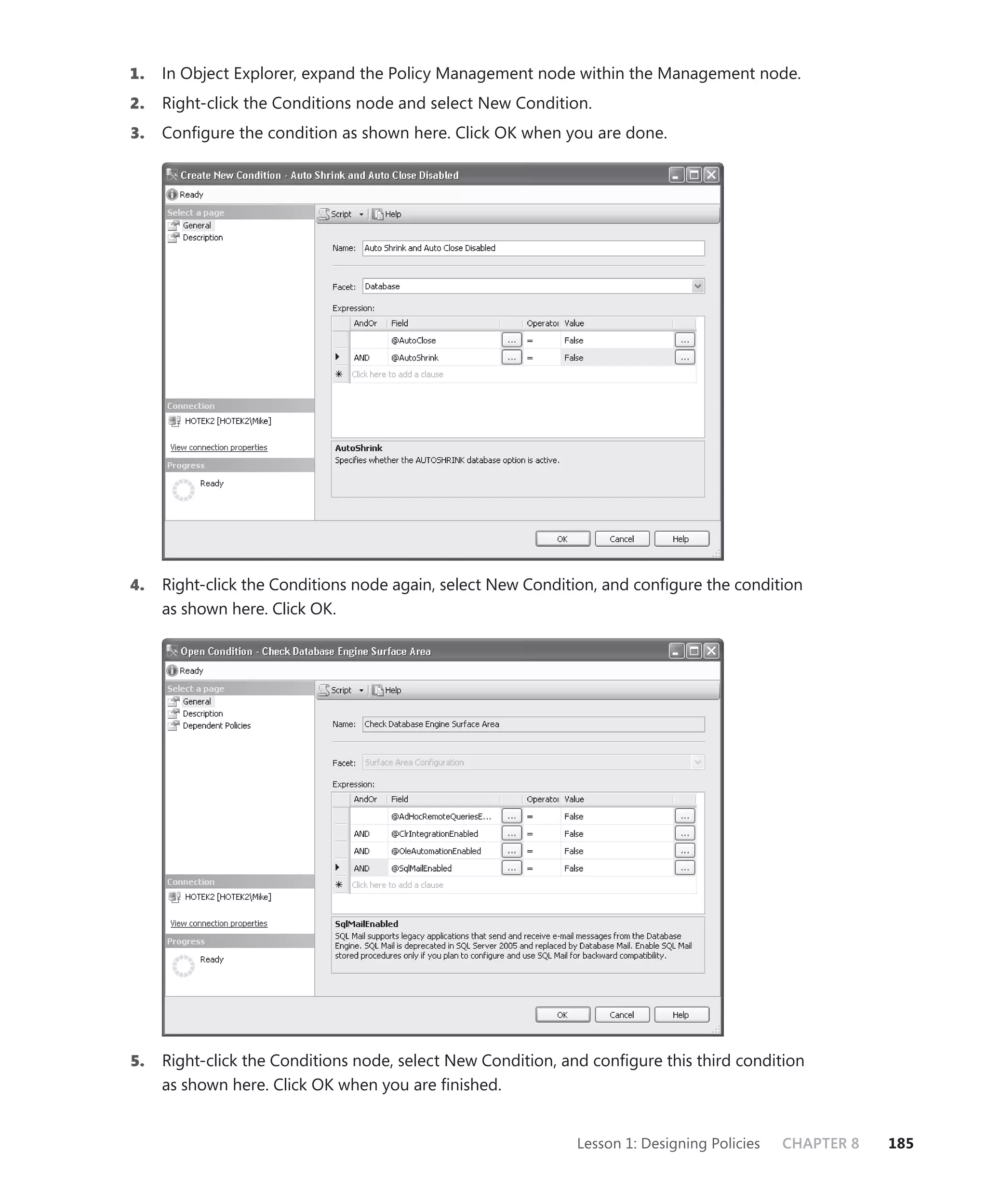 1.   In Object Explorer, expand the Policy Management node within the Management node.
2.   Right-click the Conditions node and select New Condition.
3.   Conﬁgure the condition as shown here. Click OK when you are done.




4.   Right-click the Conditions node again, select New Condition, and conﬁgure the condition
     as shown here. Click OK.




5.   Right-click the Conditions node, select New Condition, and conﬁgure this third condition
     as shown here. Click OK when you are ﬁnished.


                                                             Lesson 1: Designing Policies   CHAPTER 8   185
 