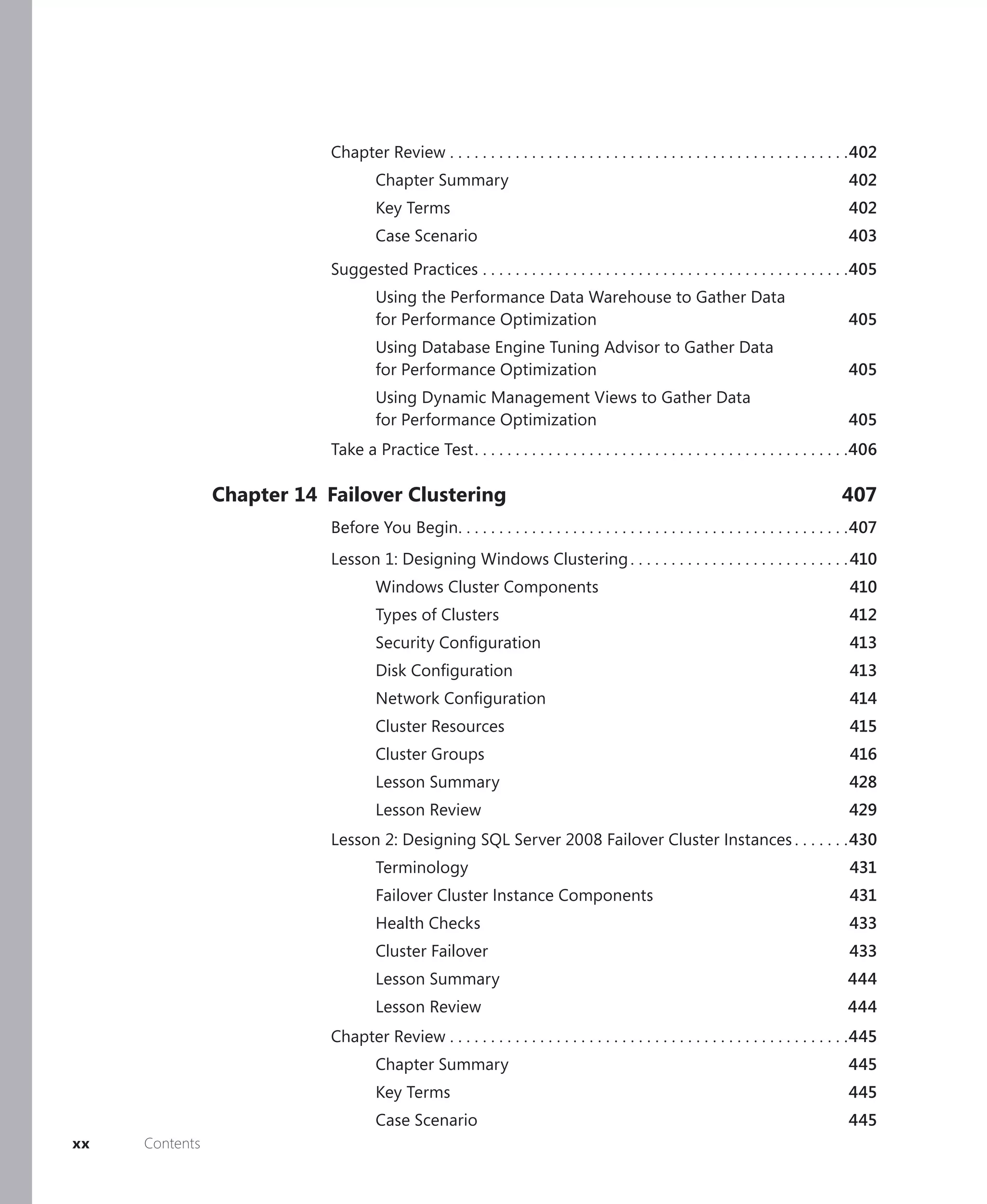 Chapter Review . . . . . . . . . . . . . . . . . . . . . . . . . . . . . . . . . . . . . . . . . . . . . . . . .402
                                     Chapter Summary                                                                                     402
                                     Key Terms                                                                                           402
                                     Case Scenario                                                                                       403

                            Suggested Practices . . . . . . . . . . . . . . . . . . . . . . . . . . . . . . . . . . . . . . . . . . . . .405
                                     Using the Performance Data Warehouse to Gather Data
                                     for Performance Optimization                                                                        405
                                     Using Database Engine Tuning Advisor to Gather Data
                                     for Performance Optimization                                                                        405
                                     Using Dynamic Management Views to Gather Data
                                     for Performance Optimization                                                                        405
                            Take a Practice Test . . . . . . . . . . . . . . . . . . . . . . . . . . . . . . . . . . . . . . . . . . . . . .406

                Chapter 14 Failover Clustering                                                                                         407
                            Before You Begin. . . . . . . . . . . . . . . . . . . . . . . . . . . . . . . . . . . . . . . . . . . . . . . .407
                            Lesson 1: Designing Windows Clustering . . . . . . . . . . . . . . . . . . . . . . . . . . . 410
                                     Windows Cluster Components                                                                          410
                                     Types of Clusters                                                                                   412
                                     Security Conﬁguration                                                                               413
                                     Disk Conﬁguration                                                                                   413
                                     Network Conﬁguration                                                                                414
                                     Cluster Resources                                                                                   415
                                     Cluster Groups                                                                                      416
                                     Lesson Summary                                                                                      428
                                     Lesson Review                                                                                       429
                            Lesson 2: Designing SQL Server 2008 Failover Cluster Instances . . . . . . .430
                                     Terminology                                                                                         431
                                     Failover Cluster Instance Components                                                                431
                                     Health Checks                                                                                       433
                                     Cluster Failover                                                                                    433
                                     Lesson Summary                                                                                     444
                                     Lesson Review                                                                                      444
                            Chapter Review . . . . . . . . . . . . . . . . . . . . . . . . . . . . . . . . . . . . . . . . . . . . . . . . .445
                                     Chapter Summary                                                                                     445
                                     Key Terms                                                                                           445
                                     Case Scenario                                                                                       445
xx   Contents
 