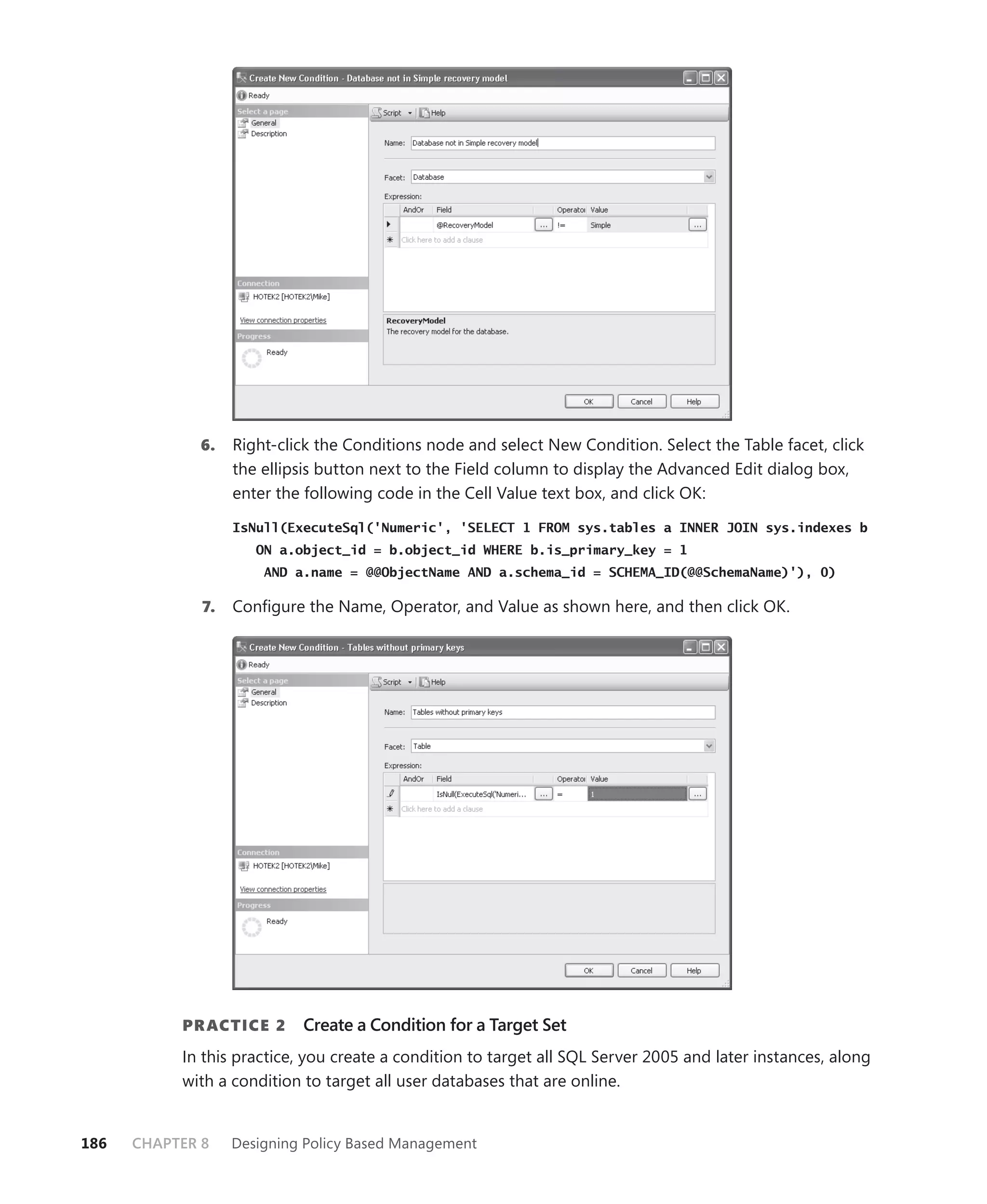 6.    Right-click the Conditions node and select New Condition. Select the Table facet, click
                   the ellipsis button next to the Field column to display the Advanced Edit dialog box,
                   enter the following code in the Cell Value text box, and click OK:

                   IsNull(ExecuteSql('Numeric', 'SELECT 1 FROM sys.tables a INNER JOIN sys.indexes b
                      ON a.object_id = b.object_id WHERE b.is_primary_key = 1
                       AND a.name = @@ObjectName AND a.schema_id = SCHEMA_ID(@@SchemaName)'), 0)

              7.   Conﬁgure the Name, Operator, and Value as shown here, and then click OK.




           PR ACTICE 2      Create a Condition for a Target Set
           In this practice, you create a condition to target all SQL Server 2005 and later instances, along
           with a condition to target all user databases that are online.


186   CHAPTER 8    Designing Policy Based Management
 