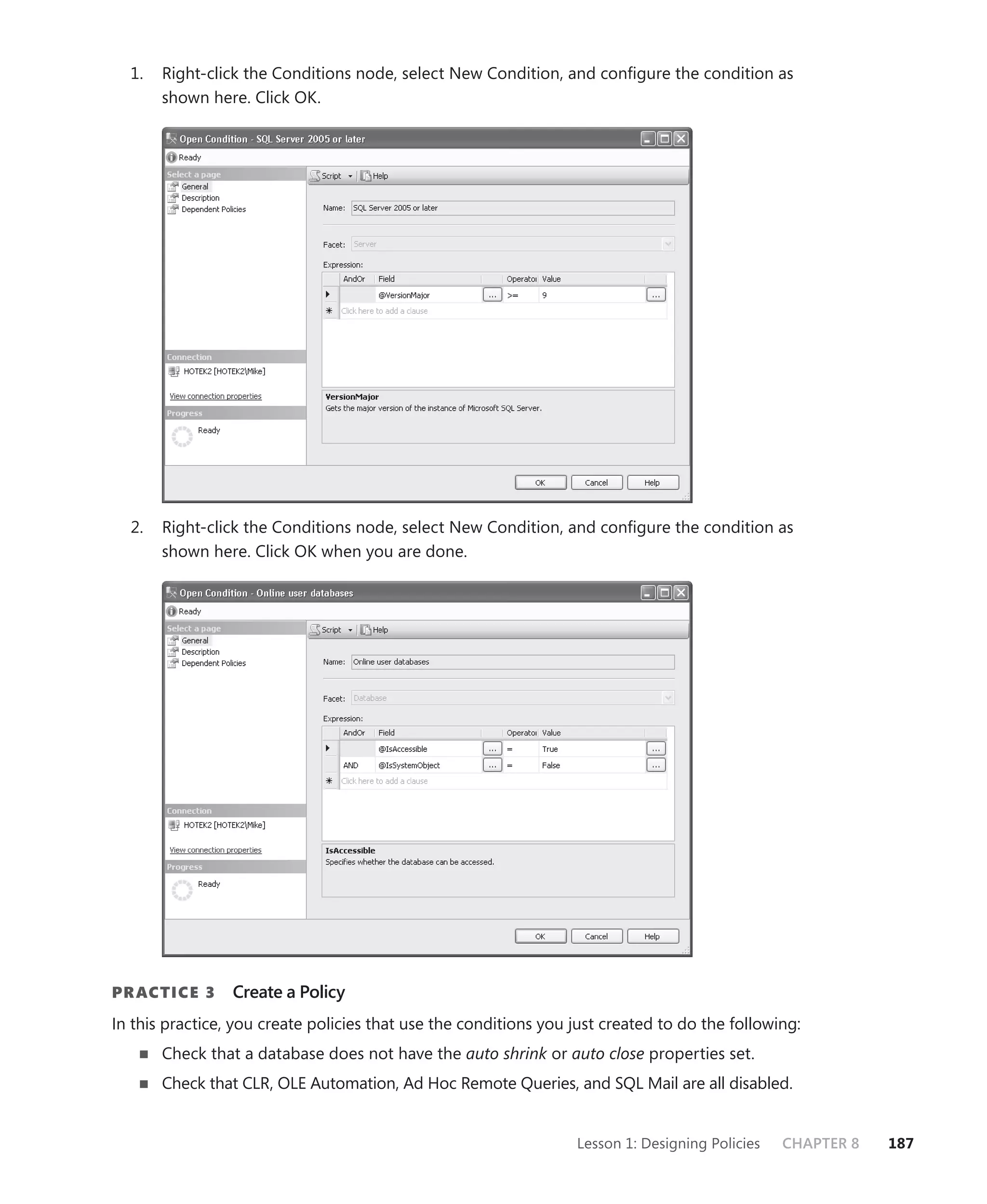 1.   Right-click the Conditions node, select New Condition, and conﬁgure the condition as
       shown here. Click OK.




  2.   Right-click the Conditions node, select New Condition, and conﬁgure the condition as
       shown here. Click OK when you are done.




PR ACTICE 3      Create a Policy
In this practice, you create policies that use the conditions you just created to do the following:
       Check that a database does not have the auto shrink or auto close properties set.
       Check that CLR, OLE Automation, Ad Hoc Remote Queries, and SQL Mail are all disabled.


                                                                  Lesson 1: Designing Policies   CHAPTER 8   187
 