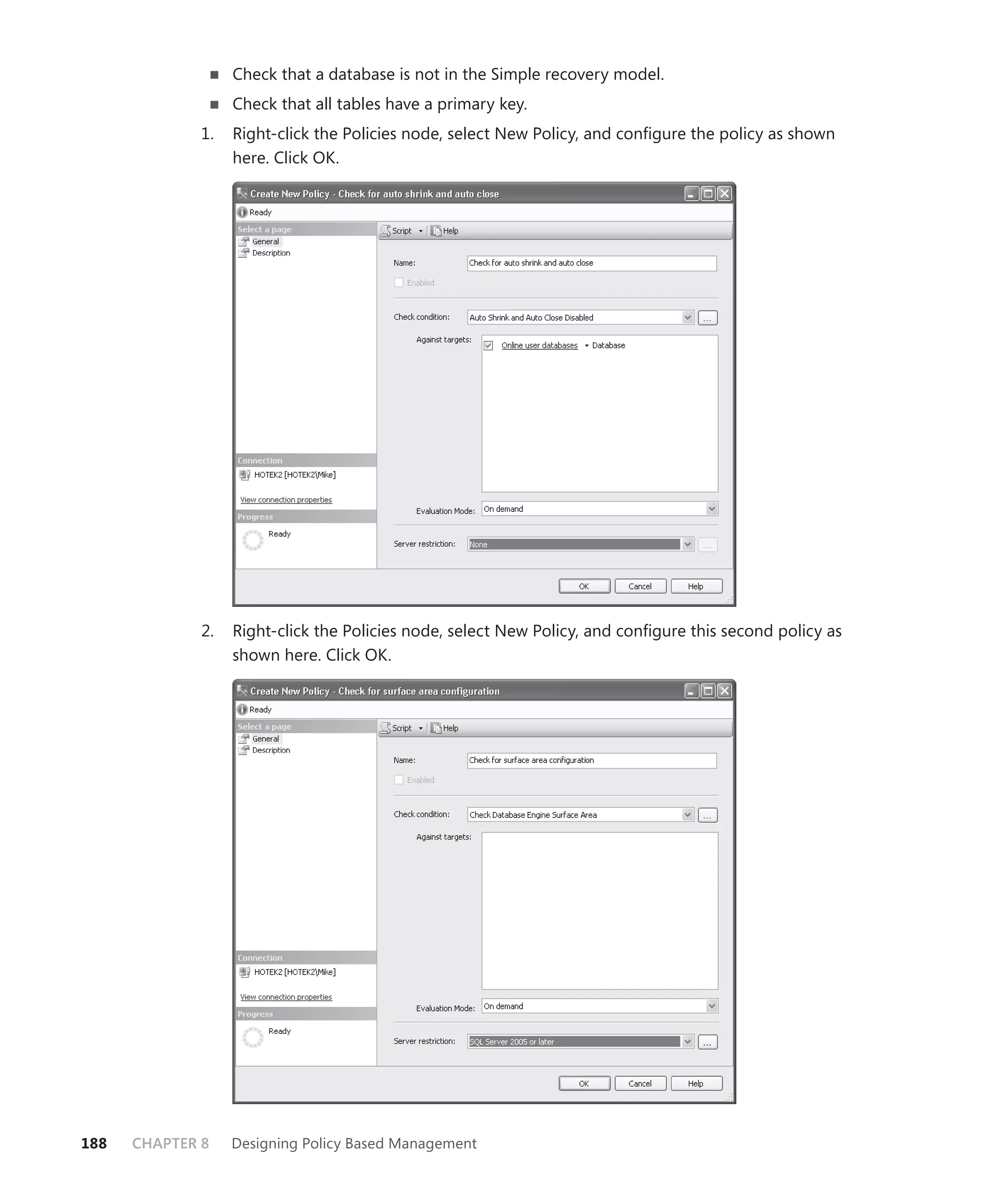 Check that a database is not in the Simple recovery model.
                   Check that all tables have a primary key.
              1.   Right-click the Policies node, select New Policy, and conﬁgure the policy as shown
                   here. Click OK.




              2.   Right-click the Policies node, select New Policy, and conﬁgure this second policy as
                   shown here. Click OK.




188   CHAPTER 8    Designing Policy Based Management
 