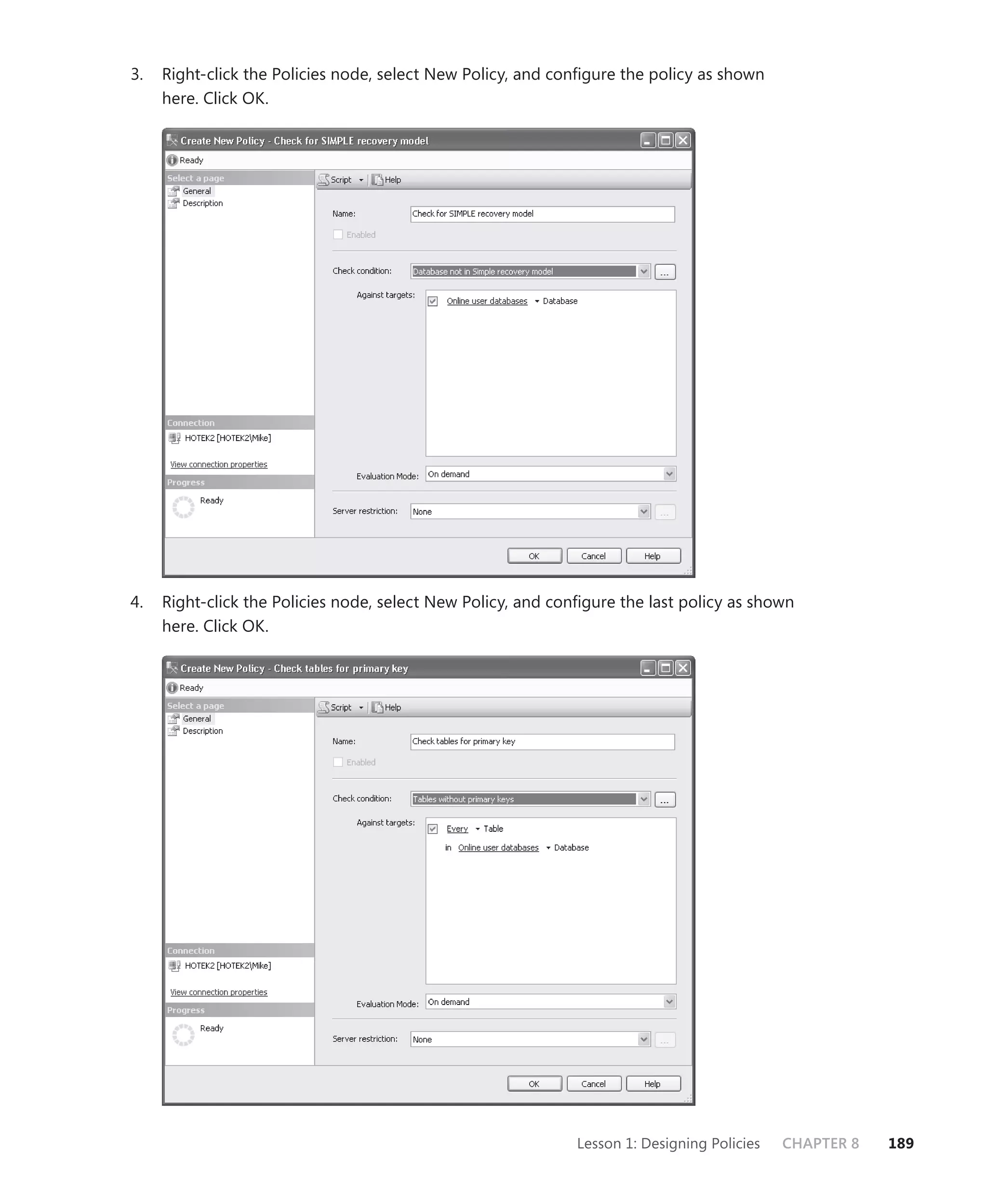 3.   Right-click the Policies node, select New Policy, and conﬁgure the policy as shown
     here. Click OK.




4.   Right-click the Policies node, select New Policy, and conﬁgure the last policy as shown
     here. Click OK.




                                                              Lesson 1: Designing Policies   CHAPTER 8   189
 