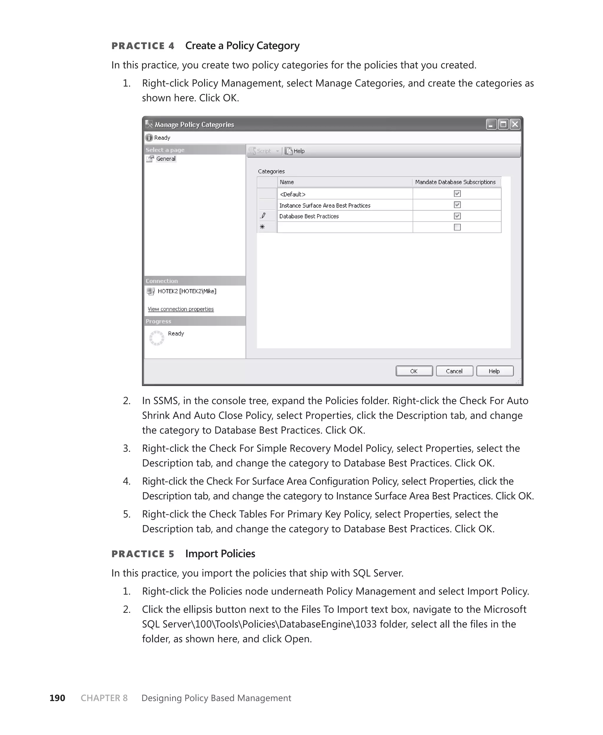 PR ACTICE 4       Create a Policy Category
           In this practice, you create two policy categories for the policies that you created.
              1.   Right-click Policy Management, select Manage Categories, and create the categories as
                   shown here. Click OK.




              2.   In SSMS, in the console tree, expand the Policies folder. Right-click the Check For Auto
                   Shrink And Auto Close Policy, select Properties, click the Description tab, and change
                   the category to Database Best Practices. Click OK.
              3.   Right-click the Check For Simple Recovery Model Policy, select Properties, select the
                   Description tab, and change the category to Database Best Practices. Click OK.
              4.   Right-click the Check For Surface Area Conﬁguration Policy, select Properties, click the
                   Description tab, and change the category to Instance Surface Area Best Practices. Click OK.
              5.   Right-click the Check Tables For Primary Key Policy, select Properties, select the
                   Description tab, and change the category to Database Best Practices. Click OK.

           PR ACTICE 5       Import Policies
           In this practice, you import the policies that ship with SQL Server.
              1.   Right-click the Policies node underneath Policy Management and select Import Policy.
              2.   Click the ellipsis button next to the Files To Import text box, navigate to the Microsoft
                   SQL Server100ToolsPoliciesDatabaseEngine1033 folder, select all the ﬁles in the
                   folder, as shown here, and click Open.




190   CHAPTER 8    Designing Policy Based Management
 
