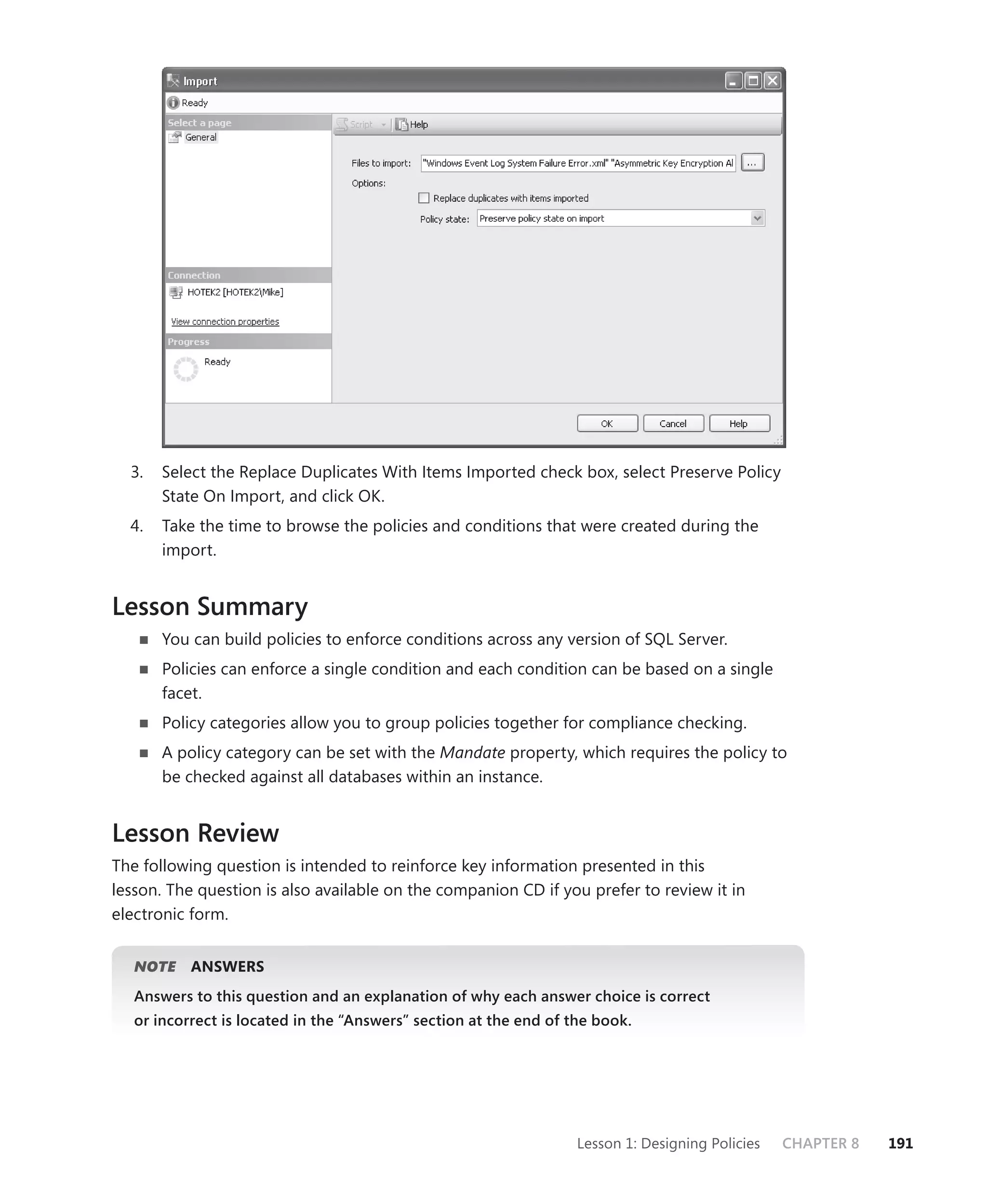 3.   Select the Replace Duplicates With Items Imported check box, select Preserve Policy
       State On Import, and click OK.
  4.   Take the time to browse the policies and conditions that were created during the
       import.


Lesson Summary
       You can build policies to enforce conditions across any version of SQL Server.
       Policies can enforce a single condition and each condition can be based on a single
       facet.
       Policy categories allow you to group policies together for compliance checking.
       A policy category can be set with the Mandate property, which requires the policy to
       be checked against all databases within an instance.


Lesson Review
The following question is intended to reinforce key information presented in this
lesson. The question is also available on the companion CD if you prefer to review it in
electronic form.


   NOTE
      E    ANSWERS
   Answers to this question and an explanation of why each answer choice is correct
   or incorrect is located in the “Answers” section at the end of the book.




                                                                   Lesson 1: Designing Policies   CHAPTER 8   191
 