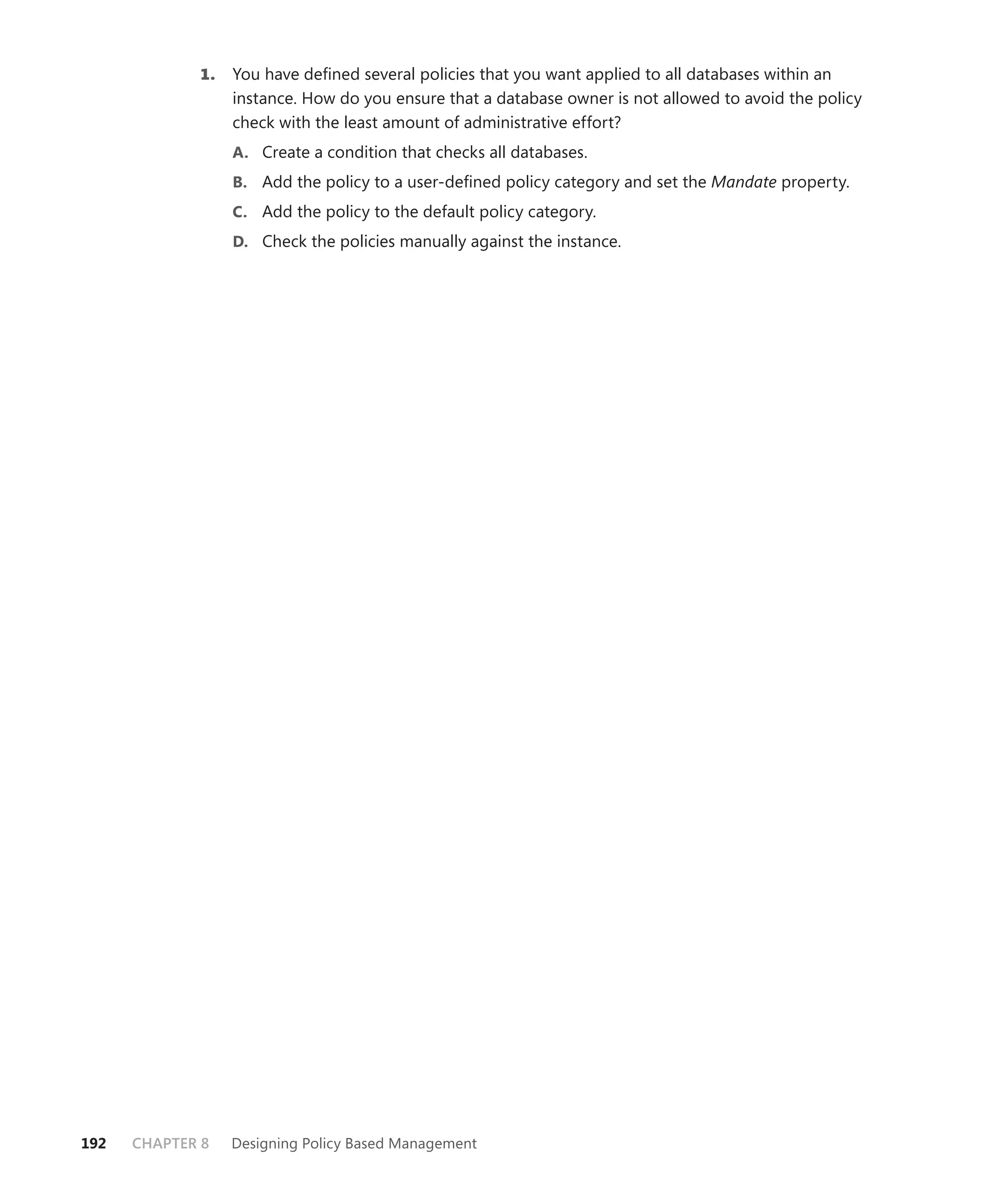 1.   You have deﬁned several policies that you want applied to all databases within an
                  instance. How do you ensure that a database owner is not allowed to avoid the policy
                  check with the least amount of administrative effort?
                  A. Create a condition that checks all databases.
                  B. Add the policy to a user-deﬁned policy category and set the Mandate property.
                  C. Add the policy to the default policy category.
                  D. Check the policies manually against the instance.




192   CHAPTER 8   Designing Policy Based Management
 