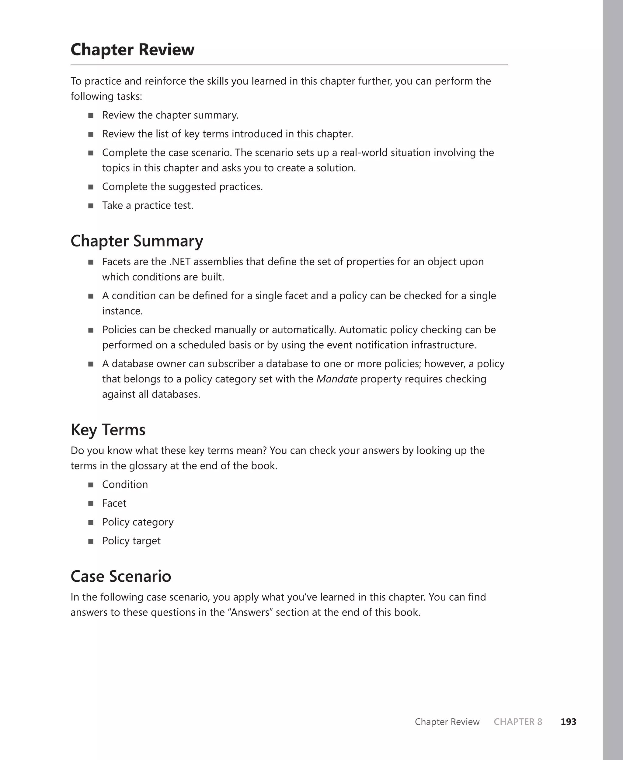 Chapter Review
To practice and reinforce the skills you learned in this chapter further, you can perform the
following tasks:
       Review the chapter summary.
       Review the list of key terms introduced in this chapter.
       Complete the case scenario. The scenario sets up a real-world situation involving the
       topics in this chapter and asks you to create a solution.
       Complete the suggested practices.
       Take a practice test.


Chapter Summary
       Facets are the .NET assemblies that deﬁne the set of properties for an object upon
       which conditions are built.
       A condition can be deﬁned for a single facet and a policy can be checked for a single
       instance.
       Policies can be checked manually or automatically. Automatic policy checking can be
       performed on a scheduled basis or by using the event notiﬁcation infrastructure.
       A database owner can subscriber a database to one or more policies; however, a policy
       that belongs to a policy category set with the Mandate property requires checking
       against all databases.


Key Terms
Do you know what these key terms mean? You can check your answers by looking up the
terms in the glossary at the end of the book.
       Condition
       Facet
       Policy category
       Policy target


Case Scenario
In the following case scenario, you apply what you’ve learned in this chapter. You can ﬁnd
answers to these questions in the “Answers” section at the end of this book.




                                                                            Chapter Review      CHAPTER 8   193
 