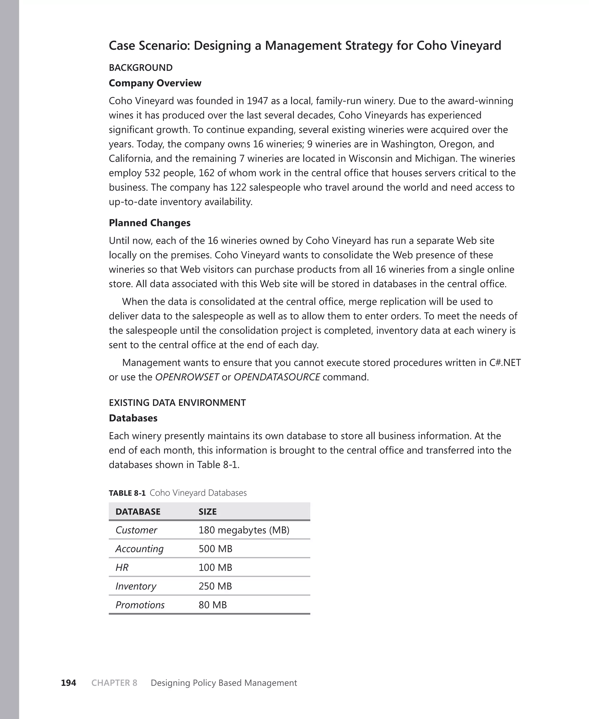 Case Scenario: Designing a Management Strategy for Coho Vineyard
         BACKGROUND
         Company Overview
         Coho Vineyard was founded in 1947 as a local, family-run winery. Due to the award-winning
         wines it has produced over the last several decades, Coho Vineyards has experienced
         signiﬁcant growth. To continue expanding, several existing wineries were acquired over the
         years. Today, the company owns 16 wineries; 9 wineries are in Washington, Oregon, and
         California, and the remaining 7 wineries are located in Wisconsin and Michigan. The wineries
         employ 532 people, 162 of whom work in the central ofﬁce that houses servers critical to the
         business. The company has 122 salespeople who travel around the world and need access to
         up-to-date inventory availability.

         Planned Changes
         Until now, each of the 16 wineries owned by Coho Vineyard has run a separate Web site
         locally on the premises. Coho Vineyard wants to consolidate the Web presence of these
         wineries so that Web visitors can purchase products from all 16 wineries from a single online
         store. All data associated with this Web site will be stored in databases in the central ofﬁce.
            When the data is consolidated at the central ofﬁce, merge replication will be used to
         deliver data to the salespeople as well as to allow them to enter orders. To meet the needs of
         the salespeople until the consolidation project is completed, inventory data at each winery is
         sent to the central ofﬁce at the end of each day.
            Management wants to ensure that you cannot execute stored procedures written in C#.NET
         or use the OPENROWSET or OPENDATASOURCE command.

         EXISTING DATA ENVIRONMENT
         Databases
         Each winery presently maintains its own database to store all business information. At the
         end of each month, this information is brought to the central ofﬁce and transferred into the
         databases shown in Table 8-1.

         TABLE 8-1 Coho Vineyard Databases

          DATABASE            SIZE

          Customer            180 megabytes (MB)
          Accounting          500 MB
          HR                  100 MB
          Inventory           250 MB
          Promotions          80 MB




194   CHAPTER 8    Designing Policy Based Management
 