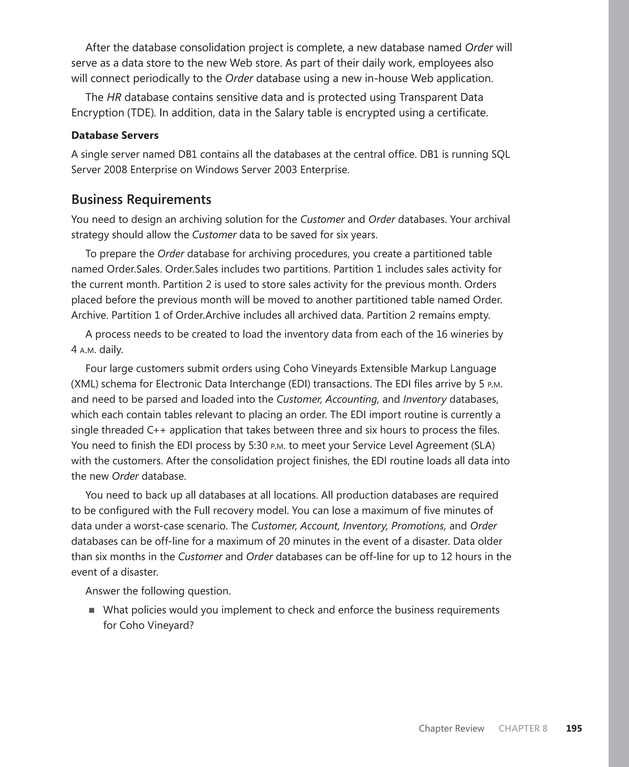 After the database consolidation project is complete, a new database named Order will
serve as a data store to the new Web store. As part of their daily work, employees also
will connect periodically to the Order database using a new in-house Web application.
  The HR database contains sensitive data and is protected using Transparent Data
Encryption (TDE). In addition, data in the Salary table is encrypted using a certiﬁcate.

Database Servers
A single server named DB1 contains all the databases at the central ofﬁce. DB1 is running SQL
Server 2008 Enterprise on Windows Server 2003 Enterprise.

Business Requirements
You need to design an archiving solution for the Customer and Order databases. Your archival
strategy should allow the Customer data to be saved for six years.
   To prepare the Order database for archiving procedures, you create a partitioned table
named Order.Sales. Order.Sales includes two partitions. Partition 1 includes sales activity for
the current month. Partition 2 is used to store sales activity for the previous month. Orders
placed before the previous month will be moved to another partitioned table named Order.
Archive. Partition 1 of Order.Archive includes all archived data. Partition 2 remains empty.
   A process needs to be created to load the inventory data from each of the 16 wineries by
4 A.M. daily.
   Four large customers submit orders using Coho Vineyards Extensible Markup Language
(XML) schema for Electronic Data Interchange (EDI) transactions. The EDI ﬁles arrive by 5 P.M.
and need to be parsed and loaded into the Customer, Accounting, and Inventory databases,
which each contain tables relevant to placing an order. The EDI import routine is currently a
single threaded C++ application that takes between three and six hours to process the ﬁles.
You need to ﬁnish the EDI process by 5:30 P.M. to meet your Service Level Agreement (SLA)
with the customers. After the consolidation project ﬁnishes, the EDI routine loads all data into
the new Order database.
   You need to back up all databases at all locations. All production databases are required
to be conﬁgured with the Full recovery model. You can lose a maximum of ﬁve minutes of
data under a worst-case scenario. The Customer, Account, Inventory, Promotions, and Order
databases can be off-line for a maximum of 20 minutes in the event of a disaster. Data older
than six months in the Customer and Order databases can be off-line for up to 12 hours in the
event of a disaster.
   Answer the following question.
       What policies would you implement to check and enforce the business requirements
       for Coho Vineyard?




                                                                            Chapter Review    CHAPTER 8   195
 
