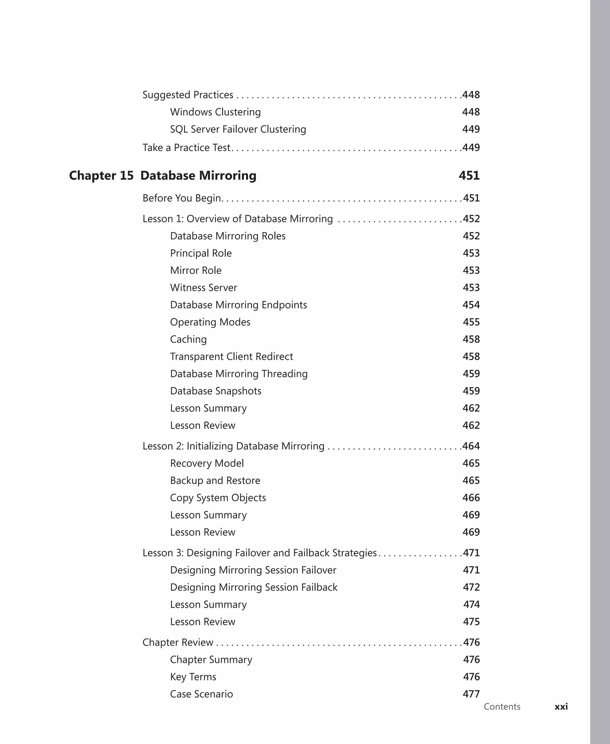 Suggested Practices . . . . . . . . . . . . . . . . . . . . . . . . . . . . . . . . . . . . . . . . . . . . .448
                    Windows Clustering                                                                                  448
                    SQL Server Failover Clustering                                                                      449
           Take a Practice Test . . . . . . . . . . . . . . . . . . . . . . . . . . . . . . . . . . . . . . . . . . . . . .449

Chapter 15 Database Mirroring                                                                                          451
           Before You Begin. . . . . . . . . . . . . . . . . . . . . . . . . . . . . . . . . . . . . . . . . . . . . . . . 451

           Lesson 1: Overview of Database Mirroring . . . . . . . . . . . . . . . . . . . . . . . . . 452
                    Database Mirroring Roles                                                                             452
                    Principal Role                                                                                       453
                    Mirror Role                                                                                          453
                    Witness Server                                                                                       453
                    Database Mirroring Endpoints                                                                         454
                    Operating Modes                                                                                      455
                    Caching                                                                                              458
                    Transparent Client Redirect                                                                          458
                    Database Mirroring Threading                                                                         459
                    Database Snapshots                                                                                   459
                    Lesson Summary                                                                                       462
                    Lesson Review                                                                                        462

           Lesson 2: Initializing Database Mirroring . . . . . . . . . . . . . . . . . . . . . . . . . . .464
                    Recovery Model                                                                                       465
                    Backup and Restore                                                                                   465
                    Copy System Objects                                                                                 466
                    Lesson Summary                                                                                       469
                    Lesson Review                                                                                        469

           Lesson 3: Designing Failover and Failback Strategies . . . . . . . . . . . . . . . . . 471
                    Designing Mirroring Session Failover                                                                 471
                    Designing Mirroring Session Failback                                                                 472
                    Lesson Summary                                                                                       474
                    Lesson Review                                                                                        475

           Chapter Review . . . . . . . . . . . . . . . . . . . . . . . . . . . . . . . . . . . . . . . . . . . . . . . . . 476
                    Chapter Summary                                                                                      476
                    Key Terms                                                                                            476
                    Case Scenario                                                                                        477
                                                                                                                                  Contents   xxi
 