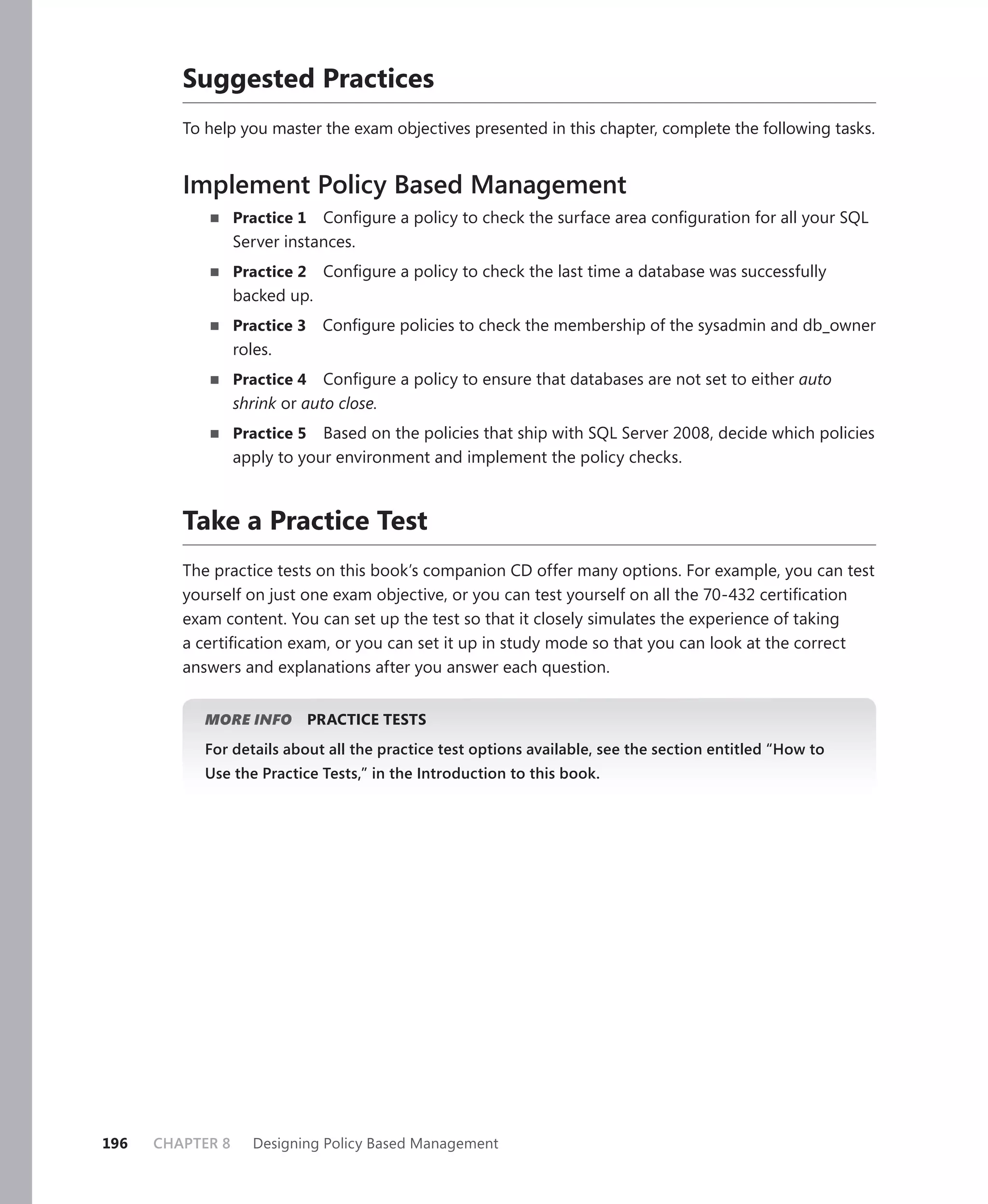 Suggested Practices
         To help you master the exam objectives presented in this chapter, complete the following tasks.


         Implement Policy Based Management
                  Practice 1 Conﬁgure a policy to check the surface area conﬁguration for all your SQL
                  Server instances.
                  Practice 2    Conﬁgure a policy to check the last time a database was successfully
                  backed up.
                  Practice 3    Conﬁgure policies to check the membership of the sysadmin and db_owner
                  roles.
                  Practice 4   Conﬁgure a policy to ensure that databases are not set to either auto
                  shrink or auto close.
                  Practice 5 Based on the policies that ship with SQL Server 2008, decide which policies
                  apply to your environment and implement the policy checks.



         Take a Practice Test
         The practice tests on this book’s companion CD offer many options. For example, you can test
         yourself on just one exam objective, or you can test yourself on all the 70-432 certiﬁcation
         exam content. You can set up the test so that it closely simulates the experience of taking
         a certiﬁcation exam, or you can set it up in study mode so that you can look at the correct
         answers and explanations after you answer each question.


            MORE INFO          PRACTICE TESTS
            For details about all the practice test options available, see the section entitled “How to
            Use the Practice Tests,” in the Introduction to this book.




196   CHAPTER 8      Designing Policy Based Management
 