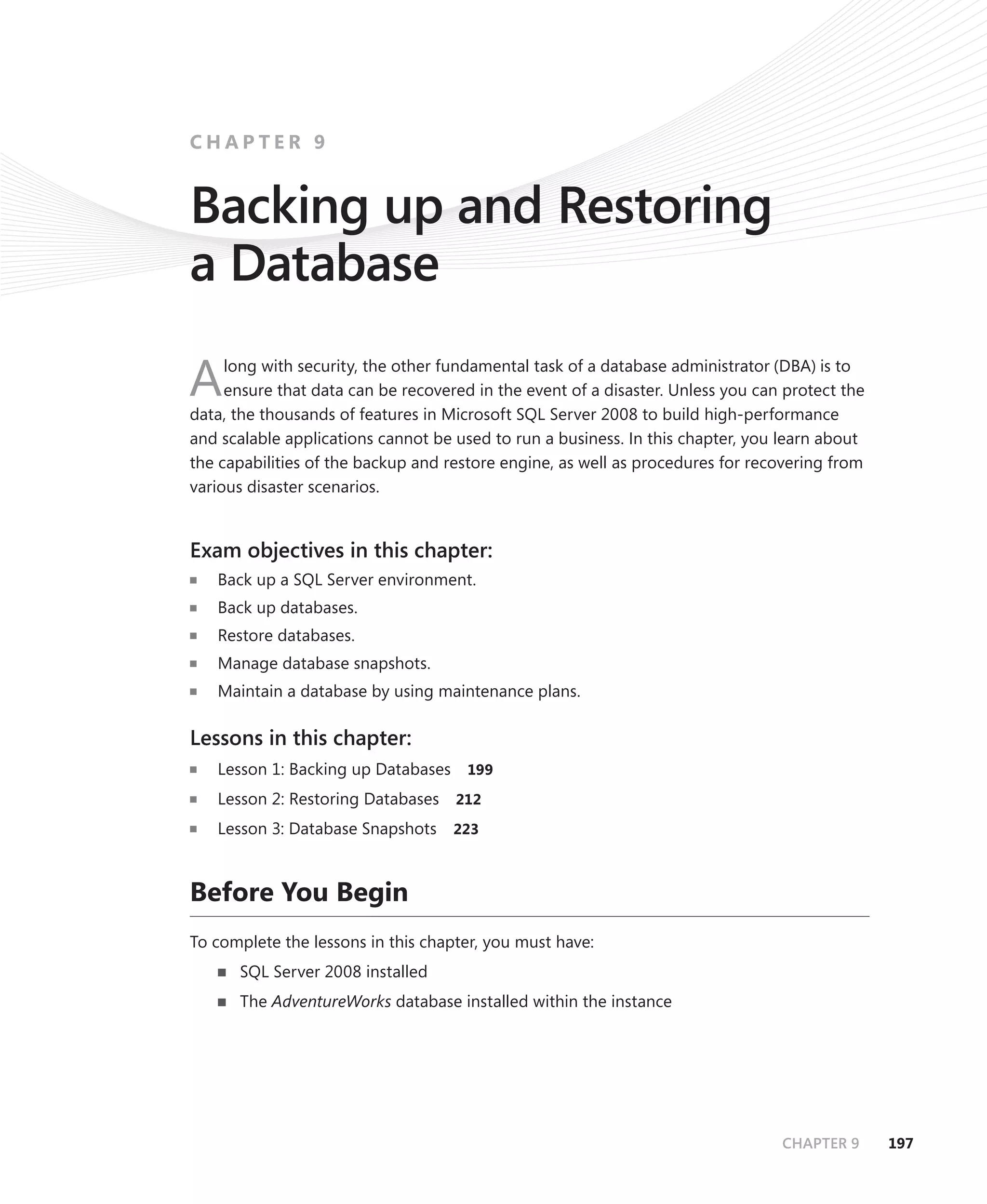 CHAPTER 9


Backing up and Restoring
a Database
     long with security, the other fundamental task of a database administrator (DBA) is to
A    ensure that data can be recovered in the event of a disaster. Unless you can protect the
data, the thousands of features in Microsoft SQL Server 2008 to build high-performance
and scalable applications cannot be used to run a business. In this chapter, you learn about
the capabilities of the backup and restore engine, as well as procedures for recovering from
various disaster scenarios.


Exam objectives in this chapter:
   Back up a SQL Server environment.
   Back up databases.
   Restore databases.
   Manage database snapshots.
   Maintain a database by using maintenance plans.

Lessons in this chapter:
   Lesson 1: Backing up Databases     199

   Lesson 2: Restoring Databases    212

   Lesson 3: Database Snapshots     223



Before You Begin
To complete the lessons in this chapter, you must have:
      SQL Server 2008 installed
      The AdventureWorks database installed within the instance




                                                                                 CHAPTER 9      197
 