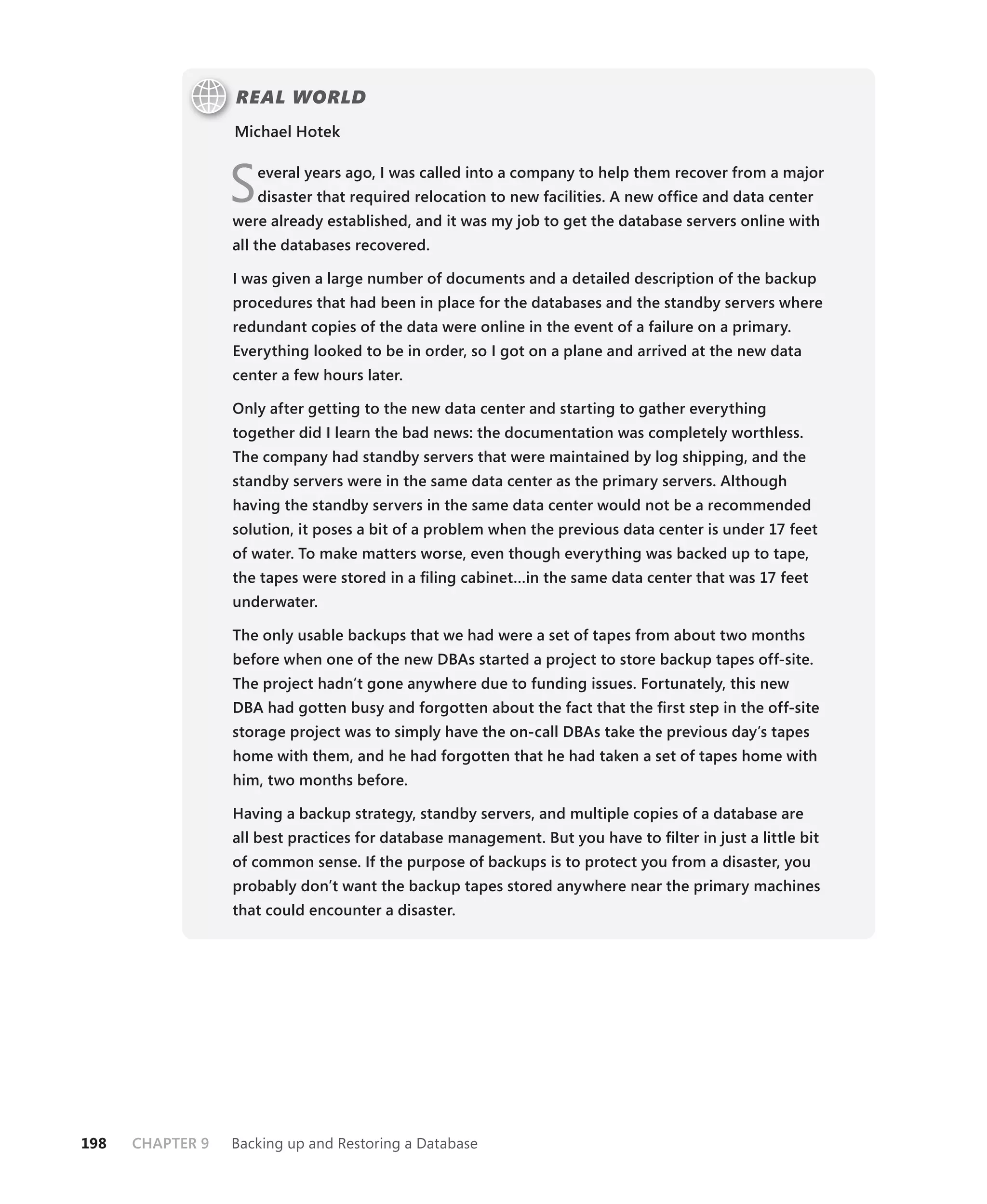 REAL WORLD
                  Michael Hotek



                  S   everal years ago, I was called into a company to help them recover from a major
                      disaster that required relocation to new facilities. A new ofﬁce and data center
                  were already established, and it was my job to get the database servers online with
                  all the databases recovered.

                  I was given a large number of documents and a detailed description of the backup
                  procedures that had been in place for the databases and the standby servers where
                  redundant copies of the data were online in the event of a failure on a primary.
                  Everything looked to be in order, so I got on a plane and arrived at the new data
                  center a few hours later.

                  Only after getting to the new data center and starting to gather everything
                  together did I learn the bad news: the documentation was completely worthless.
                  The company had standby servers that were maintained by log shipping, and the
                  standby servers were in the same data center as the primary servers. Although
                  having the standby servers in the same data center would not be a recommended
                  solution, it poses a bit of a problem when the previous data center is under 17 feet
                  of water. To make matters worse, even though everything was backed up to tape,
                  the tapes were stored in a ﬁling cabinet…in the same data center that was 17 feet
                  underwater.

                  The only usable backups that we had were a set of tapes from about two months
                  before when one of the new DBAs started a project to store backup tapes off-site.
                  The project hadn’t gone anywhere due to funding issues. Fortunately, this new
                  DBA had gotten busy and forgotten about the fact that the ﬁrst step in the off-site
                  storage project was to simply have the on-call DBAs take the previous day’s tapes
                  home with them, and he had forgotten that he had taken a set of tapes home with
                  him, two months before.

                  Having a backup strategy, standby servers, and multiple copies of a database are
                  all best practices for database management. But you have to ﬁlter in just a little bit
                  of common sense. If the purpose of backups is to protect you from a disaster, you
                  probably don’t want the backup tapes stored anywhere near the primary machines
                  that could encounter a disaster.




198   CHAPTER 9   Backing up and Restoring a Database
 