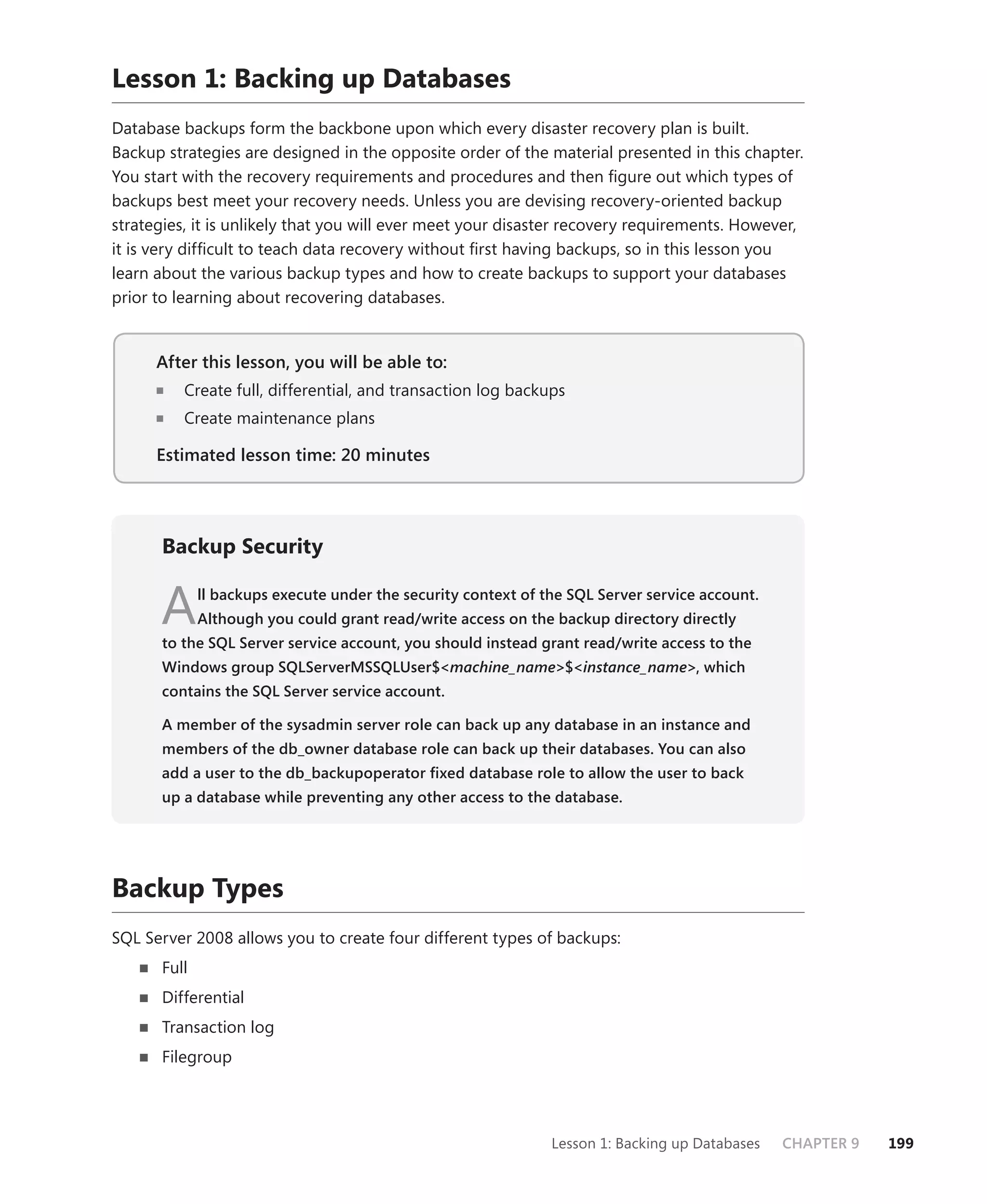 Lesson 1: Backing up Databases
Database backups form the backbone upon which every disaster recovery plan is built.
Backup strategies are designed in the opposite order of the material presented in this chapter.
You start with the recovery requirements and procedures and then ﬁgure out which types of
backups best meet your recovery needs. Unless you are devising recovery-oriented backup
strategies, it is unlikely that you will ever meet your disaster recovery requirements. However,
it is very difﬁcult to teach data recovery without ﬁrst having backups, so in this lesson you
learn about the various backup types and how to create backups to support your databases
prior to learning about recovering databases.


      After this lesson, you will be able to:
                                          to:
          Create full, differential, and transaction log backups
          Create maintenance plans

      Estimated lesson time: 20 minutes




      Backup Security


      A      ll backups execute under the security context of the SQL Server service account.
             Although you could grant read/write access on the backup directory directly
      to the SQL Server service account, you should instead grant read/write access to the
      Windows group SQLServerMSSQLUser$<machine_name>$<instance_name>, which
      contains the SQL Server service account.

      A member of the sysadmin server role can back up any database in an instance and
      members of the db_owner database role can back up their databases. You can also
      add a user to the db_backupoperator ﬁxed database role to allow the user to back
      up a database while preventing any other access to the database.




Backup Types
SQL Server 2008 allows you to create four different types of backups:
      Full
      Differential
      Transaction log
      Filegroup




                                                               Lesson 1: Backing up Databases   CHAPTER 9   199
 