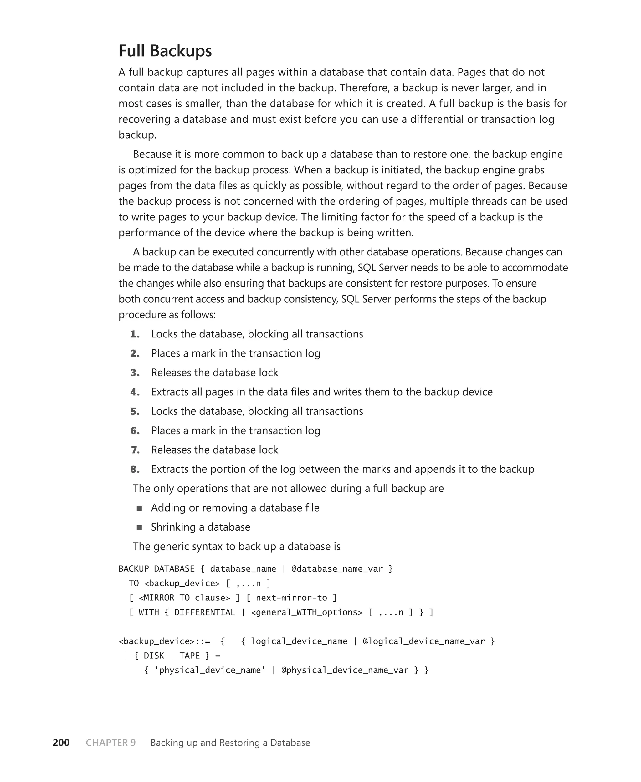 Full Backups
           A full backup captures all pages within a database that contain data. Pages that do not
           contain data are not included in the backup. Therefore, a backup is never larger, and in
           most cases is smaller, than the database for which it is created. A full backup is the basis for
           recovering a database and must exist before you can use a differential or transaction log
           backup.
               Because it is more common to back up a database than to restore one, the backup engine
           is optimized for the backup process. When a backup is initiated, the backup engine grabs
           pages from the data ﬁles as quickly as possible, without regard to the order of pages. Because
           the backup process is not concerned with the ordering of pages, multiple threads can be used
           to write pages to your backup device. The limiting factor for the speed of a backup is the
           performance of the device where the backup is being written.
              A backup can be executed concurrently with other database operations. Because changes can
           be made to the database while a backup is running, SQL Server needs to be able to accommodate
           the changes while also ensuring that backups are consistent for restore purposes. To ensure
           both concurrent access and backup consistency, SQL Server performs the steps of the backup
           procedure as follows:
             1.     Locks the database, blocking all transactions
             2.     Places a mark in the transaction log
              3.    Releases the database lock
             4.     Extracts all pages in the data ﬁles and writes them to the backup device
              5.    Locks the database, blocking all transactions
             6.     Places a mark in the transaction log
              7.    Releases the database lock
             8.     Extracts the portion of the log between the marks and appends it to the backup
              The only operations that are not allowed during a full backup are
                    Adding or removing a database ﬁle
                    Shrinking a database
              The generic syntax to back up a database is
           BACKUP DATABASE { database_name | @database_name_var }
             TO <backup_device> [ ,...n ]
             [ <MIRROR TO clause> ] [ next-mirror-to ]
             [ WITH { DIFFERENTIAL | <general_WITH_options> [ ,...n ] } ]


           <backup_device>::=      {   { logical_device_name | @logical_device_name_var }
            | { DISK | TAPE } =
                   { 'physical_device_name' | @physical_device_name_var } }




200   CHAPTER 9     Backing up and Restoring a Database
 
